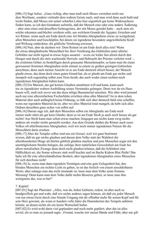 [006,13] Sagt Julius: „Ganz richtig; aber man muß auch Moses verstehen nicht nur
dem Wortlaute, sondern vielmehr dem wahren Geiste nach, und man wird dann auch bald und
leicht finden, daß Moses mit seiner scharfen Lehre hier eigentlich gar keine Widersacherei
finden kann, so ich den Grundsatz aufstelle, daß der Mensch eine oder eine andere Äußerung
– aber stets eines und desselben Gottesgeistes, der mit Moses geredet hatte – auch stets als
solche erkennen und höchst verehren solle, aus welchem Grunde die Ägypter, Griechen und
wir Römer, wenn auch am Ende durch eine Art blinden Aberglaubens etwas zu weitgehend,
allen Menschen und Geschöpfen, bei denen sie irgendeine besondere ungewöhnliche Kraft
und Wirkung entdeckten, die göttliche Verehrung erwiesen.
[006,14] Nun, aber da dachten wir: Dem Reinen ist am Ende doch alles rein! Wenn
die etwas abergläubische Menschheit bei ihrer Verehrung des Göttlichen unter allerlei
Gebilden nur nicht irgend in etwas Arges ausartet – wozu sie leider fast allzeit durch den
Hunger und durch die stets wachsende Herrsch- und Habsucht der Priester verleitet wird –,
die erzürnten Götter zu besänftigen durch grausame Menschenopfer, so kann man ihr einen
gewisserart frommen Aberglauben nicht einmal zu einem zu groben geistigen Gebrechen
anrechnen; denn nach meiner Ansicht ist es am Ende dennoch allzeit besser, der Mensch
glaubt etwas, das denn doch einen guten Grund hat, als er glaubt am Ende gar nichts und
stempelt sich sogestaltig selbst zum Tiere herab, das auch weder einen rechten noch
irgendeinen Aberglauben haben kann.
[006,15] Ein Mensch, der gar keinen Glauben annehmen will und kann, kann auch
nie zu irgendeiner wahren Ausbildung seines Verstandes gelangen. Denn wer da ein Haus
bauen will, muß sich zuvor um das dazu nötige Baumaterial umsehen. Wie aber wird jemand
auch nur eine allereinfachste Fischerhütte errichten ohne alles Material? Ist in dem rohen
Material aber auch anfänglich keine Ordnung, so läßt sich aber dennoch bald eine schaffen,
wenn nur irgendein Material da ist; aber wo alles Material total mangelt, da hebt sich alles
Ordnen desselben ganz sicher von selbst auf.
[006,16] Darum sage ich, daß dem Menschen selbst ein Aberglaube am Ende noch
immer mehr nützt als gar kein Glaube; denn es ist am Ende Stroh ja auch noch besser als gar
nichts! Aus Stroh kann man schon etwas machen; hingegen aus nichts kann ewig nichts
anderes als wieder nichts gemacht werden. Aus dem Grunde dulden die Römer auch eures
Volkes oft allerfinstersten Aberglauben, weil wir noch immer irgendeinen Nutzen für die
Menschheit darin ersehen.
[006,17] Aber die Templer selbst sind uns ein Greuel, weil wir ganz bestimmt
wissen, daß sie gar nichts glauben und darum dem Volke statt der Wahrheit die
allerabsurdesten Dinge als höchst göttlich glauben machen und jene Menschen sogar mit den
unerträglichsten Strafen belegen, die zufolge ihrer natürlichen Gewecktheit am Ende bei
allem moralischen Zwange denn doch nicht glauben können, daß die Schönheit eine
Häßlichkeit sei, die Sonne schwarz statt weiß leuchte und im Bache Kidron Blut fließe! Das
halte ich für eine allerschändlichste Bosheit, aber irgendeinen Aberglauben eines Menschen
für sich durchaus nicht!
[006,18] Ja, wenn man dann irgendein Vermögen und eine gute Gelegenheit hat, den
blinden Menschen ein rechtes Licht zu geben, so ist das freilich von einem unschätzbaren
Werte; aber solange man das nicht imstande ist, lasse man dem Volke seine fromme
Meinung! Denn kann man dem Volke dafür nichts Besseres geben, so lasse man ihm
wenigstens das, was es hat!“

7. Kapitel
[007,01] Sagt der Pharisäer: „Alles, was du, hoher Gebieter, redest, ist aber auch so
handgreiflich gut und wahr, daß wir nichts anderes sagen können, als daß ein jeder Mensch
von nur etwas Geist durch eine Stunde Umgang mit dir offenbar mehr für seinen Kopf und für
sein Herz gewinnt, als wenn er hundert volle Jahre die Dummheiten des Tempels anhören
könnte, an denen nichts als ein leerer Wortschall haftet.
[007,02] Es wird wohl darin viel geplaudert und noch mehr geplärrt; aber das ist alles
soviel, als so man zu jemand sagte: ‚Freund, wasche mir meine Hände und Füße; aber nur gib
 