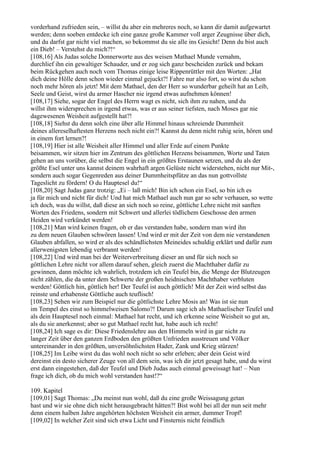 vorderhand zufrieden sein, – willst du aber ein mehreres noch, so kann dir damit aufgewartet
werden; denn soeben entdecke ich eine ganze große Kammer voll arger Zeugnisse über dich,
und du darfst gar nicht viel machen, so bekommst du sie alle ins Gesicht! Denn du bist auch
ein Dieb! – Verstehst du mich?!“
[108,16] Als Judas solche Donnerworte aus des weisen Mathael Munde vernahm,
durchlief ihn ein gewaltiger Schauder, und er zog sich ganz bescheiden zurück und bekam
beim Rückgehen auch noch vom Thomas einige leise Rippenrüttler mit den Worten: „Hat
dich deine Hölle denn schon wieder einmal gejuckt?! Fahre nur also fort, so wirst du schon
noch mehr hören als jetzt! Mit dem Mathael, den der Herr so wunderbar geheilt hat an Leib,
Seele und Geist, wirst du armer Hascher nie irgend etwas aufnehmen können!
[108,17] Siehe, sogar der Engel des Herrn wagt es nicht, sich ihm zu nahen, und du
willst ihm widersprechen in irgend etwas, was er aus seiner tiefsten, nach Moses gar nie
dagewesenen Weisheit aufgestellt hat?!
[108,18] Siehst du denn solch eine über alle Himmel hinaus schreiende Dummheit
deines allereselhaftesten Herzens noch nicht ein?! Kannst du denn nicht ruhig sein, hören und
in einem fort lernen?!
[108,19] Hier ist alle Weisheit aller Himmel und aller Erde auf einem Punkte
beisammen, wir sitzen hier im Zentrum des göttlichen Herzens beisammen, Worte und Taten
gehen an uns vorüber, die selbst die Engel in ein größtes Erstaunen setzen, und du als der
größte Esel unter uns kannst deinem wahrhaft argen Gelüste nicht widerstehen, nicht nur Mit-,
sondern auch sogar Gegenreden aus deiner Dummheitspfütze an das nun gottvollste
Tageslicht zu fördern! O du Hauptesel du!“
[108,20] Sagt Judas ganz trotzig: „Ei – laß mich! Bin ich schon ein Esel, so bin ich es
ja für mich und nicht für dich! Und hat mich Mathael auch nun gar so sehr verhauen, so wette
ich doch, was du willst, daß diese an sich noch so reine, göttliche Lehre nicht mit sanften
Worten des Friedens, sondern mit Schwert und allerlei tödlichem Geschosse den armen
Heiden wird verkündet werden!
[108,21] Man wird keinen fragen, ob er das verstanden habe, sondern man wird ihn
zu dem neuen Glauben schwören lassen! Und wird er mit der Zeit von dem nie verstandenen
Glauben abfallen, so wird er als des schändlichsten Meineides schuldig erklärt und dafür zum
allerwenigsten lebendig verbrannt werden!
[108,22] Und wird man bei der Weiterverbreitung dieser an und für sich noch so
göttlichen Lehre nicht vor allem darauf sehen, gleich zuerst die Machthaber dafür zu
gewinnen, dann möchte ich wahrlich, trotzdem ich ein Teufel bin, die Menge der Blutzeugen
nicht zählen, die da unter dem Schwerte der großen heidnischen Machthaber verbluten
werden! Göttlich hin, göttlich her! Der Teufel ist auch göttlich! Mit der Zeit wird selbst das
reinste und erhabenste Göttliche auch teuflisch!
[108,23] Sehen wir zum Beispiel nur die göttlichste Lehre Mosis an! Was ist sie nun
im Tempel des einst so himmelweisen Salomo?! Darum sage ich als Mathaelischer Teufel und
als dein Hauptesel noch einmal: Mathael hat recht, und ich erkenne seine Weisheit so gut an,
als du sie anerkennst; aber so gut Mathael recht hat, habe auch ich recht!
[108,24] Ich sage es dir: Diese Friedenslehre aus den Himmeln wird in gar nicht zu
langer Zeit über den ganzen Erdboden den größten Unfrieden ausstreuen und Völker
untereinander in den größten, unversöhnlichsten Hader, Zank und Krieg stürzen!
[108,25] Im Leibe wirst du das wohl noch nicht so sehr erleben; aber dein Geist wird
dereinst ein desto sicherer Zeuge von all dem sein, was ich dir jetzt gesagt habe, und du wirst
erst dann eingestehen, daß der Teufel und Dieb Judas auch einmal geweissagt hat! – Nun
frage ich dich, ob du mich wohl verstanden hast!?“

109. Kapitel
[109,01] Sagt Thomas: „Du meinst nun wohl, daß du eine große Weissagung getan
hast und wir sie ohne dich nicht herausgebracht hätten?! Bist wohl bei all der nun seit mehr
denn einem halben Jahre angehörten höchsten Weisheit ein armer, dummer Tropf!
[109,02] In welcher Zeit sind sich etwa Licht und Finsternis nicht feindlich
 