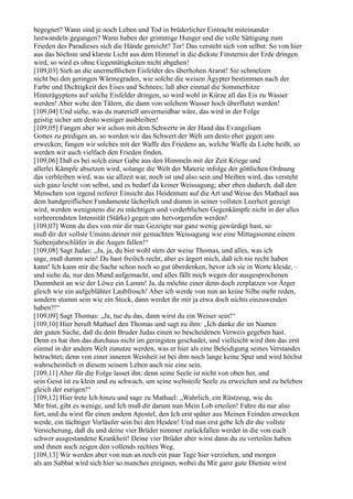 begegnet? Wann sind je noch Leben und Tod in brüderlicher Eintracht miteinander
lustwandeln gegangen? Wann haben der grimmige Hunger und die volle Sättigung zum
Frieden des Paradieses sich die Hände gereicht? Tor! Das versteht sich von selbst: So von hier
aus das höchste und klarste Licht aus dem Himmel in die dickste Finsternis der Erde dringen
wird, so wird es ohne Gegentätigkeiten nicht abgehen!
[109,03] Sieh an die unermeßlichen Eisfelder des überhohen Ararat! Sie schmelzen
nicht bei den geringen Wärmegraden, wie solche die weisen Ägypter bestimmen nach der
Farbe und Dichtigkeit des Eises und Schnees; laß aber einmal die Sommerhitze
Hinterägyptens auf solche Eisfelder dringen, so wird wohl in Kürze all das Eis zu Wasser
werden! Aber wehe den Tälern, die dann von solchem Wasser hoch überflutet werden!
[109,04] Und siehe, was da materiell unvermeidbar wäre, das wird in der Folge
geistig sicher um desto weniger ausbleiben!
[109,05] Fangen aber wir schon mit dem Schwerte in der Hand das Evangelium
Gottes zu predigen an, so werden wir das Schwert der Welt um desto eher gegen uns
erwecken; fangen wir solches mit der Waffe des Friedens an, welche Waffe da Liebe heißt, so
werden wir auch vielfach den Frieden finden.
[109,06] Daß es bei solch einer Gabe aus den Himmeln mit der Zeit Kriege und
allerlei Kämpfe absetzen wird, solange die Welt der Materie infolge der göttlichen Ordnung
das verbleiben wird, was sie allzeit war, noch ist und also sein und bleiben wird, das versteht
sich ganz leicht von selbst, und es bedarf da keiner Weissagung; aber eben dadurch, daß den
Menschen von irgend reiferer Einsicht das Heidentum auf die Art und Weise des Mathael aus
dem handgreiflichen Fundamente lächerlich und dumm in seiner vollsten Leerheit gezeigt
wird, werden wenigstens die zu mächtigen und verderblichen Gegenkämpfe nicht in der alles
verheerendsten Intensität (Stärke) gegen uns hervorgerufen werden!
[109,07] Wenn du dies von mir dir nun Gezeigte nur ganz wenig gewürdigt hast, so
muß dir der vollste Unsinn deiner mir gemachten Weissagung wie eine Mittagssonne einem
Siebenjahrschläfer in die Augen fallen!“
[109,08] Sagt Judas: „Ja, ja, du bist wohl stets der weise Thomas, und alles, was ich
sage, muß dumm sein! Du hast freilich recht; aber es ärgert mich, daß ich nie recht haben
kann! Ich kann mir die Sache schon noch so gut überdenken, bevor ich sie in Worte kleide, –
und siehe da, nur den Mund aufgemacht, und alles fällt mich wegen der ausgesprochenen
Dummheit an wie der Löwe ein Lamm! Ja, da möchte einer denn doch zerplatzen vor Ärger
gleich wie ein aufgeblähter Laubfrosch! Aber ich werde von nun an keine Silbe mehr reden,
sondern stumm sein wie ein Stock, dann werdet ihr mir ja etwa doch nichts einzuwenden
haben?!“
[109,09] Sagt Thomas: „Ja, tue du das, dann wirst du ein Weiser sein!“
[109,10] Hier beruft Mathael den Thomas und sagt zu ihm: „Ich danke dir im Namen
der guten Sache, daß du dem Bruder Judas einen so bescheidenen Verweis gegeben hast.
Denn es hat ihm das durchaus nicht im geringsten geschadet, und vielleicht wird ihm das erst
einmal in der andern Welt zunutze werden, was er hier als eine Beleidigung seines Verstandes
betrachtet; denn von einer inneren Weisheit ist bei ihm noch lange keine Spur und wird höchst
wahrscheinlich in diesem seinem Leben auch nie eine sein.
[109,11] Aber für die Folge lasset ihn; denn seine Seele ist nicht von oben her, und
sein Geist ist zu klein und zu schwach, um seine weltsteife Seele zu erweichen und zu beleben
gleich der eurigen!“
[109,12] Hier trete Ich hinzu und sage zu Mathael: „Wahrlich, ein Rüstzeug, wie du
Mir bist, gibt es wenige, und Ich muß dir darum nun Mein Lob erteilen! Fahre du nur also
fort, und du wirst für einen andern Apostel, den Ich erst später aus Meinen Feinden erwecken
werde, ein tüchtiger Vorläufer sein bei den Heiden! Und nun erst gebe Ich dir die vollste
Versicherung, daß du und deine vier Brüder nimmer zurückfallen werdet in die von euch
schwer ausgestandene Krankheit! Deine vier Brüder aber wirst dann du zu verteilen haben
und ihnen auch zeigen den vollends rechten Weg.
[109,13] Wir werden aber von nun an noch ein paar Tage hier verziehen, und morgen
als am Sabbat wird sich hier so manches ereignen, wobei du Mir ganz gute Dienste wirst
 