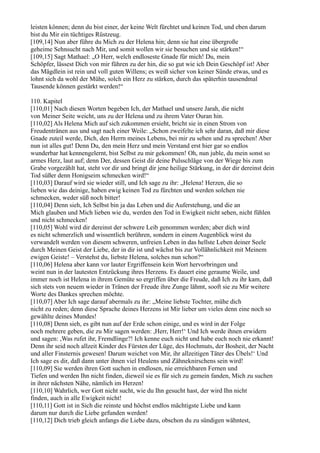 leisten können; denn du bist einer, der keine Welt fürchtet und keinen Tod, und eben darum
bist du Mir ein tüchtiges Rüstzeug.
[109,14] Nun aber führe du Mich zu der Helena hin; denn sie hat eine übergroße
geheime Sehnsucht nach Mir, und somit wollen wir sie besuchen und sie stärken!“
[109,15] Sagt Mathael: „O Herr, welch endloseste Gnade für mich! Du, mein
Schöpfer, lässest Dich von mir führen zu der hin, die so gut wie ich Dein Geschöpf ist! Aber
das Mägdlein ist rein und voll guten Willens; es weiß sicher von keiner Sünde etwas, und es
lohnt sich da wohl der Mühe, solch ein Herz zu stärken, durch das späterhin tausendmal
Tausende können gestärkt werden!“

110. Kapitel
[110,01] Nach diesen Worten begeben Ich, der Mathael und unsere Jarah, die nicht
von Meiner Seite weicht, uns zu der Helena und zu ihrem Vater Ouran hin.
[110,02] Als Helena Mich auf sich zukommen ersieht, bricht sie in einen Strom von
Freudentränen aus und sagt nach einer Weile: „Schon zweifelte ich sehr daran, daß mir diese
Gnade zuteil werde, Dich, den Herrn meines Lebens, bei mir zu sehen und zu sprechen! Aber
nun ist alles gut! Denn Du, den mein Herz und mein Verstand erst hier gar so endlos
wunderbar hat kennengelernt, bist Selbst zu mir gekommen! Oh, nun juble, du mein sonst so
armes Herz, laut auf; denn Der, dessen Geist dir deine Pulsschläge von der Wiege bis zum
Grabe vorgezählt hat, steht vor dir und bringt dir jene heilige Stärkung, in der dir dereinst dein
Tod süßer denn Honigseim schmecken wird!“
[110,03] Darauf wird sie wieder still, und Ich sage zu ihr: „Helena! Herzen, die so
lieben wie das deinige, haben ewig keinen Tod zu fürchten und werden solchen nie
schmecken, weder süß noch bitter!
[110,04] Denn sieh, Ich Selbst bin ja das Leben und die Auferstehung, und die an
Mich glauben und Mich lieben wie du, werden den Tod in Ewigkeit nicht sehen, nicht fühlen
und nicht schmecken!
[110,05] Wohl wird dir dereinst der schwere Leib genommen werden; aber dich wird
es nicht schmerzlich und wissentlich berühren, sondern in einem Augenblick wirst du
verwandelt werden von diesem schweren, unfreien Leben in das hellste Leben deiner Seele
durch Meinen Geist der Liebe, der in dir ist und wächst bis zur Vollähnlichkeit mit Meinem
ewigen Geiste! – Verstehst du, liebste Helena, solches nun schon?“
[110,06] Helena aber kann vor lauter Ergriffensein kein Wort hervorbringen und
weint nun in der lautesten Entzückung ihres Herzens. Es dauert eine geraume Weile, und
immer noch ist Helena in ihrem Gemüte so ergriffen über die Freude, daß Ich zu ihr kam, daß
sich stets von neuem wieder in Tränen der Freude ihre Zunge lähmt, sooft sie zu Mir weitere
Worte des Dankes sprechen möchte.
[110,07] Aber Ich sage darauf abermals zu ihr: „Meine liebste Tochter, mühe dich
nicht zu reden; denn diese Sprache deines Herzens ist Mir lieber um vieles denn eine noch so
gewählte deines Mundes!
[110,08] Denn sieh, es gibt nun auf der Erde schon einige, und es wird in der Folge
noch mehrere geben, die zu Mir sagen werden: ,Herr, Herr!‘ Und Ich werde ihnen erwidern
und sagen: ,Was rufet ihr, Fremdlinge?! Ich kenne euch nicht und habe euch noch nie erkannt!
Denn ihr seid noch allzeit Kinder des Fürsten der Lüge, des Hochmuts, der Bosheit, der Nacht
und aller Finsternis gewesen! Darum weichet von Mir, ihr allzeitigen Täter des Übels!‘ Und
Ich sage es dir, daß dann unter ihnen viel Heulens und Zähneknirschens sein wird!
[110,09] Sie werden ihren Gott suchen in endlosen, nie erreichbaren Fernen und
Tiefen und werden Ihn nicht finden, dieweil sie es für sich zu gemein fanden, Mich zu suchen
in ihrer nächsten Nähe, nämlich im Herzen!
[110,10] Wahrlich, wer Gott nicht sucht, wie du Ihn gesucht hast, der wird Ihn nicht
finden, auch in alle Ewigkeit nicht!
[110,11] Gott ist in Sich die reinste und höchst endlos mächtigste Liebe und kann
darum nur durch die Liebe gefunden werden!
[110,12] Dich trieb gleich anfangs die Liebe dazu, obschon du zu sündigen wähntest,
 