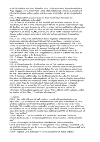 so du Mich liebtest; und siehe, du fandest Mich. – Ich kam dir mehr denn auf dem halben
Wege entgegen, so wie deinem Vater Ouran. Ebenso aber sollen Mich in der Zukunft auch
alle, die Mich finden wollen, suchen, und sie werden Mich finden, wie du Mich gefunden
hast.
[110,13] Aber die Mich suchen werden mit ihrem hochmütigen Verstande, die
werden Mich nicht finden in Ewigkeit!
[110,14] Denn die Mich suchen mit dem Verstand, gleichen einem Menschen, der ein
Haus kaufte, von dem er hörte, daß unter dessen Mauern ein großer Schatz verborgen liege.
Als das Haus sein ward, fing er an, im selben zu graben bald hier und bald dort; aber er nahm
sich keine rechte Mühe, grub ganz leicht nur und fand darum den Schatz nicht, der tief
vergraben war. Da dachte er: ,Aha, ich weiß, was ich tun werde; von außen werde ich ums
Haus zu graben anfangen und werde so sicher eher auf des vergrabenen Schatzes Spur
kommen!‘
[110,15] Und so fing er an, außerhalb des Hauses zu graben, und fand natürlich den
Schatz nicht, indem derselbe in der Mitte der Tiefe seines Hauses vergraben war; und je
weiter vom Hause er des Schatzes wegen neue Gruben schlug, destoweniger fand er den
Schatz, um dessentwillen er doch das ganze Haus gekauft hatte. Denn wer etwas dort sucht,
wo es nicht ist und nie sein kann, der kann das Gesuchte auch unmöglich finden.
[110,16] Wer da Fische fangen will, der muß mit dem Netze ins Wasser; denn in der
Luft schwimmen keine Fische. Wer Gold graben will, der muß es nicht mit dem Netze im
Meere suchen, sondern in der Tiefe der Berge.
[110,17] Mit den Ohren kann man nicht sehen und mit den Augen nicht hören. Jeder
Sinn hat seine eigentümliche Einrichtung und ist daher für eine gewisse Verrichtung
bestimmt.
[110,18] Ebenso hat das Herz des Menschen, das mit Gott zunächst verwandt ist,
allein die Bestimmung, Gott zu suchen und auch zu finden und dann aus dem gefundenen
Gott zu nehmen ein neues, unverwüstliches Leben. Wer aber Gott mit einem andern Sinne
sucht, der kann Ihn ebensowenig finden, als ein Mensch, der sich die Augen fest verbindet,
mit dem Ohre oder mit der Nase die Sonne finden und schauen kann.
[110,19] Der rechte und lebendige Sinn des Herzens aber ist die Liebe. Wer demnach
diesen innersten Lebenssinn recht erweckt und mit ihm Gott zu suchen beginnt, der muß Gott
auch ebenso bestimmt und beschaulich finden, als ein jeder Mensch, so er nicht völlig blind
ist, mit seinem Auge die Sonne alsogleich finden muß und schauen ihre Lichtgestalt.
[110,20] Wer aber ein weises Wort hören will, darf sich nicht die Ohren verstopfen
und mit dem Auge hören wollen; denn das Auge sieht wohl das Licht und alle die
erleuchteten Formen, aber die geistigere Form des Wortes läßt sich nicht beschauen, sondern
nur anhören mit dem Ohre. – Verstehst du alles das wohl?“

111. Kapitel
[111,01] Sagt endlich Helena, die sich von ihrer zu großen Herzensfreude ein wenig
erholt hatte: „O ja, ich habe das alles wohl verstanden; denn Deine Worte haben alle Licht,
Kraft und Leben und entströmen Deinem heiligen Mund so hell und klar wie die reinste
Quelle der Trift eines Hochgebirges, erleuchtet von der Morgensonne. Aber was soll ich tun,
um mein Herz nur um ein weniges mehr zu beruhigen!? Herr, töte mich, wenn ich frevle; aber
meine Liebe zu Dir überschreitet nun alle meine Lebensgrenzen! Oh, laß doch nur zu, daß ich
Deine Hand anrühre!“
[111,02] Sage Ich: „O tue das immerhin! Was dir dein Herz aus seiner Tiefe heraus
gebietet, das tue du, und es wird das nie gefehlt sein; dessen kannst du vollends versichert
sein!“
[111,03] Hierauf ergriff die Helena Meine linke Hand und drückte sie mit aller
Gewalt an ihr Herz, weinte abermals vor noch größerer Freude und sagte schluchzend: „Oh,
wie glücklich müssen die sein, die immer um Dich, o Herr, sein können! O könnte doch auch
ich also stets um Dich sein!“
[111,04] Sage Ich: „Wer im Herzen bei Mir ist, um den bin Ich immer, und er ist
 