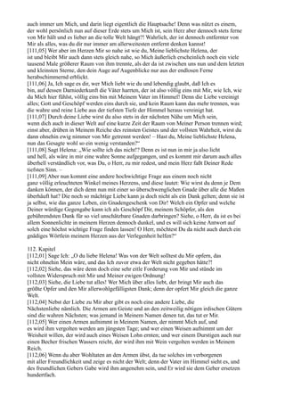 auch immer um Mich, und darin liegt eigentlich die Hauptsache! Denn was nützt es einem,
der wohl persönlich nun auf dieser Erde stets um Mich ist, sein Herz aber dennoch stets ferne
von Mir hält und es lieber an die tolle Welt hängt?! Wahrlich, der ist dennoch entfernter von
Mir als alles, was du dir nur immer am allerweitesten entfernt denken kannst!
[111,05] Wer aber im Herzen Mir so nahe ist wie du, Meine lieblichste Helena, der
ist und bleibt Mir auch dann stets gleich nahe, so Mich äußerlich erscheinlich noch ein viele
tausend Male größerer Raum von ihm trennte, als der da ist zwischen uns nun und dem letzten
und kleinsten Sterne, den dein Auge auf Augenblicke nur aus der endlosen Ferne
herabschimmernd erblickt.
[111,06] Ja, Ich sage es dir, wer Mich liebt wie du und lebendig glaubt, daß Ich es
bin, auf dessen Darniederkunft die Väter harrten, der ist also völlig eins mit Mir, wie Ich, wie
du Mich hier fühlst, völlig eins bin mit Meinem Vater im Himmel! Denn die Liebe vereinigt
alles; Gott und Geschöpf werden eins durch sie, und kein Raum kann das mehr trennen, was
die wahre und reine Liebe aus der tiefsten Tiefe der Himmel heraus vereinigt hat.
[111,07] Durch deine Liebe wirst du also stets in der nächsten Nähe um Mich sein,
wenn dich auch in dieser Welt auf eine kurze Zeit der Raum von Meiner Person trennen wird;
einst aber, drüben in Meinem Reiche des reinsten Geistes und der vollsten Wahrheit, wirst du
dann ohnehin ewig nimmer von Mir getrennt werden! – Hast du, Meine lieblichste Helena,
nun das Gesagte wohl so ein wenig verstanden?“
[111,08] Sagt Helena: „Wie sollte ich das nicht!? Denn es ist nun in mir ja also licht
und hell, als wäre in mir eine wahre Sonne aufgegangen, und es kommt mir darum auch alles
überhell verständlich vor, was Du, o Herr, zu mir redest, und mein Herz faßt Deiner Rede
tiefsten Sinn. –
[111,09] Aber nun kommt eine andere hochwichtige Frage aus einem noch nicht
ganz völlig erleuchteten Winkel meines Herzens, und diese lautet: Wie wirst du denn je Dem
danken können, der dich denn nun mit einer so überschwenglichen Gnade über alle die Maßen
überhäuft hat? Die noch so mächtige Liebe kann ja doch nicht als ein Dank gelten; denn sie ist
ja selbst, wie das ganze Leben, ein Gnadengeschenk von Dir! Welch ein Opfer und welche
Deiner würdige Gegengabe kann ich als Geschöpf Dir, meinem Schöpfer, als den
gebührendsten Dank für so viel unschätzbare Gnaden darbringen? Siehe, o Herr, da ist es bei
allem Sonnenlichte in meinem Herzen dennoch dunkel, und es will sich keine Antwort auf
solch eine höchst wichtige Frage finden lassen! O Herr, möchtest Du da nicht auch durch ein
gnädiges Wörtlein meinem Herzen aus der Verlegenheit helfen?“

112. Kapitel
[112,01] Sage Ich: „O du liebe Helena! Was von der Welt solltest du Mir opfern, das
nicht ohnehin Mein wäre, und das Ich zuvor etwa der Welt nicht gegeben hätte?!
[112,02] Siehe, das wäre denn doch eine sehr eitle Forderung von Mir und stünde im
vollsten Widerspruch mit Mir und Meiner ewigen Ordnung!
[112,03] Siehe, die Liebe tut alles! Wer Mich über alles liebt, der bringt Mir auch das
größte Opfer und den Mir allerwohlgefälligsten Dank; denn der opfert Mir gleich die ganze
Welt.
[112,04] Nebst der Liebe zu Mir aber gibt es noch eine andere Liebe, die
Nächstenliebe nämlich. Die Armen am Geiste und an den zeitweilig nötigen irdischen Gütern
sind die wahren Nächsten; was jemand in Meinem Namen denen tut, das tut er Mir.
[112,05] Wer einen Armen aufnimmt in Meinem Namen, der nimmt Mich auf, und
es wird ihm vergolten werden am jüngsten Tage; und wer einen Weisen aufnimmt um der
Weisheit willen, der wird auch eines Weisen Lohn ernten; und wer einem Durstigen auch nur
einen Becher frischen Wassers reicht, der wird ihm mit Wein vergolten werden in Meinem
Reich.
[112,06] Wenn du aber Wohltaten an den Armen übst, da tue solches im verborgenen
mit aller Freundlichkeit und zeige es nicht der Welt; denn der Vater im Himmel sieht es, und
des freundlichen Gebers Gabe wird ihm angenehm sein, und Er wird sie dem Geber ersetzen
hundertfach.
 