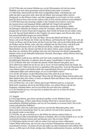 [112,07] Wer aber mit seinem Wohltun nur vor der Welt prunken will, der hat seinen
Weltlohn sich auch schon genommen und hat fürder keinen mehr zu erwarten.
[112,08] Siehe, darin besteht die Mir allein wohlgefällige Opfer- und Dankesart, und
außer der gibt es gar keine mehr; denn alle die Brand- und sonstigen Opfer sind ein
Ekelgeruch vor den Nüstern Gottes, und alles Lippengebet ist ein Greuel vor Gott, wo (bei
dem) die Herzen ferne sind von der wahren Liebe zu Gott und den nächsten armen Brüdern!
[112,09] Wem kann das unsinnige Geplärr in den Tempeln etwas nützen, wenn man
der tausend armen und hungrigen Brüder außerhalb der Tempel nicht gedenkt?!
[112,10] Gehet und stärket zuerst die Notleidenden, speiset die Hungrigen, tränket
die Durstigen, bekleidet die Nackten, tröstet die Traurigen, erlöset die Gefangenen und
prediget den im Geiste Armen das Evangelium, dann werdet ihr besser tun um endlos vieles,
als so ihr Tag und Nacht plärrtet in den Tempeln mit euren Lippen, eure Herzen aber wären
kalt und unempfindlich gegen eure armen Brüder!
[112,11] Sieh an die Luft, die Erde, das Meer; sieh an den Mond, die Sonne, die
Sterne; sieh an die Blumen der Felder und die Bäume, und betrachte die Vögel in der Luft, die
Fische im Wasser und all das Getier auf den Festen der Erde; sieh an die hohen Berge und alle
die Wolken und die Winde; siehe, alles das verkündet laut die Ehre Gottes, und doch sieht
Gott nicht und nimmer eitel wie ein Mensch auf all das, sondern allein nur auf ein
Menschenherz, das Ihn erkennt und liebt als den allein wahren, guten, heiligen Vater. Wie soll
Ihm dann ein verkehrtes Herz gefallen oder eine eitle Zeremonie mit allerlei Lippengeplärr,
dahinter nichts als die bellendste Selbstsucht, Ehrsucht, Herrschgier, allerlei Hurerei und Lüge
und Betrug lauern?!
[112,12] Daher weißt du nun, daß fürs erste Gott nicht vonnöten hat, die Ehre von
den plärrenden Menschen zu nehmen; denn die ganze Unendlichkeit ist Seiner Ehre voll.
[112,13] Welche Ehre aber will dann der dumme, blinde Mensch Gott geben, da er
doch selbst keine andere hat als die nur, die er zuvor von Gott empfing durch die Gnade, ein
Mensch zu sein?! Oder kann das Gott zu irgendeiner Ehre gereichen, wenn die Menschen Ihm
einen Ochsen opfern und behalten dafür ihre ungeschlachten Herzen und sind nach dem
vollbrachten Opfer noch zehnmal ärger, als sie vor dem Opfer waren?!
[112,14] Oh, Ich nehme von den Menschen keine Ehre; denn da ist der Vater im
Himmel, der Mich ehret zur Übergenüge! Wenn aber die Menschen Meine Gebote halten und
Mich dadurch über alles lieben, so ehren sie dadurch Mich und Meinen Vater, und Ich und der
Vater aber sind vollkommen eins.
[112,15] Wenn also, wie es der vollsten und ewigen Wahrheit nach ist, so kann der
Mich nicht verunehren, der da tut den Willen Gottes, wie solchen Moses und alle die
Propheten verkündet haben, und wie Ich Selbst ihn euch allen laut verkünde.
[112,16] Verstehst du nun, wie man Gott zu danken hat und wie zu loben für all das
empfangene Gute?“

113. Kapitel
[113,01] Sagt Helena, ganz durch und durch ergriffen von der Wahrheit dieser
Meiner Belehrung: „O Herr, jedes Deiner heiligen Worte hat in meinem Herzen einen
tausendfachen Widerhall gefunden, und wie ein Ton stimmte es in meiner Seele: Das ist die
reinste und göttlichste Wahrheit!
[113,02] Aber solch eine Lehre kann auch nur ein Gott den Menschen geben; denn
dahin reicht kein menschlicher Sinn! Ja, nun weiß ich viel und weiß es genaust, was ich für
die Zukunft werde zu tun haben!
[113,03] Oh, wie gar so herrlich ist es, den Willen des alleinig wahren Gottes zu
erfahren und mit allen Lebenskräften danach zu handeln; aber wie bitter handeln ist es, wo der
menschliche Hochmut Gesetze gibt und darunter setzt: Das ist Gottes Wille!
[113,04] Immer dachte ich mir's, daß ein wahrer Gott auch nur einen vollkommen
wahren Willen haben kann, der mit sich ewig in keinem Widerspruche stehen kann wie die
menschlichen Gesetze, von denen oft eins das andere aus dem Fundamente total aufhebt; hält
man es, so fällt man in die Strafe zufolge eines früheren sanktionierten Gesetzes, und hält man
 