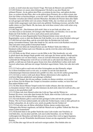 es nicht, so straft einen das neue Gesetz! Frage: Wer kann da Mensch sein und leben?!
[113,05] Nehmen wir unsere alten Göttergesetze! Da hieß es aus dem Munde der
schlauen Priester: ,So du opferst dem Pluto, so erzürnst du den Zeus, und opferst du dem
Zeus, so erzürnst du den Pluto; aber so du opferst deren Priestern, die es allein wissen, den
Zorn der Götter zu beschwichtigen, so tust du wohl!‘ Denn sie allein seien die effektreichen
Vermittler zwischen den Göttern und den Menschen. Da haben die Priester dann alles Opfer
an sich gezogen und ließen sich vom armen, blinden Volke, das von ihnen um nichts und
wieder nichts ausgesogen ward, dazu noch eine göttliche Verehrung erweisen, und alles Volk
mußte zittern vor ihrer Macht. Oh, das kann, das wird diese reinste Lehre wohl sicher ewig
nimmer gestatten!“
[113,06] Sage Ich: „Das kümmere dich nicht! Aber es ist am Ende mit allem, was
von oben noch so rein kommt, ob Geistiges oder Materielles, ein Gleiches; wie es nur den
Boden der Erde berührt, da wird es auch schon unrein und unlauter.
[113,07] Siehe an einen Regentropfen! Kein Diamant könnte reiner sein als so ein
Regentropfen; sowie er aber den Boden der Erde berührt, ist es mit seiner Reinheit schon gar!
[113,08] Geh auf einen Berg, und du wirst dich über die Reinheit der Luft nicht
genug verwundern können; siehe aber hinab ins Tal, und du wirst in der Reinheit zwischen
oben und unten einen großen Unterschied finden!
[113,09] Wie rein fallen die Schneeflocken aus den Wolken! Siehe den früher so
blendend weißen Schnee nach zwei Monden an, und du wirst ihn schon sehr bedeutend
schmutzig finden!
[113,10] Siehe an den Wind, wenn er von der Höhe in die Täler herabweht, wie sehr
er gleich durch den lästigen Staub getrübt wird, und sogar die Sonne und der Mond und die
Sterne verlieren viel von dem Glanze, wenn sie sich dem Horizonte nähern; ja, selbst der
Lichtstrahl der Mittagssonne wird oft nur zu leicht und zu sehr durch die Dünste der Erde
getrübt, so daß man am Ende die ganze Sonne trotz ihres allerhellsten Lichtes nicht mehr
insoweit sehen kann, daß man mit einiger Sicherheit sagen könnte: Siehe, hier oder dort steht
sie!
[113,11] Und so geht es auch stets mit allen Geistesgaben aus den Himmeln; mögen
sie in ihrem Entstehen noch so rein sein, so werden sie mit der Zeit durch die
weltschmutzigen Interessen dennoch also getrübt wie alles, was Ich dir soeben gezeigt habe.
[113,12] Und so wird es wohl auch dieser Meiner allerreinsten Lehre ergehen; da
wird kein Häkchen unbekrittelt und unbenagt verbleiben!
[113,13] Den Tempel, den Ich nun aufbaue, werden sie ebenso zerstören, wie in nicht
gar zu ferner Zeit die Römer den Tempel zu Jerusalem zerstören werden, wo kein Stein auf
dem andern bleiben wird!
[113,14] Aber diesen Meinen Tempel werde Ich wieder erbauen; aber den steinernen
zu Jerusalem nimmer! Aber um das alles kümmere du dich nicht; denn Ich weiß um alles, und
warum es also geschehen muß!
[113,15] Denn sieh, kein Mensch achtet das Licht am Tage und die Wärme im
Sommer für etwas; wenn aber dann kommt die Nacht, dann wird das Licht teuer, und man
lernt die Wärme erst im kalten Winter schätzen.
[113,16] Und ebenalso geht es auch mit dem geistigen Lichte und mit der geistigen
Wärme. Wer im Freien umherwandelt, der achtet der Freiheit kaum; wenn er aber gefesselt im
Kerker schmachtet, oh, da weiß er erst, welch ein großes Gut die Freiheit ist!
[113,17] Und siehe nun, du Meine allerliebste Helena, darum werden denn auch
Trübungen alles Reinen zugelassen, auf daß der Mensch erst in größter Trübsal den Wert des
reinen Lichtes kennenlernt!
[113,18] Kommt dann in der großen Nacht das reine Licht wieder zum Vorschein, so
wird bald alles, was da atmet und lebt, sich zum Lichte hinziehen, wie im Winter der
Lieblosigkeit der Menschen sich bald alles um ein warmes Herz wird zu lagern beginnen,
gleichwie die von der Winterkälte durchfrorenen Armen um das angemachte Feuer eines
Kamins.
[113,19] Das aber sage Ich nur dir und noch wenigen andern. Dies behalte aber ein
 