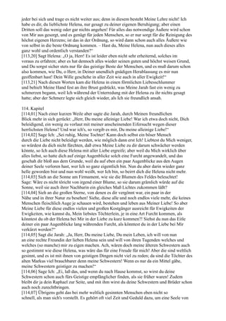 jeder bei sich und trage es nicht weiter aus; denn in diesem besteht Meine Lehre nicht! Ich
habe es dir, du lieblichste Helena, nur gesagt zu deiner eigenen Beruhigung; aber einen
Dritten soll das wenig oder gar nichts angehen! Für alles das notwendige Äußere wird schon
von Mir aus gesorgt, und es genügt für jeden Menschen, so er nur sorgt für die Reinigung des
höchst eigenen Herzens; ist das in der Ordnung, so wird dann schon auch alles Äußere wie
von selbst in die beste Ordnung kommen. – Hast du, Meine Helena, nun auch dieses alles
ganz wohl und ordentlich verstanden?“
[113,20] Sagt Helena: „O ja, Herr! Es ist leider eben nicht sehr erheiternd, solches im
voraus zu erfahren; aber es hat dennoch alles wieder seinen guten und höchst weisen Grund,
und Du sorgst sicher stets nur für das geistige Beste der Menschen, und es muß darum schon
also kommen, wie Du, o Herr, in Deiner unendlich gnädigen Herablassung es mir nun
geoffenbart hast! Dein Wille geschehe in aller Zeit wie auch in aller Ewigkeit!“
[113,21] Nach diesen Worten kam die Helena in einen förmlichen Liebesschlummer
und behielt Meine Hand fest an ihre Brust gedrückt, was Meine Jarah fast ein wenig zu
schmerzen begann, weil Ich während der Unterredung mit der Helena zu ihr nichts gesagt
hatte; aber der Schmerz legte sich gleich wieder, als Ich sie freundlich ansah.

114. Kapitel
[114,01] Nach einer kurzen Weile aber sagte die Jarah, durch Meinen freundlichen
Blick mehr in sich gerückt: „Herr, Du meine alleinige Liebe! War ich etwa doch nicht, Dich
beleidigend, ein wenig zu vorlaut mit meiner anscheinenden Eifersucht wegen dieser
herrlichsten Helena? Und war ich's, so vergib es mir, Du meine alleinige Liebe!“
[114,02] Sage Ich: „Sei ruhig, Meine Tochter! Kann doch selbst ein böser Mensch
durch die Liebe nicht beleidigt werden, wie möglich dann erst Ich! Liebtest du Mich weniger,
so würdest du dich nicht fürchten, daß etwa Meine Liebe zu dir darum schwächer werden
könnte, so Ich auch diese Helena mit aller Liebe ergreife; aber weil du Mich wirklich über
alles liebst, so hatte dich auf einige Augenblicke solch eine Furcht angewandelt, und das
geschah dir bloß aus dem Grunde, weil du auf eben ein paar Augenblicke aus den Augen
deiner Seele verloren hast, wer Ich so ganz eigentlich bin. Nun du aber darin wieder ganz
helle geworden bist und nun wohl weißt, wer Ich bin, so beirrt dich die Helena nicht mehr.
[114,03] Sieh an die Sonne am Firmament, wie sie die Blumen des Feldes beleuchtet!
Sage: Wäre es nicht töricht von irgend einer Blume, so sie darum grämlich würde auf die
Sonne, weil sie auch ihrer Nachbarin ein gleiches Maß Lichtes zukommen läßt?
[114,04] Sieh an die großen Sterne, von denen es dir vergönnt war, ein paar in der
Nähe und in ihrer Natur zu besehen! Siehe, diese alle und noch endlos viele mehr, die keines
Menschen fleischlich Auge je schauen wird, bestehen und leben aus Meiner Liebe! So aber
Meine Liebe für diese endlos vielen und großen Kostgänger ausreicht für Ewigkeiten der
Ewigkeiten, wie kannst du, Mein liebstes Töchterlein, je in eine Art Furcht kommen, als
könntest du ob der Helena bei Mir in der Liebe zu kurz kommen?! Siehst du nun das Eitle
deiner ein paar Augenblicke lang währenden Furcht, als könntest du in der Liebe bei Mir
verkürzt werden?“
[114,05] Sagt die Jarah: „Ja, Herr, Du meine Liebe, Du mein Leben, ich will von nun
an eine rechte Freundin der lieben Helena sein und will von ihren Tugenden welches und
welches (so manche) mir zu eigen machen. Ach, wären doch meine älteren Schwestern auch
so gestimmt wie diese Helena, was wäre das für eine Freude für mich! Aber die sind weltlich
gesinnt, und es ist mit ihnen von geistigen Dingen nicht viel zu reden; da sind die Töchter des
alten Markus viel brauchbarer denn meine Schwestern! Wenn es nur da ein Mittel gäbe,
meine Schwestern geistiger zu machen!“
[114,06] Sage Ich: „Ei, laß das, und wenn du nach Hause kommst, so wirst du deine
Schwestern schon auch fürs Geistige empfänglicher finden, als sie früher waren! Zudem
bleibt dir ja dein Raphael zur Seite, und mit ihm wirst du deine Schwestern und Brüder schon
auch noch zurechtbringen.
[114,07] Übrigens geht das bei mehr weltlich gesinnten Menschen eben nicht so
schnell, als man sich's vorstellt. Es gehört oft viel Zeit und Geduld dazu, um eine Seele von
 