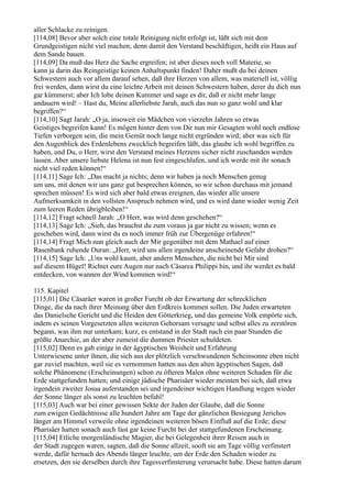 aller Schlacke zu reinigen.
[114,08] Bevor aber solch eine totale Reinigung nicht erfolgt ist, läßt sich mit dem
Grundgeistigen nicht viel machen; denn damit den Verstand beschäftigen, heißt ein Haus auf
dem Sande bauen.
[114,09] Da muß das Herz die Sache ergreifen; ist aber dieses noch voll Materie, so
kann ja darin das Reingeistige keinen Anhaltspunkt finden! Daher mußt du bei deinen
Schwestern auch vor allem darauf sehen, daß ihre Herzen von allem, was materiell ist, völlig
frei werden, dann wirst du eine leichte Arbeit mit deinen Schwestern haben, derer du dich nun
gar kümmerst; aber Ich lobe deinen Kummer und sage es dir, daß er nicht mehr lange
andauern wird! – Hast du, Meine allerliebste Jarah, auch das nun so ganz wohl und klar
begriffen?“
[114,10] Sagt Jarah: „O ja, insoweit ein Mädchen von vierzehn Jahren so etwas
Geistiges begreifen kann! Es mögen hinter dem von Dir nun mir Gesagten wohl noch endlose
Tiefen verborgen sein, die mein Gemüt noch lange nicht ergründen wird; aber was sich für
den Augenblick des Erdenlebens zwecklich begreifen läßt, das glaube ich wohl begriffen zu
haben, und Du, o Herr, wirst den Verstand meines Herzens sicher nicht zuschanden werden
lassen. Aber unsere liebste Helena ist nun fest eingeschlafen, und ich werde mit ihr sonach
nicht viel reden können!“
[114,11] Sage Ich: „Das macht ja nichts; denn wir haben ja noch Menschen genug
um uns, mit denen wir uns ganz gut besprechen können, so wir schon durchaus mit jemand
sprechen müssen! Es wird sich aber bald etwas ereignen, das wieder alle unsere
Aufmerksamkeit in den vollsten Anspruch nehmen wird, und es wird dann wieder wenig Zeit
zum leeren Reden übrigbleiben!“
[114,12] Fragt schnell Jarah: „O Herr, was wird denn geschehen?“
[114,13] Sage Ich: „Sieh, das brauchst du zum voraus ja gar nicht zu wissen; wenn es
geschehen wird, dann wirst du es noch immer früh zur Übergenüge erfahren!“
[114,14] Fragt Mich nun gleich auch der Mir gegenüber mit dem Mathael auf einer
Rasenbank ruhende Ouran: „Herr, wird uns allen irgendeine anscheinende Gefahr drohen?“
[114,15] Sage Ich: „Uns wohl kaum, aber andern Menschen, die nicht bei Mir sind
auf diesem Hügel! Richtet eure Augen nur nach Cäsarea Philippi hin, und ihr werdet es bald
entdecken, von wannen der Wind kommen wird!“

115. Kapitel
[115,01] Die Cäsaräer waren in großer Furcht ob der Erwartung der schrecklichen
Dinge, die da nach ihrer Meinung über den Erdkreis kommen sollen. Die Juden erwarteten
das Danielsche Gericht und die Heiden den Götterkrieg, und das gemeine Volk empörte sich,
indem es seinen Vorgesetzten allen weiteren Gehorsam versagte und selbst alles zu zerstören
begann, was ihm nur unterkam; kurz, es entstand in der Stadt nach ein paar Stunden die
größte Anarchie, an der aber zumeist die dummen Priester schuldeten.
[115,02] Denn es gab einige in der ägyptischen Weisheit und Erfahrung
Unterwiesene unter ihnen, die sich aus der plötzlich verschwundenen Scheinsonne eben nicht
gar zuviel machten, weil sie es vernommen hatten aus den alten ägyptischen Sagen, daß
solche Phänomene (Erscheinungen) schon zu öfteren Malen ohne weiteren Schaden für die
Erde stattgefunden hatten; und einige jüdische Pharisäer wieder meinten bei sich, daß etwa
irgendein zweiter Josua auferstanden sei und irgendeiner wichtigen Handlung wegen wieder
der Sonne länger als sonst zu leuchten befahl!
[115,03] Auch war bei einer gewissen Sekte der Juden der Glaube, daß die Sonne
zum ewigen Gedächtnisse alle hundert Jahre am Tage der gänzlichen Besiegung Jerichos
länger am Himmel verweile ohne irgendeinen weiteren bösen Einfluß auf die Erde; diese
Pharisäer hatten sonach auch fast gar keine Furcht bei der stattgefundenen Erscheinung.
[115,04] Etliche morgenländische Magier, die bei Gelegenheit ihrer Reisen auch in
der Stadt zugegen waren, sagten, daß die Sonne allzeit, sooft sie am Tage völlig verfinstert
werde, dafür hernach des Abends länger leuchte, um der Erde den Schaden wieder zu
ersetzen, den sie derselben durch ihre Tagesverfinsterung verursacht habe. Diese hatten darum
 