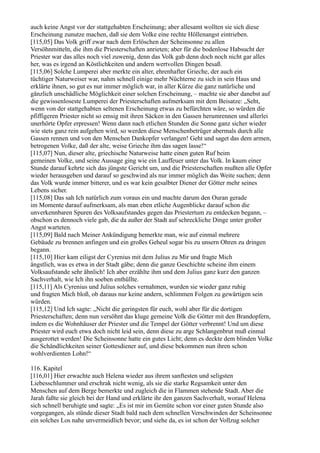 auch keine Angst vor der stattgehabten Erscheinung; aber allesamt wollten sie sich diese
Erscheinung zunutze machen, daß sie dem Volke eine rechte Höllenangst eintrieben.
[115,05] Das Volk griff zwar nach dem Erlöschen der Scheinsonne zu allen
Versöhnmitteln, die ihm die Priesterschaften anrieten; aber für die bodenlose Habsucht der
Priester war das alles noch viel zuwenig, denn das Volk gab denn doch noch nicht gar alles
her, was es irgend an Köstlichkeiten und andern wertvollen Dingen besaß.
[115,06] Solche Lumperei aber merkte ein alter, ehrenhafter Grieche, der auch ein
tüchtiger Naturweiser war, nahm schnell einige mehr Nüchterne zu sich in sein Haus und
erklärte ihnen, so gut es nur immer möglich war, in aller Kürze die ganz natürliche und
gänzlich unschädliche Möglichkeit einer solchen Erscheinung, – machte sie aber danebst auf
die gewissenloseste Lumperei der Priesterschaften aufmerksam mit dem Beisatze: „Seht,
wenn von der stattgehabten seltenen Erscheinung etwas zu befürchten wäre, so würden die
pfiffigeren Priester nicht so emsig mit ihren Säcken in den Gassen herumrennen und allerlei
unerhörte Opfer erpressen! Wenn dann nach etlichen Stunden die Sonne ganz sicher wieder
wie stets ganz rein aufgehen wird, so werden diese Menschenbetrüger abermals durch alle
Gassen rennen und von den Menschen Dankopfer verlangen! Geht und saget das dem armen,
betrogenen Volke, daß der alte, weise Grieche ihm das sagen lasse!“
[115,07] Nun, dieser alte, griechische Naturweise hatte einen guten Ruf beim
gemeinen Volke, und seine Aussage ging wie ein Lauffeuer unter das Volk. In kaum einer
Stunde darauf kehrte sich das jüngste Gericht um, und die Priesterschaften mußten alle Opfer
wieder herausgeben und darauf so geschwind als nur immer möglich das Weite suchen; denn
das Volk wurde immer bitterer, und es war kein gesalbter Diener der Götter mehr seines
Lebens sicher.
[115,08] Das sah Ich natürlich zum voraus ein und machte darum den Ouran gerade
im Momente darauf aufmerksam, als man eben etliche Augenblicke darauf schon die
unverkennbaren Spuren des Volksaufstandes gegen das Priestertum zu entdecken begann, –
obschon es dennoch viele gab, die da außer der Stadt auf schreckliche Dinge unter großer
Angst warteten.
[115,09] Bald nach Meiner Ankündigung bemerkte man, wie auf einmal mehrere
Gebäude zu brennen anfingen und ein großes Geheul sogar bis zu unsern Ohren zu dringen
begann.
[115,10] Hier kam eiligst der Cyrenius mit dem Julius zu Mir und fragte Mich
ängstlich, was es etwa in der Stadt gäbe; denn die ganze Geschichte scheine ihm einem
Volksaufstande sehr ähnlich! Ich aber erzählte ihm und dem Julius ganz kurz den ganzen
Sachverhalt, wie Ich ihn soeben enthüllte.
[115,11] Als Cyrenius und Julius solches vernahmen, wurden sie wieder ganz ruhig
und fragten Mich bloß, ob daraus nur keine andern, schlimmen Folgen zu gewärtigen sein
würden.
[115,12] Und Ich sagte: „Nicht die geringsten für euch, wohl aber für die dortigen
Priesterschaften; denn nun versöhnt das kluge gemeine Volk die Götter mit den Brandopfern,
indem es die Wohnhäuser der Priester und die Tempel der Götter verbrennt! Und um diese
Priester wird euch etwa doch nicht leid sein, denn diese zu arge Schlangenbrut muß einmal
ausgerottet werden! Die Scheinsonne hatte ein gutes Licht; denn es deckte dem blinden Volke
die Schändlichkeiten seiner Gottesdiener auf, und diese bekommen nun ihren schon
wohlverdienten Lohn!“

116. Kapitel
[116,01] Hier erwachte auch Helena wieder aus ihrem sanftesten und seligsten
Liebesschlummer und erschrak nicht wenig, als sie die starke Regsamkeit unter den
Menschen auf dem Berge bemerkte und zugleich die in Flammen stehende Stadt. Aber die
Jarah faßte sie gleich bei der Hand und erklärte ihr den ganzen Sachverhalt, worauf Helena
sich schnell beruhigte und sagte: „Es ist mir im Gemüte schon vor einer guten Stunde also
vorgegangen, als stünde dieser Stadt bald nach dem schnellen Verschwinden der Scheinsonne
ein solches Los nahe unvermeidlich bevor; und siehe da, es ist schon der Vollzug solcher
 