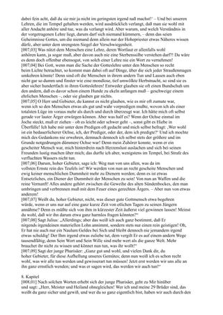 dabei fein acht, daß du sie mir ja nicht im geringsten irgend naß machst!‘ – Und bei unseren
Lehren, die im Tempel gehalten werden, wird ausdrücklich verlangt, daß man sie wohl mit
aller Andacht anhöre und tue, was da verlangt wird. Aber warum, und welch Verständnis in
der vorgetragenen Lehre liegt, darum darf sich niemand kümmern, – denn das seien
Geheimnisse Gottes, um die niemand denn allein nur der Hohepriester etwas Näheres wissen
dürfe, aber unter dem strengsten Siegel der Verschwiegenheit.
[007,03] Was nützt dem Menschen eine Lehre, deren Wortlaut er allenfalls wohl
anhören kann, ja sogar muß, aber davon auch nie eine Sterbenssilbe verstehen darf?! Da wäre
es denn doch offenbar ebensogut, von solch einer Lehre nie ein Wort zu vernehmen!
[007,04] Bei Gott, wenn man die Sache der Gotteslehre unter den Menschen so recht
beim Lichte betrachtet, so kommt man dabei oft auf Dinge, über die sich jeder Straußenmagen
umkehren könnte! Denn sind oft die Menschen in ihrem andern Tun und Lassen auch eben
nicht gar so dumm und finster wie eine mondlose, tief umwölkte Herbstnacht, so sind sie es
aber sicher hundertfach in ihren Gotteslehren! Entweder glauben sie oft einen Bundschuh um
den andern, daß es davor schon einem Hunde zu ekeln anfangen muß – geschweige einem
ehrlichen Menschen –, oder sie glauben gar nichts.
[007,05] O Herr und Gebieter, du kannst es nicht glauben, wie es mir oft zumute war,
wenn ich so den Menschen etwas als gut und wahr vorpredigen mußte, wovon ich als einer
totalsten Lüge im voraus mehr als durch und durch überzeugt war. Ich hätte mich oft selbst
gerade vor lauter Ärger erwürgen können. Aber was half es? Wenn der Ochse einmal im
Joche steckt, muß er ziehen – ob es leicht oder schwer geht –, sonst gibt es Hiebe in
Überfülle! Ich habe mir unter dem Predigen oft gedacht und mich selbst befragt: ‚Wer wohl
ist ein bedauerlicherer Ochse, ich, der Prediger, oder der, dem ich predigte?‘ Und ich mochte
mich des Gedankens nie erwehren, demnach dennoch ich selbst stets der größere und im
Grunde notgedrungen dümmere Ochse war! Denn mein Zuhörer konnte, wenn er ein
gescheiter Mensch war, mich hinterdrein nach Herzenslust auslachen und sich bei seinen
Freunden lustig machen über mich; das durfte ich aber, wenigstens im Tempel, bei Strafe des
verfluchten Wassers nicht tun.
[007,06] Darum, hoher Gebieter, sage ich: Weg nun von uns allen, was da im
vollsten Ernste rein des Teufels ist! Wir werden von nun an recht gescheite Menschen und
ewig keiner menschlichen Dummheit mehr zu Dienern werden; denn es ist etwas
Entsetzliches, ein Diener der Dummheit der Menschen zu sein! Von nun an Waffen und die
reine Vernunft! Alles andere gehört zwischen die Geweihe des alten Sündenbockes, den man
umbringen und verbrennen muß mit dem Feuer eines gerechten Ärgers. – Aber nun von etwas
anderem!
[007,07] Weißt du, hoher Gebieter, nicht, was dieser gute Gottmensch etwa begehren
würde, wenn er uns nur auf eine ganz kurze Zeit von etlichen Tagen zu seinen Jüngern
annähme? Denn es müßte sich von ihm in kürzester Zeit äußerst viel gewinnen lassen! Meinst
du wohl, daß wir ihn darum etwa ganz harmlos fragen könnten?“
[007,08] Sagt Julius: „Allerdings; aber das weiß ich auch ganz bestimmt, daß Er
nirgends irgendeinen materiellen Lohn annimmt, sondern stets nur einen rein geistigen! Oh,
Er hat nie auch nur ein Naulum Geldes bei Sich und bleibt dennoch nie jemandem irgend
etwas schuldig! Der Ihm irgend etwas zuliebe tut, dem vergilt Er es auf einem andern Wege
tausendfältig; denn Sein Wort und Sein Wille sind mehr wert als die ganze Welt. Mehr
brauchet ihr nicht zu wissen und könnet nun tun, was ihr wollt!“
[007,09] Sagt der junge Pharisäer: „Ganz gut und wohl, und vielen Dank dir, du
hoher Gebieter, für diese Aufhellung unseres Gemütes; denn nun weiß ich es schon recht
wohl, was wir alle tun werden und gewisserart tun müssen! Jetzt erst werden wir uns alle an
ihn ganz ernstlich wenden; und was er sagen wird, das werden wir auch tun!“

8. Kapitel
[008,01] Nach solchen Worten erhebt sich der junge Pharisäer, geht zu Mir hinüber
und sagt: „Herr, Meister und Heiland ohnegleichen! Wer ich und meine 29 Brüder sind, das
weißt du ganz sicher und gewiß, und wer du so ganz eigentlich bist, haben wir auch durch den
 