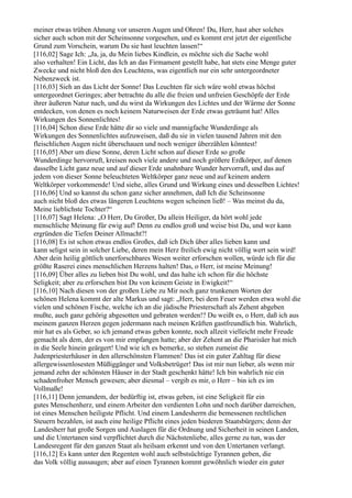 meiner etwas trüben Ahnung vor unseren Augen und Ohren! Du, Herr, hast aber solches
sicher auch schon mit der Scheinsonne vorgesehen, und es kommt erst jetzt der eigentliche
Grund zum Vorschein, warum Du sie hast leuchten lassen!“
[116,02] Sage Ich: „Ja, ja, du Mein liebes Kindlein, es möchte sich die Sache wohl
also verhalten! Ein Licht, das Ich an das Firmament gestellt habe, hat stets eine Menge guter
Zwecke und nicht bloß den des Leuchtens, was eigentlich nur ein sehr untergeordneter
Nebenzweck ist.
[116,03] Sieh an das Licht der Sonne! Das Leuchten für sich wäre wohl etwas höchst
untergeordnet Geringes; aber betrachte du alle die freien und unfreien Geschöpfe der Erde
ihrer äußeren Natur nach, und du wirst da Wirkungen des Lichtes und der Wärme der Sonne
entdecken, von denen es noch keinem Naturweisen der Erde etwas geträumt hat! Alles
Wirkungen des Sonnenlichtes!
[116,04] Schon diese Erde hätte dir so viele und mannigfache Wunderdinge als
Wirkungen des Sonnenlichtes aufzuweisen, daß du sie in vielen tausend Jahren mit den
fleischlichen Augen nicht überschauen und noch weniger überzählen könntest!
[116,05] Aber um diese Sonne, deren Licht schon auf dieser Erde so große
Wunderdinge hervorruft, kreisen noch viele andere und noch größere Erdkörper, auf denen
dasselbe Licht ganz neue und auf dieser Erde unahnbare Wunder hervorruft, und das auf
jedem von dieser Sonne beleuchteten Weltkörper ganz neue und auf keinem andern
Weltkörper vorkommende! Und siehe, alles Grund und Wirkung eines und desselben Lichtes!
[116,06] Und so kannst du schon ganz sicher annehmen, daß Ich die Scheinsonne
auch nicht bloß des etwas längeren Leuchtens wegen scheinen ließ! – Was meinst du da,
Meine lieblichste Tochter?“
[116,07] Sagt Helena: „O Herr, Du Großer, Du allein Heiliger, da hört wohl jede
menschliche Meinung für ewig auf! Denn zu endlos groß und weise bist Du, und wer kann
ergründen die Tiefen Deiner Allmacht?!
[116,08] Es ist schon etwas endlos Großes, daß ich Dich über alles lieben kann und
kann seligst sein in solcher Liebe, deren mein Herz freilich ewig nicht völlig wert sein wird!
Aber dein heilig göttlich unerforschbares Wesen weiter erforschen wollen, würde ich für die
größte Raserei eines menschlichen Herzens halten! Das, o Herr, ist meine Meinung!
[116,09] Über alles zu lieben bist Du wohl, und das halte ich schon für die höchste
Seligkeit; aber zu erforschen bist Du von keinem Geiste in Ewigkeit!“
[116,10] Nach diesen von der großen Liebe zu Mir noch ganz trunkenen Worten der
schönen Helena kommt der alte Markus und sagt: „Herr, bei dem Feuer werden etwa wohl die
vielen und schönen Fische, welche ich an die jüdische Priesterschaft als Zehent abgeben
mußte, auch ganz gehörig abgesotten und gebraten werden!? Du weißt es, o Herr, daß ich aus
meinem ganzen Herzen gegen jedermann nach meinen Kräften gastfreundlich bin. Wahrlich,
mir hat es als Geber, so ich jemand etwas geben konnte, noch allzeit vielleicht mehr Freude
gemacht als dem, der es von mir empfangen hatte; aber der Zehent an die Pharisäer hat mich
in die Seele hinein geärgert! Und wie ich es bemerke, so stehen zumeist die
Judenpriesterhäuser in den allerschönsten Flammen! Das ist ein guter Zahltag für diese
allergewissenlosesten Müßiggänger und Volksbetrüger! Das ist mir nun lieber, als wenn mir
jemand zehn der schönsten Häuser in der Stadt geschenkt hätte! Ich bin wahrlich nie ein
schadenfroher Mensch gewesen; aber diesmal – vergib es mir, o Herr – bin ich es im
Vollmaße!
[116,11] Denn jemandem, der bedürftig ist, etwas geben, ist eine Seligkeit für ein
gutes Menschenherz, und einem Arbeiter den verdienten Lohn und noch darüber darreichen,
ist eines Menschen heiligste Pflicht. Und einem Landesherrn die bemessenen rechtlichen
Steuern bezahlen, ist auch eine heilige Pflicht eines jeden biederen Staatsbürgers; denn der
Landesherr hat große Sorgen und Auslagen für die Ordnung und Sicherheit in seinen Landen,
und die Untertanen sind verpflichtet durch die Nächstenliebe, alles gerne zu tun, was der
Landesregent für den ganzen Staat als heilsam erkennt und von den Untertanen verlangt.
[116,12] Es kann unter den Regenten wohl auch selbstsüchtige Tyrannen geben, die
das Volk völlig aussaugen; aber auf einen Tyrannen kommt gewöhnlich wieder ein guter
 