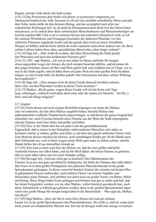 Regent, und das Volk erholt sich bald wieder.
[116,13] Das Priestertum aber bleibt sich gleich; es tyrannisiert vampirartig ein
Jahrtausend hindurch das Volk, besteuert es oft auf eine unerhört schmähliche Weise und gibt
dem Volke nichts dafür als den dicksten Betrug, und das womöglich nach allen nur
erdenklichen Richtungen hin! Ja, da muß ein Ehrenmensch denn doch Gott den Herrn loben
und preisen, so Er einmal über diese siebenfachen Menschenhasser und Menschenbetrüger ein
Gericht ergehen läßt! Und so tut es meinem Herzen nun ordentlich balsamisch wohl, so ich
die schönen Wohnhäuser und Synagogen besonders der jüdischen Pharisäer von den
schönsten Flammen zugedeckt ersehe und das gerade dazu noch an einem Vorsabbate.
Morgen ist Sabbat, und die Kerle dürfen da weder sammeln noch etwas anderes tun; oh, diese
schöne Lektion haben diese alten, unersättlichen Bösewichte schon lange verdient!“
[116,14] Sage Ich: „Aber weißt du es denn, daß diese Beleuchtung der Stadt gerade
den Pharisäern und auch den heidnischen Priestern gilt?“
[116,15] „Oh“, sagt Markus, „ich war ja nun unten im Hause und habe für morgen
etwas angeordnet wegen der Armen, die mich morgen besuchen dürften, und da kamen dir
drei junge Griechen, denen ich Brot und Wein geben ließ, und erzählten mir im Fluge, wie es
nun in der Stadt zugeht; und ich hätte ihnen ein jedes Wort mit einer großen Perle bezahlen
mögen, so eine Freude habe ich darüber gehabt! Die Scheinsonne hat diese schöne Wirkung
hervorgebracht!“
[116,16] Sage Ich: „Aber morgen wirst du deine Freude dennoch bezahlen müssen;
denn viele von den Pharisäern werden an deine Tische kommen.“
[116,17] Markus: „Recht gerne, wegen dieser Freude will ich die Kerle acht Tage
lang verköstigen, vielleicht wird dabei doch einer oder der andere ein Mensch; – bei Dir, o
Herr, sind alle Dinge möglich!“

117. Kapitel
[117,01] Nach diesen und noch einigen Beifallsbezeigungen von seiten des Markus
und von mehreren, die den alten Markus angehört hatten, bemerkt Helena eine
außerordentlich weißhelle Flamme hoch emporschlagen, so daß davon die ganze Gegend hell
erleuchtet war; auch Cyrenius bemerkt diese Flamme aus der Mitte der Stadt emporgehen,
und die Flamme ward stets heller und größer und höher.
[117,02] Nun, in der Nacht aber hat ein jedes Licht die gesichttäuschende
Eigenschaft, daß es einem in der Schaulehre unbewanderten Menschen stets näher zu
kommen scheint, je stärker, größer und heller es auf dem stets gleich entfernten Flecke wird.
Zum Beweise dessen strecken die kleinen, noch unmündigen Kinder gar oft die Hände nach
dem Vollmonde aus, weil er ihnen wegen seiner Helle ganz nahe zu stehen scheint, und die
Hunde bellen ihn oft aus demselben Grunde an.
[117,03] Also kam es denn auch hier der Helena vor, daß die stets größer und heller
werdende Flamme uns näher käme, und sie bat Mich daher, der bösen Flamme zu gebieten,
daß sie nicht näher käme und uns einen Schaden zufüge.
[117,04] Da sagte Ich: „Seid nur nicht gar zu kindisch! Das Näherkommen der
Flamme ist ja nur eine ganz gewöhnliche Sehtäusche; die Helle der Flamme aber rührt daher:
Das Feuer ist in dem großen Wohnpalaste des jüdischen Pharisäerobersten in die große
Speisekammer gedrungen. In dieser waren bei hundert Zentner des reinsten und besten Öles
in gebundenen Fässern aufbewahrt, auch mehrere Fässer von reinster Naphtha zum
Beleuchten seines Palastes, und nebstbei war darin noch ein großer Vorrat von Butter, Milch
und Honig. Diese Dinge haben Feuer gefangen und brennen nun gar so schön und hell, und
bei dieser Gelegenheit werden, wie du, alter Markus, vorher heimlich gewünscht hast, auch
deine Zehentfische so hübsch gut gebraten werden; denn in der großen Speisekammer lagen
schon eine große Menge für morgen hergerichtet in der Bereitschaft. – Was sagst du, Markus,
nun dazu?“
[117,05] Sagt Markus: „Herr, der Du in mein Herz ebenso rein und gut schauen
kannst wie in die große Speisekammer des Pharisäerobersten, Du weißt es, daß ich weder jetzt
noch jemals ein schadenfroher Mensch war. Ich war als Krieger wohl sehr strenge in meinem
 