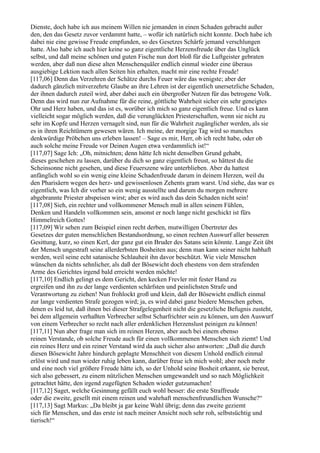 Dienste, doch habe ich aus meinem Willen nie jemanden in einen Schaden gebracht außer
den, den das Gesetz zuvor verdammt hatte, – wofür ich natürlich nicht konnte. Doch habe ich
dabei nie eine gewisse Freude empfunden, so des Gesetzes Schärfe jemand verschlungen
hatte. Also habe ich auch hier keine so ganz eigentliche Herzensfreude über das Unglück
selbst, und daß meine schönen und guten Fische nun dort bloß für die Luftgeister gebraten
werden, aber daß nun diese alten Menschenquäler endlich einmal wieder eine überaus
ausgiebige Lektion nach allen Seiten hin erhalten, macht mir eine rechte Freude!
[117,06] Denn das Verzehren der Schätze durchs Feuer wäre das wenigste; aber der
dadurch gänzlich mitverzehrte Glaube an ihre Lehren ist der eigentlich unersetzliche Schaden,
der ihnen dadurch zuteil wird, aber dabei auch ein übergroßer Nutzen für das betrogene Volk.
Denn das wird nun zur Aufnahme für die reine, göttliche Wahrheit sicher ein sehr geneigtes
Ohr und Herz haben, und das ist es, worüber ich mich so ganz eigentlich freue. Und es kann
vielleicht sogar möglich werden, daß die verunglückten Priesterschaften, wenn sie nicht zu
sehr im Kopfe und Herzen vernagelt sind, nun für die Wahrheit zugänglicher werden, als sie
es in ihren Reichtümern gewesen wären. Ich meine, der morgige Tag wird so manches
denkwürdige Pröbchen uns erleben lassen! – Sage es mir, Herr, ob ich recht habe, oder ob
auch solche meine Freude vor Deinen Augen etwa verdammlich ist!“
[117,07] Sage Ich: „Oh, mitnichten; denn hätte Ich nicht denselben Grund gehabt,
dieses geschehen zu lassen, darüber du dich so ganz eigentlich freust, so hättest du die
Scheinsonne nicht gesehen, und diese Feuerszene wäre unterblieben. Aber du hattest
anfänglich wohl so ein wenig eine kleine Schadenfreude darum in deinem Herzen, weil du
den Pharisäern wegen des herz- und gewissenlosen Zehents gram warst. Und siehe, das war es
eigentlich, was Ich dir vorher so ein wenig ausstellte und darum du morgen mehrere
abgebrannte Priester abspeisen wirst; aber es wird auch das dein Schaden nicht sein!
[117,08] Sieh, ein rechter und vollkommener Mensch muß in allen seinem Fühlen,
Denken und Handeln vollkommen sein, ansonst er noch lange nicht geschickt ist fürs
Himmelreich Gottes!
[117,09] Wir sehen zum Beispiel einen recht derben, mutwilligen Übertreter des
Gesetzes der guten menschlichen Bestandsordnung, so einen rechten Auswurf aller besseren
Gesittung, kurz, so einen Kerl, der ganz gut ein Bruder des Satans sein könnte. Lange Zeit übt
der Mensch ungestraft seine allerderbsten Bosheiten aus; denn man kann seiner nicht habhaft
werden, weil seine echt satanische Schlauheit ihn davor beschützt. Wie viele Menschen
wünschen da nichts sehnlicher, als daß der Bösewicht doch ehestens von dem strafenden
Arme des Gerichtes irgend bald erreicht werden möchte!
[117,10] Endlich gelingt es dem Gericht, den kecken Frevler mit fester Hand zu
ergreifen und ihn zu der lange verdienten schärfsten und peinlichsten Strafe und
Verantwortung zu ziehen! Nun frohlockt groß und klein, daß der Bösewicht endlich einmal
zur lange verdienten Strafe gezogen wird; ja, es wird dabei ganz biedere Menschen geben,
denen es leid tut, daß ihnen bei dieser Strafgelegenheit nicht die gesetzliche Befugnis zusteht,
bei dem allgemein verhaßten Verbrecher selbst Scharfrichter sein zu können, um den Auswurf
von einem Verbrecher so recht nach aller erdenklichen Herzenslust peinigen zu können!
[117,11] Nun aber frage man sich im reinen Herzen, aber auch bei einem ebenso
reinen Verstande, ob solche Freude auch für einen vollkommenen Menschen sich ziemt! Und
ein reines Herz und ein reiner Verstand wird da auch sicher also antworten: „Daß die durch
diesen Bösewicht Jahre hindurch geplagte Menschheit von diesem Unhold endlich einmal
erlöst wird und nun wieder ruhig leben kann, darüber freue ich mich wohl; aber noch mehr
und eine noch viel größere Freude hätte ich, so der Unhold seine Bosheit erkannt, sie bereut,
sich also gebessert, zu einem nützlichen Menschen umgewandelt und so nach Möglichkeit
getrachtet hätte, den irgend zugefügten Schaden wieder gutzumachen!
[117,12] Saget, welche Gesinnung gefällt euch wohl besser: die erste Straffreude
oder die zweite, gesellt mit einem reinen und wahrhaft menschenfreundlichen Wunsche?“
[117,13] Sagt Markus: „Da bleibt ja gar keine Wahl übrig; denn das zweite geziemt
sich für Menschen, und das erste ist nach meiner Ansicht noch sehr roh, selbstsüchtig und
tierisch!“
 