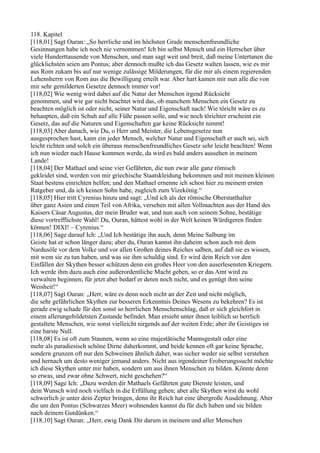 118. Kapitel
[118,01] Sagt Ouran: „So herrliche und im höchsten Grade menschenfreundliche
Gesinnungen habe ich noch nie vernommen! Ich bin selbst Mensch und ein Herrscher über
viele Hunderttausende von Menschen, und man sagt weit und breit, daß meine Untertanen die
glücklichsten seien am Pontus; aber dennoch mußte ich das Gesetz walten lassen, wie es mir
aus Rom zukam bis auf nur wenige zulässige Milderungen, für die mir als einem regierenden
Lehensherrn von Rom aus die Bewilligung erteilt war. Aber hart kamen mir nun alle die von
mir sehr gemilderten Gesetze dennoch immer vor!
[118,02] Wie wenig wird dabei auf die Natur der Menschen irgend Rücksicht
genommen, und wie gar nicht beachtet wird das, ob manchem Menschen ein Gesetz zu
beachten möglich ist oder nicht, seiner Natur und Eigenschaft nach! Wie töricht wäre es zu
behaupten, daß ein Schuh auf alle Füße passen solle, und wie noch törichter erscheint ein
Gesetz, das auf die Naturen und Eigenschaften gar keine Rücksicht nimmt!
[118,03] Aber danach, wie Du, o Herr und Meister, die Lebensgesetze nun
ausgesprochen hast, kann ein jeder Mensch, welcher Natur und Eigenschaft er auch sei, sich
leicht richten und solch ein überaus menschenfreundliches Gesetz sehr leicht beachten! Wenn
ich nun wieder nach Hause kommen werde, da wird es bald anders aussehen in meinem
Lande!
[118,04] Der Mathael und seine vier Gefährten, die nun zwar alle ganz römisch
gekleidet sind, werden von mir griechische Staatskleidung bekommen und mit meinen kleinen
Staat bestens einrichten helfen; und den Mathael ernenne ich schon hier zu meinem ersten
Ratgeber und, da ich keinen Sohn habe, zugleich zum Vizekönig.“
[118,05] Hier tritt Cyrenius hinzu und sagt: „Und ich als der römische Oberstatthalter
über ganz Asien und einen Teil von Afrika, versehen mit allen Vollmachten aus der Hand des
Kaisers Cäsar Augustus, der mein Bruder war, und nun auch von seinem Sohne, bestätige
diese vortrefflichste Wahl! Du, Ouran, hättest wohl in der Welt keinen Würdigeren finden
können! DIXI! – Cyrenius.“
[118,06] Sage darauf Ich: „Und Ich bestätige ihn auch, denn Meine Salbung im
Geiste hat er schon länger dazu; aber du, Ouran kannst ihn daheim schon auch mit dem
Nardusöle vor dem Volke und vor allen Großen deines Reiches salben, auf daß sie es wissen,
mit wem sie zu tun haben, und was sie ihm schuldig sind. Er wird dein Reich vor den
Einfällen der Skythen besser schützen denn ein großes Heer von den auserlesensten Kriegern.
Ich werde ihm dazu auch eine außerordentliche Macht geben, so er das Amt wird zu
verwalten beginnen; für jetzt aber bedarf er deren noch nicht, und es genügt ihm seine
Weisheit!“
[118,07] Sagt Ouran: „Herr, wäre es denn noch nicht an der Zeit und nicht möglich,
die sehr gefährlichen Skythen zur besseren Erkenntnis Deines Wesens zu bekehren? Es ist
gerade ewig schade für den sonst so herrlichen Menschenschlag, daß er sich gleichfort in
einem allerungebildetsten Zustande befindet. Man ersieht unter ihnen leiblich so herrlich
gestaltete Menschen, wie sonst vielleicht nirgends auf der weiten Erde; aber ihr Geistiges ist
eine barste Null.
[118,08] Es ist oft zum Staunen, wenn so eine majestätische Mannsgestalt oder eine
mehr als paradiesisch schöne Dirne daherkommt, und beide kennen oft gar keine Sprache,
sondern grunzen oft nur den Schweinen ähnlich daher, was sicher weder sie selbst verstehen
und hernach um desto weniger jemand anders. Nicht aus irgendeiner Eroberungssucht möchte
ich diese Skythen unter mir haben, sondern um aus ihnen Menschen zu bilden. Könnte denn
so etwas, und zwar ohne Schwert, nicht geschehen?“
[118,09] Sage Ich: „Dazu werden dir Mathaels Gefährten gute Dienste leisten, und
dein Wunsch wird noch vielfach in die Erfüllung gehen; aber alle Skythen wirst du wohl
schwerlich je unter dein Zepter bringen, denn ihr Reich hat eine übergroße Ausdehnung. Aber
die um den Pontus (Schwarzes Meer) wohnenden kannst du für dich haben und sie bilden
nach deinem Gutdünken.“
[118,10] Sagt Ouran: „Herr, ewig Dank Dir darum in meinem und aller Menschen
 