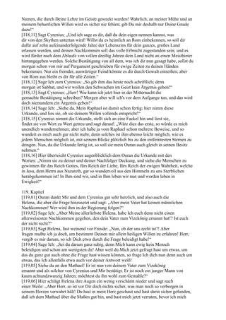 Namen, die durch Deine Lehre im Geiste geweckt werden! Wahrlich, an meiner Mühe und an
meinem beharrlichen Willen wird es sicher nie fehlen; gib Du mir deshalb nur Deine Gnade
dazu!“
[118,11] Sagt Cyrenius: „Und ich sage es dir, daß du dein eigen nennen kannst, was
dir von den Skythen untertan wird! Willst du es heimlich an Rom einbekennen, so soll dir
dafür auf zehn aufeinanderfolgende Jahre der Lehenszins für dein ganzes, großes Land
erlassen werden, und deinen Nachkommen soll das volle Erbrecht zugestanden sein; und es
wird fürder nach dem Ablaufe von vollen dreißig Jahren dein Land nicht an einen Meistbieter
hintangegeben werden. Solche Bestätigung von all dem, was ich dir nun gesagt habe, sollst du
morgen schon von mir auf Pergament geschrieben für ewige Zeiten zu deinen Händen
bekommen. Nur ein fremder, auswärtiger Feind könnte es dir durch Gewalt entreißen; aber
von Rom aus bleibt es dir für alle Zeiten.“
[118,12] Sage Ich zum Cyrenius: „So gib ihm das heute noch schriftlich; denn
morgen ist Sabbat, und wir wollen den Schwachen im Geist kein Ärgernis geben!“
[118,13] Sagt Cyrenius: „Herr! Wie kann ich jetzt hier in der Mitternacht die
gemachte Bestätigung schreiben? Morgen aber will ich's vor dem Aufgange tun, und das wird
doch niemandem ein Ärgernis geben!“
[118,14] Sage Ich: „Siehe da, Mein Raphael ist damit schon fertig; hier nimm diese
Urkunde, und lies sie, ob sie deinem Willen vollends entspricht!“
[118,15] Cyrenius nimmt die Urkunde, stellt sich an eine Fackel hin und liest sie,
findet sie von Wort zu Wort getreu und sagt darauf: „Wäre dies das erste, so würde es mich
unendlich wundernehmen; aber ich habe ja vom Raphael schon mehrere Beweise, und so
wundert es mich auch gar nicht mehr, denn solches ist ihm ebenso leicht möglich, wie es
jedem Menschen möglich ist, mit seinem Blicke plötzlich bis zu den entferntesten Sternen zu
dringen. Nun, da die Urkunde fertig ist, so soll sie mein Ouran auch gleich in seinen Besitz
nehmen.“
[118,16] Hier überreicht Cyrenius augenblicklich dem Ouran die Urkunde mit den
Worten: „Nimm sie zu deiner und deiner Nachfolger Deckung, und siehe die Menschen zu
gewinnen für das Reich Gottes, fürs Reich der Liebe, fürs Reich der ewigen Wahrheit, welche
in Jesu, dem Herrn aus Nazareth, gar so wundervoll aus den Himmeln zu uns Sterblichen
herabgekommen ist! In Ihm sind wir, und in Ihm leben wir nun und werden leben in
Ewigkeit!“

119. Kapitel
[119,01] Ouran dankt Mir und dem Cyrenius gar sehr herzlich, und also auch die
Helena, die aber die Frage hinzusetzt und sagt: „Aber mein Vater hat keinen männlichen
Nachkommen! Wer wird ihm in der Regierung folgen?“
[119,02] Sage Ich: „Aber Meine allerliebste Helena, habe Ich euch denn nicht einen
allerweisesten Nachkommen gegeben, den dein Vater zum Vizekönig ernannt hat!? Ist euch
der nicht recht?“
[119,03] Sagt Helena, fast weinend vor Freude: „Nun, ob der uns recht ist?! Aber
fragen mußte ich ja doch, um bestimmt Deinen mir allein heiligen Willen zu erfahren! Herr,
vergib es mir darum, so ich Dich etwa durch die Frage beleidigt habe!“
[119,04] Sage Ich: „Sei du darum ganz ruhig, denn Mich kann ewig kein Mensch
beleidigen und schon am wenigsten du! Aber weil du Mich jetzt gefragt hast um etwas, um
das du ganz gut auch ohne die Frage hast wissen können, so frage Ich dich nun denn auch um
etwas, das Ich allenfalls etwa auch vor deiner Antwort weiß!
[119,05] Siehe du an den Mathael! Er ist nun von deinem Vater zum Vizekönig
ernannt und als solcher von Cyrenius und Mir bestätigt. Er ist noch ein junger Mann von
kaum achtundzwanzig Jahren; möchtest du ihn wohl zum Gemahle?“
[119,06] Hier schlägt Helena ihre Augen ein wenig verschämt nieder und sagt nach
einer Weile: „Aber Herr, so ist vor Dir doch nichts sicher, was man noch so verborgen in
seinem Herzen verwahrt hält! Du hast in mein Herz geschaut und hast darin sicher gefunden,
daß ich dem Mathael über die Maßen gut bin, und hast mich jetzt verraten, bevor ich mich
 