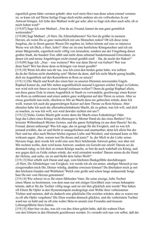 eigentlich gerne hätte verraten gehabt: aber weil mein Herz nun denn schon einmal verraten
ist, so kann ich auf Deine heilige Frage doch nichts anderes als ein vollwahrstes Ja zur
Antwort bringen. Ich liebe den Mathael wohl gar sehr; aber es fragt sich eben auch sehr, ob er
mich lieben wird!“
[119,07] Sage Ich zum Mathael: „Von da an, Freund, kannst du nun ganz gemütlich
weiterreden!“
[119,08] Sagt Mathael: „O Herr, Du Allererhabenster! Nie bist du größer in meinem
Herzen, als wenn Du so ganz menschlich mit uns Menschen redest! Ob ich diese reine
Jungfrau, die in ihrem ganzen Wesen Dir ergeben ist, lieben könnte auf eine so intensive
Weise wie ich Dich, o Herr, liebe!? Aber sie ist eine herrlichste Königstochter und ich ein
armer Bürgersohn, eigentlich nicht völlig von Jerusalem, sondern aus der Umgebung dieser
großen Stadt, die hundert Tore zählt und mehr denn zehnmal hunderttausend Einwohner, zu
denen ich und meine Angehörigen nicht einmal gezählt sind! – Da, da steckt der Haken!“
[119,09] Sage Ich: „Nun – was weiteres? Wer war denn David von Geburt? Wer war
denn Saul? Wer hat diese denn zu Königen von Israel gesalbt?
[119,10] Wenn Ich aber nun dir tue, was Ich einst den beiden getan habe, wie solltest
du da der Helena nicht ebenbürtig sein? Meinst du denn, daß Ich nicht Macht genug besäße,
dich im Augenblick auf den Kaiserthron in Rom zu setzen?
[119,11] Die Macht und Kraft des einen hier zu unseren Diensten anwesenden Engels
Raphael kennst du, und Mir stehen augenblicklich tausend Legionen solcher Engel zu Gebote;
wer wird sich mit ihnen in einen Kampf einlassen wollen?! Denn da genügt Raphael allein,
um diese ganze Erde in einem Augenblick in Staub zu verwandeln, geschweige einen Kaiser
von Rom zu entthronen und einen andern ganz wohlgemut auf den Thron zu setzen. Aber so
etwas geschieht nun nicht, obschon es Mir an Macht dazu nie gebrechen würde; denn Ich
weiß, warum Ich auch die gegenwärtigen Kaiser auf dem Throne zu Rom belasse. Aber
ebenalso habe Ich auch die allerunbeschränkteste Macht, dir zu geben, was Ich will, und dich
zu machen, zu was Ich will; wer wird dawider rechten mit uns?!
[119,12] Siehe, Gottes Macht geht weiter denn die Macht eines Erdenkönigs! Oder
liegt das Leben eines Königs nicht ebensogut in Meiner Hand als das eines Bettlers? Ein
leisester Willenshauch Meines Geistes, und die ganze Schöpfung ist aus dem Dasein! Sei du,
Freund, darum unbesorgt! Was Ich sage, das ist gesagt für die Ewigkeit, und zu was Ich
jemand erwähle, das ist und bleibt er unangefochten und unantastbar; denn Ich allein bin der
Herr und tue alles nach Meiner höchst eigenen Liebe und Weisheit, und niemand kann zu Mir
wirksam sagen: ,Herr, warum tust Du dieses und jenes?‘ Ja, der Mich in der Liebe seines
Herzens fragt, dem werde Ich wohl eine sein Herz belehrende Antwort geben; wer aber mit
Mir rechten wollte, dem wird keine Antwort, sondern ein Gericht nur erteilt! Darum sei du
demnach ruhig; so Ich dich zu einem Könige mache, so bist du auch wahrhaft ein König, und
wer gegen dich zu Felde ziehen würde, der wird zermalmt werden! Darum nimm du die Hand
der Helena, und siehe, sie ist und bleibt dein liebes Weib!“
[119,13] Hier erhebt sich Ouran und sagt, vom höchsten Dankgefühle durchdrungen:
„O Herr, Du Allmächtiger von Ewigkeit, wie werde ich als ein armer, sündiger Mensch je nur
einigermaßen mich Dir, Deiner würdig, dankbar erweisen können? Du überladest mich ja mit
den höchsten Gnaden und Wohltaten! Welch eine große und schon lange andauernde Sorge
hast Du mir vom Herzen genommen!
[119,14] Wie schwer ist es für einen fühlenden Vater, für seine einzige, liebe Tochter
einen Mann zu bestimmen, von dem man nur mit einiger Gewißheit zum voraus behaupten
könnte, daß er für die Tochter völlig tauge und sie mit ihm glücklich sein werde! Was haben
oft Eltern für Opfer in den Hymentempeln niedergelegt zum Wohle ihrer verheirateten
Töchter und meinten, daß sie dadurch eine glückliche Ehe erzielen würden; aber es waren nur
zu oft alle Opfer vergebens! Die Ehen wurden dennoch glücklos, und die verheiratete Tochter
ward nur zu bald und zu oft eine wahre Sklavin anstatt eine Freundin und treueste
Lebensgefährtin ihres Gatten.
[119,15] Aber hier ist das, was ich von den Alten gehört habe, daß die wahren Ehen
von den Göttern in den Himmeln geschlossen werden. Es versteht sich nun von selbst, daß der
 