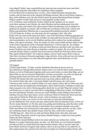 irrige Begriff ,Götter‘ ganz wegzubleiben hat; denn hat man einmal den einen und allein
wahren Gott gefunden, dann haben die erdichteten Götter aufgehört.
[119,16] Diese Ehe ist demnach hier von Dir, o Herr, Selbst bestimmt und gebunden
worden, und ich kann nun in der ruhigsten Hoffnung erwarten, daß sie auch Deines Segens, o
Herr, nicht entbehren wird, der aber freilich durch die genaue Beachtung Deines heiligen
Willens verdient werden muß, ansonst er nicht gegeben werden würde.
[119,17] Helena, meine lieblichste Tochter, hättest du dir's gedacht, als wir unsere
weite Reise antraten in der Absicht, die wahre Weisheit und den unbekannten Gott aller
Götter zu suchen und solches alles dann unsern Völkern beizubringen und sie dadurch so
glücklich als möglich zu machen, daß wir beide hier auf diesem verlassenen, wüsten und
höchst unansehnlichen Plätzchen gar so unaussprechlich glücklich gemacht würden?
[119,18] Siehst du, Tochter, wie nun meine dir oft vorgesagte Lehre: ,Wer alles
finden will, der suche nichts denn Gott allein!‘, hier in die herrlichste Erfüllung gegangen ist!
Du hast geseufzt, als wir unsere Stadt verließen mit dem geheimen Vorsatze im Herzen, nicht
eher heimzukehren, als bis wir die Wahrheit und den allein wahren Gott werden gefunden
haben, und sagtest wehmütig: ,Vater, da werden wir diese unsere Stadt und dies schöne Land
wohl nimmer irgendwann mehr zu Gesichte bekommen!‘ Und ich sagte dir: ,Sei ruhigen
Herzens, meine Tochter, wir gehen ja nicht auf einen Raub aus und auch nicht, um einen von
unsern Nachbarn mit einem Kriege zu bedrohen, sondern wir gehen, für uns und für unser
Land das höchste Glück zu suchen! Kein Gott und keine Macht der Welt kann diesen unsern
Plan irgend schlecht heißen!‘ Da wardst du ruhiger, und wir traten unsere Reise mutig an.
Aber eben von diesem Momente angefangen, frage ich dich, ob du wohl auch nur eine leiseste
Ahnung von dem hattest, was alles überschwenglichst Gutes und Glückliches wir hier
gefunden haben!“

120. Kapitel
[120,01] Sagt Helena: „O Vater, welcher Sterbliche hätte denn je davon auch nur
eine allerleiseste Ahnung haben können! Zudem waren wir noch bei allem unserm besseren
Denken zu tief im Heidentume begraben und waren somit keiner so reinen Idee fähig, um mit
deren Hilfe uns nur eine kleinste Möglichkeit von dem vorzustellen, was alles wir durch die
alleinige Gnade Gottes des Herrn hier unmittelbar von Ihm Selbst empfangen!
[120,02] Wir können Ihm aber auch jetzt und ewig nichts anderes dafür tun, als Ihn
fort und fort lieben über alles. Und unsere Brüder und Schwestern, die wohl unsere
Untertanen sind, wollen wir dadurch lieben wie unser eigenes Leben, daß wir ihnen treu und
wahr den Namen des erhabensten und heiligsten, allein wahren Gottes verkünden werden und
ihnen sorgsamst eine solche Verfassung geben, durch die sie auf dem Wege der wahren Liebe
und Demut erst zu wahren, Gott dem Herrn wohlgefälligen Menschen werden. Und Mathael,
nun mein geliebtester Gemahl, wird uns mit seinen Brüdern seinen kräftigen Arm und sein
mächtig weisestes Herz dazu bieten, und so wird unser Wohl im Namen des Herrn auch das
seine und sein Wohl das Wohl aller unserer vielen Untertanen sein und werden.
[120,03] Das ist alles, was ich hier als treu und wahr vor Gott dem Allerheiligsten
aus der dankbarsten Tiefe meines nun ganz zerknirschten Herzens bekennen kann. O Herr, sei
Du mir armen Sünderin vor Dir aber auch stets gnädig und barmherzig; denn Du allein weißt
es ja am besten, wieviel der irdischen Lebenslasten ich zu ertragen imstande sein werde!
Nicht ohne Bürde will ich durch dies Leben gehen und will tragen nach der von Dir, o Herr,
mir verliehenen Kraft; aber darüber hinaus wolle Du, Herr, mich nicht versuchen!“
[120,04] Sage Ich: „Mein Joch ist sanft und Meine Bürde leicht; aber dann und wann
so ein kleines Zugewicht wird dir ewig keinen Schaden bringen, sondern nur einen großen
Nutzen für Seele und Geist.
[120,05] Dein Gemahl Mathael wird es dir schon mitteilen zur rechten Zeit, welche
Bürden er zu tragen bekommen hatte, um alles, was Welt heißt, aus sich hinauszuschaffen,
auf daß sein Herz zu solcher Kraft hat emporwachsen können. Was er nun hat, kann ihm
keine Macht und keine Ewigkeit mehr nehmen; aber was du nun bloß so von außen her in
dich aufgenommen hast, gleicht noch sehr dem erst jüngst ins Erdreich gesäten Samen, und
 