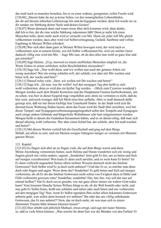 das muß noch so manches bestehen, bis es zu einer wahren, gesegneten, reifen Frucht wird.
[120,06] „Darum habe du nur ja keine Scheu vor den mannigfachen Lebensbürden,
die dir auf diesem irdischen Lebenswege hie und da begegnen werden; denn Ich werde sie zu
dir senden zur Stärkung deiner Seele und deines Geistes!
[120,07] Wenn demnach dann und wann etwas über dich kommen wird, dann denke,
daß Ich es bin, der dir eine solche Stärkung zukommen läßt! Denn je mehr Ich einen
Menschen liebe, desto mehr auch wird er versucht von Mir. Denn ein jeder soll Mir gleich
vollkommen werden; dazu aber wird viel Selbstverleugnung, Geduld, Sanftmut und vollste
Ergebung in Meinen Willen erfordert.
[120,08] Wer sich aber dann ganz in Meinen Willen bewegen wird, der wird auch so
vollkommen sein in seinem Geiste, wie Ich Selbst vollkommen bin, weil ein solcher Geist
dadurch völlig eins wird mit Mir. – Sage Mir nun, ob du dies alles nun wohl so ganz klar und
gut einsiehst!“
[120,09] Sagt Helena: „O ja, insoweit es einem sterblichen Menschen möglich ist, die
Worte Gottes in seiner zeitlichen, tiefen Beschränktheit einzusehen!“
[120,10] Sage Ich: „Nun wohl denn, und wir wollen nun nach der getanen Arbeit ein
wenig ausruhen! Wer ein wenig schlafen will, der schlafe; wer aber mit Mir wachen und
beten will, der wache und bete!“
[120,11] Darauf rufen viele: „Herr, wir wollen mit Dir wachen und beten!“
[120,12] Sage Ich: „So tuet, was ihr wollet! Auf den morgigen Tag aber heißt es sich
wohl vorbereiten; denn es wird das ein heißer Tag werden. – (Mich zum Cyrenius wendend:)
Morgen werden auch dein Bruder Kornelius und der Hauptmann Faustus hierherkommen, um
zu sehen, was hier in dieser Gegend mag vorgefallen sein; denn sie vermuten es nicht, daß du
hier seist, und noch weniger, daß Ich Mich etwa hier aufhalte. Aber es muß dennoch dafür
gesorgt sein, daß sie mit ihrem Gefolge hier Unterkunft finden. In der Stadt wird sich für
diesmal keine Wohnung finden lassen, denn das Feuer wird die Stadt übel zurichten, weil bei
dieser Tempel- und Synagogenverbrennungsangelegenheit nebst den Tempeln und Synagogen
auch einige andere Gebäude und bürgerliche Wohnhäuser sehr hart mitgenommen werden.
Morgen heißt es darum die Gedanken beisammen haben, und es ist darum nötig, daß man sich
darauf allseitig wohl vorbereite. Wer aber einen Schlaf hat, der schlafe; aber Ich muß wachen
und beten!“
[120,13] Mit diesen Worten verließ Ich die Gesellschaft und ging auf dem Berge
fürbaß, um allein zu sein, und um Meinen ewigen Vatergeist inniger zu vereinen mit Meinem
ganzen Wesen.

121. Kapitel
[121,01] Es fingen sich aber an zu fragen viele, die auf dem Berge waren und diese
Meine Anordnung vernommen hatten; auch Helena und Ouran wunderten sich ein wenig und
fragten gleich mit vielen andern, sagend: „Sonderbar! Jetzt geht Er hin, um zu beten und Sich
auf morgen vorzubereiten! Wen kann Er denn noch anrufen, und zu wem kann Er beten? Ist
Er denn vielleicht ungeachtet Seines allein tiefsten Wissens dennoch nicht das höchste
Gottwesen? Sich Selbst wird Er ja doch nicht anbeten!? Und täte Er es, so möchte man denn
doch sehr fragen und sagen: Wozu denn das? Sonderbar! Er geht beten und Sich auf morgen
vorbereiten, als ob Er als das höchste Gottwesen nicht schon von Ewigkeit dazu in Hülle und
Fülle vorbereitet gewesen wäre! Sonderbar, sonderbar! Hm, hm, hm; was soll das nun auf
einmal heißen!? Hat Er doch zuvor geredet, wie nur ganz allein immer ein wahrer Gott reden
kann! Vom leisesten Hauche Seines Willens hängt es ab, ob die Welt besteht oder nicht, und
nun geht Er Selbst beten, heißt uns schlafen und ruhen oder auch beten und uns vorbereiten
auf den morgigen Tag! Nun, wenn Er Selbst irgendein Ihm sicher allein bekanntes Gottwesen
anbeten geht, wen sollen denn hernach wir anbeten? Ihn oder das uns völlig unbekannte
Gottwesen, das Er nun anbetet?! Nein, das ist doch mehr, als was man sich in einem
dümmsten Traume hätte können träumen lassen!“
[121,02] Hier erhebt sich plötzlich Mathael, etwas erregt, und sagt mit lauter Stimme,
so, daß es viele hören können: „Was urteilet ihr denn hier wie die Blinden von den Farben! O
 