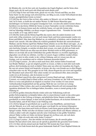ihr Blinden alle, wie ihr hier seid, mit Ausnahme des Engels Raphael, und ihr Seine alten
Jünger auch, die ihr auch noch sehr blind und somit dumm seid!
[121,03] Trägt Er hier auf Erden nicht, gleich wie wir alle, Fleisch und Blut, aus dem
Seine Seele wie die unsrige sich entwickelt hat, um fähig zu sein, in den Vollverband mit dem
ewigen, grundgöttlichen Geiste zu treten?
[121,04] Nur der Geist in Ihm ist Gott, alles andere ist Mensch, wie wir da Menschen
sind. So Er betet, so heißt das mit andern Worten: Er läßt Seinen Menschen ganz
durchdringen von Seinem urewigsten Grundgeiste Gott, von dem alle andern Geister ebenso
herrühren wie das kleine Abbild der Sonne in einem Tautropfen von der wirklichen Sonne.
[121,05] Er ist Seinem Geiste nach die wirkliche Sonne, wir und alle Geister aber
sind nur lebendige Abbilder von dieser ewigen Urgrundsonne Gott. – Verstehet ihr nun wohl,
was es heißt, so Er sagt, daß Er bete?“
[121,06] Die Jarah und die Helena begriffen das zuerst; aber die andern konnten sich
noch nicht völlig orientieren, weil sie noch immer Seele und Geist untereinander warfen wie
Kraut und Rüben! Aber dann fing Mathael an, sie ordentlich zu belehren, und es fanden sich
darauf viele zurecht. Alle aber lobten die wirklich grundtiefe Weisheit des unerschrockenen
Mathael, und die Helena ergriff des Mathael Hand, drückte sie an ihre Brust und sagte: „Ja, du
mein allerherrlichster und von Gott mir gegebener Gemahl, wenn es mit deiner Weisheit also
stets herrlicher fortgeht, so möchte ich denn doch wissen, wie stark ich dich am Ende noch
lieben werde! Wärest du uns allen nun mit deiner Weisheit nicht zu Hilfe gekommen, so
hätten wir am Ende alle an der Göttlichkeit des großen Meisters zu zweifeln angefangen,
abgesehen von all den nie erhörten, von Ihm vor unsern Augen verübten wundervollsten
Taten. Aber jetzt ist alles wieder in der vollsten Ordnung, und wir wissen nun alle zur
Genüge, wen wir anzubeten und in vollstem Vertrauen anzurufen haben!“
[121,07] Sagt Cyrenius: „So sehr es mich auch freut, dich, meinen lieben Freund und
nun Bruder Mathael, so gut als möglich gestellt zu wissen, so hätte es mich aber noch mehr
gefreut, dich beständig um mich zu haben! Denn unter uns allen mit Ausnahme des Engels,
der nun mit seinem Suetal sich bespricht, ist keiner, der also vom Grunde aus in allen Dingen
erleuchtet wäre wie du! Wie gesegnet ist ein Volk, dessen Regent du sein wirst und eigentlich
der Wesenheit nach schon bist! Aber sehen werden wir uns dennoch öfter; denn entweder
werde ich zu dir kommen, oder du kommst zu mir!“
[121,08] Mathael ergreift des alten und greisen Cyrenius Hand und sagt: „Edelster
Cyrenius, wir werden Hand in Hand wirken, und unser Grundsatz sei, das Volk im Namen des
Herrn so weise und glücklich als möglich zu machen! Zwar werden wir stets unsere
Aufmerksamkeit hauptsächlich auf das geistige Wohl der uns von Gott zur Leitung
anvertrauten Völker richten, aber auch in naturmäßiger Hinsicht soll sich niemand über
irgendeine drückende Not zu beklagen haben, besonders, wenn er einmal geistig in der
Ordnung ist.
[121,09] Im großen römischen Reiche würde solch eine Volksleitung wohl mit
großen Schwierigkeiten zu kämpfen haben; aber in einem kleinen Lande ist das schon ganz
leicht möglich in den Vollzug zu bringen, und glückliche kleine Staaten werden dann
gewöhnlich zu einem Spiegel, in dem sich die großen beschauen, ob sie keinen Schmutz im
Gesichte haben, und ob ihre Haare in der Ordnung sind.
[121,10] Ein Spiegel ist gewöhnlich nur so groß wie eine Handfläche, und doch kann
sich der Mensch, so er will, nach und nach ganz vom Kopfe bis zur letzten Zehenspitze
beschauen; also kann denn auch leicht ein kleines Land einem ganzen großen Reiche zum
Spiegel werden. Wollte sich aber ein kleines Land ein großes Reich zum Muster nehmen, so
würde es dabei wohl sehr eingehen und alle seine Untertanen in das größte Verderben
stürzen! Daher wollen wir lieber ein kleiner Spiegel als ein Riese sein, der sich darin
beschaut! – Habe ich recht oder nicht, hoher Cyrenius?“
[121,11] Sagt Cyrenius: „Nur den möchte ich noch kennen, der dir unrecht geben
könnte! Du hast allzeit recht; denn aus dir spricht ja gleichfort der geweckte Geist Gottes. –
[121,12] Aber sieh du einmal nach der Stadt hin! Mir kommt das Feuer immer
stärker vor. Am Ende brennt doch die ganze bedeutende Stadt ab? Unser Raphael könnte da
 