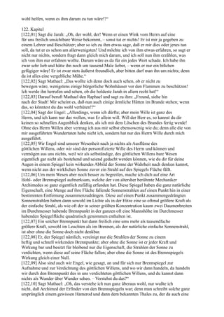 wohl helfen, wenn es ihm darum zu tun wäre!?“

122. Kapitel
[122,01] Sagt die Jarah: „Oh, der wohl, der! Wenn er einen Wink vom Herrn auf eine
für uns freilich unsichtbare Weise bekommt, – sonst tut er nichts! Er ist mir ja gegeben zu
einem Lehrer und Beschützer; aber so ich zu ihm etwas sage, daß er mir dies oder jenes tun
soll, da tut er es schon am allerwenigsten! Und möchte ich von ihm etwas erfahren, so sagt er
nicht nur nichts, sondern fragt dann gleich mich darum, und ich soll nun ihm erzählen, was
ich von ihm nur erfahren wollte. Darum wäre es da für ein jedes Wort schade. Ich habe ihn
zwar sehr lieb und hätte ihn noch um tausend Male lieber, – wenn er nur ein bißchen
gefügiger wäre! Er ist zwar stets äußerst freundlich, aber bitten darf man ihn um nichts; denn
da ist alles eine vergebliche Mühe.“
[122,02] Sagt Mathael: „Das wollte ich denn doch auch sehen, ob er nicht zu
bewegen wäre, wenigstens einige bürgerliche Wohnhäuser vor den Flammen zu beschützen!
Ich werde ihn herrufen und sehen, ob die holdeste Jarah in allem recht hat!“
[122,03] Darauf beruft Mathael den Raphael und sagt zu ihm: „Freund, siehe hin
nach der Stadt! Mir scheint es, daß nun auch einige ärmliche Hütten im Brande stehen; wenn
das, so könntest du das wohl verhüten!?“
[122,04] Sagt der Engel: „Allerdings, wenn ich dürfte; aber mein Wille ist ganz des
Herrn, und ich kann nur das wollen, was Er allein will. Will der Herr es, so kannst du dir
keinen so schnellen Augenblick denken, als ich mit dem Löschen des Brandes fertig werde!
Ohne des Herrn Willen aber vermag ich aus mir selbst ebensowenig wie du; denn alle die von
mir ausgeführten Wundertaten habe nicht ich, sondern hat nur des Herrn Wille durch mich
ausgeführt.
[122,05] Wir Engel sind unserer Wesenheit nach ja nichts als Ausflüsse des
göttlichen Willens, oder wir sind der personifizierte Wille des Herrn und können und
vermögen aus uns nichts, weil wir als selbständige, des göttlichen Willens bare Wesen
eigentlich gar nicht als bestehend und seiend gedacht werden können, wie du dir für deine
Augen in einem Spiegel kein wirkendes Abbild der Sonne der Wahrheit nach denken kannst,
wenn nicht aus der wirklichen Sonne zuvor ein Strahl auf des Spiegels Fläche fällt.
[122,06] Um mein Wesen aber noch besser zu begreifen, mache ich dich auf eine Art
Hohl- oder Brennspiegel aufmerksam, welche der von altersher berühmte Mechaniker
Archimedes so ganz eigentlich zufällig erfunden hat. Diese Spiegel haben die ganz natürliche
Eigenschaft, eine Menge auf ihre Fläche fallende Sonnenstrahlen auf einen Punkt hin in einer
bestimmten Entfernung zusammenzudrängen. Diese auf einen Punkt zusammengedrängten
Sonnenstrahlen haben dann sowohl im Lichte als in der Hitze eine so oftmal größere Kraft als
der einfache Strahl, als wie oft der in seiner größten Konzentration kaum zwei Daumenbreiten
im Durchmesser habende Brennpunkt in der ganzen oft eine Mannshöhe im Durchmesser
habenden Spiegelfläche quadratisch genommen enthalten ist.
[122,07] Ein solcher Brennpunkt hat dann freilich eine ums mehr als tausendfache
größere Kraft, sowohl im Leuchten als im Brennen, als der natürliche einfache Sonnenstrahl,
ist aber ohne die Sonne doch nicht denkbar.
[122,08] Er, der Spiegel nämlich, vereinigt nur die Strahlen der Sonne zu einem
heftig und schnell wirkenden Brennpunkte; aber ohne die Sonne ist er jeder Kraft und
Wirkung bar und besitzt für bleibend nur die Eigenschaft, die Strahlen der Sonne zu
verdichten, wenn diese auf seine Fläche fallen; aber ohne die Sonne ist des Brennspiegels
Wirkung gleich einer Null.
[122,09] Also sind auch wir Engel, wie gesagt, an und für sich nur Brennspiegel zur
Aufnahme und zur Verdichtung des göttlichen Willens, und wo wir dann handeln, da handeln
wir durch den Brennpunkt des in uns verdichteten göttlichen Willens, und du kannst dann
nichts als Wunder über Wunder sehen. – Verstehst du das?“
[122,10] Sagt Mathael: „Oh, das verstehe ich nun ganz überaus wohl, nur wußte ich
nicht, daß Archimed der Erfinder von den Brennspiegeln war; denn man schreibt solche ganz
ursprünglich einem gewissen Hamerod und dann dem bekannten Thales zu, der da auch eine
 