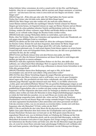 hohen Gebieter Julius vernommen; da wird es sonach nicht viel des Hin- und Herfragens
bedürfen. Aber da wir vernommen haben, daß du zuzeiten auch Jünger annimmst, so möchten
auch wir – auf eine kurze Zeit nur, wenn es etwa nicht auf eine längere sein könnte – deine
Jünger sein!“
[008,02] Sage Ich: „Wäre alles gut; aber seht: Die Vögel haben ihre Nester und die
Füchse ihre Löcher; aber Ich habe nicht, dahin Ich Mein Haupt legete!
[008,03] Der Mein Jünger sein oder werden will, der muß eine starke Bürde auf
seinen Rücken nehmen und Mir also nachfolgen! Irdische Vorteile schauen bei Meinen
Jüngern gar keine heraus, im Gegenteil müssen sie sogar um Meines Namens und um Meiner
Liebe willen die schon gehabten irdischen Vorteile und Besitztümer nicht nur für eine
Zeitlang, sondern für immer verlassen; sogar Weiber und Kinder dürfen sie daran nicht
hindern, so sie vollends wahre Jünger des Reiches Gottes werden wollen.
[008,04] Geld oder sonstige Weltschätze dürfen sie nicht haben, auch nicht zwei
Röcke, ohne Not Schuhe, Säcke zum Einstecken und irgendeinen Stock oder Wanderstab, um
sich gegen einen allfälligen Feind zu verteidigen.
[008,05] Sie dürfen auf der Erde nichts haben als allein das verborgene Geheimnis
des Reiches Gottes. Könnet ihr euch dazu bequemen, dann könnet ihr Meine Jünger sein!
[008,06] Auch muß ein jeder Meiner Jünger gleich Mir voll Liebe, Sanftmut und
Geduld gegen jedermann sein. Er muß seinen ärgsten Feind ebenso segnen wie seinen besten
Freund und muß, wenn sich Gelegenheit bietet, dem Gutes tun, der ihm zuvor geschadet hat,
und beten für den, der ihn verfolgt.
[008,07] Zorn und Rache müssen ferne sein dem Herzen eines jeden, der Mein
Jünger sein will; über die bitteren Vorkommnisse auf dieser Erde darf er nicht klagen oder
darüber gar ärgerlich zu murren anfangen.
[008,08] Er muß alles ergötzliche Sinnenleben fliehen wie die Pest, aber dafür alles
aufbieten, um vollauf durch Mein lebendiges Wort im eigenen Herzen sich förmlich einen
neuen Geist zu schaffen und endlich für ewig vollkommen in diesem Geiste fortzuleben in der
Fülle aller geistigen Kraft.
[008,09] Überdenket darum diese Bedingungen, und saget es Mir, ob ihr damit
einverstanden seid, und ob ihr euch alldem völlig unterziehen wollet!“
[008,10] Über diese Meine Vorstellung fangen die jungen Pharisäer gewisserart an,
sich sehr hinter den Ohren zu kratzen, und es weiß keiner, was er so als ganz Geeignetes
darauf sagen solle. Der gewöhnlich mit dem Julius verkehrende, aber nun noch bei Mir
stehende junge Pharisäer sagt aber dennoch nach einer Weile, so zur Hälfte scherzweise:
„Lieber, guter und unübertrefflichster Meister! Die uns gestellten Bedingungen mögen an und
für sich ganz gut sein in Anbetracht der Erreichung auch nur einiger deiner außerordentlichen,
gottähnlichen Eigenschaften; aber es werden sich ganz wenige nur dazu bekennen und
bequemen! Und fürs Allgemeine aber kann solch ein Verlangen ja ohnehin nie einen Wert
erhalten; denn wollten am Ende alle Menschen in deine Jüngerschaftsbedingungen eingehen,
so würde die Erde bald also aussehen, wie sie nach Moses am zweiten oder dritten
Schöpfungstage ausgesehen hatte, nämlich öde, wüste und leer! Weißt du, Proselyten
(Neubekehrte) wirst du auf diesem Wege sehr wenige zustande bringen! Einige wenige ja, die
sich dem sogenannten beschaulichen Leben unterziehen und schon gewisserart auf dieser
Erde das erreichen wollen, was sie erst jenseits zu erreichen haben, werden sich wohl dazu
bequemen; aber alle Menschen!? O Gott, wohin mit der Welt!?
[008,11] Da ist und bleibt die alte Lehre Mosis für die physische und moralische
Sphäre eines jeden Menschen denn doch immer das Erschöpfendste und in jeder Hinsicht aller
Kreatur Dienlichste! Da kann man vor Gott und vor der Welt gleich einem David ein
angesehener Mensch sein, was im höchsten Grade zur Erhaltung der Ordnung auf der Erde
nötig ist. Stelle du nur alle Menschen gleich, und du wirst dich bald überzeugen, wohin die
Menschheit da kommen wird schon in einer jüngsten Zeit! Einige wenige ja sollten im Besitze
der Geheimnisse des Reiches Gottes auf Erden sein; aber für alle Menschen taugte das gerade
also, als wenn bei einem Heere entweder lauter gleichrangige Feldherren sich vorfänden oder
aber auch lauter gemeine, rohe Krieger ohne alle Kenntnis von der Führung eines Krieges,
 