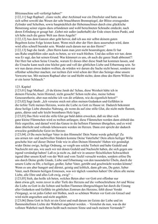 Blitzmaschine soll verfertigt haben!“
[122,11] Sagt Raphael: „Ganz recht, aber Archimed war ein Drechsler und hatte aus
sich selbst sowohl das Wesen der sehr brauchbaren Brennspiegel, der Blitze erzeugenden
Zylinder und Scheiben, sowie hauptsächlich der Hebemaschinen durch eine glückliche
Benutzung seiner eigens dazu erfundenen und wohl berechneten Schraube entdeckt, nach
deren Erfindung er gesagt hat: ,Gebet mir außer (außerhalb) der Erde einen festen Punkt, und
ich hebe euch die ganze Welt aus ihren Angeln!‘
[122,12] Aus dem Ganzen aber geht hervor, daß ich aus mir selbst deinem guten
Begehren keine Folge leisten kann. Wenn mich aber der Herr dazu ausersehen wird, dann
wird alles schnell beendet sein. Wendet euch darum nur an den Herrn!“
[122,13] Sagt die Jarah: „Den Herrn kann man jetzt nicht beunruhigen; denn Er hat
uns Ruhe empfohlen oder auch zu beten, so wir wach bleiben. Und das sollen wir tun; denn
was Er sagt, das hat seinen Grund. Was kümmert es uns, ob auch die ganze Stadt abbrennt?!
Der Herr hat schon Seine Ursache, warum Er dieses über diese Stadt hat kommen lassen, und
die Ursache kann noch eine höchst gute und voll der göttlichen Liebe und Erbarmung sein. So
wir nun daran etwas ändern wollten, da würden wir darum die Sache nicht besser, sondern nur
offenbar schlechter machen; zur rechten Zeit wird schon der Herr das Seinige ohne unsere
Vorworte tun. Mit meinem Raphael aber ist und bleibt nichts; denn ohne des Herrn Willen ist
er ein leerer Schlauch.“

123. Kapitel
[123,01] Sagt Mathael: „O du kleine Jarah du! Schau, diese Weisheit hätte ich in
deinem Fleische, beim Himmel, nicht gesucht! Schon recht also, meine liebste
Genezaretherin; aber nun möchte ich von dir erfahren, wie du eigentlich betest!“
[123,02] Sagt Jarah: „Ich versetze mich mit allen meinen Gedanken und Gefühlen in
die tiefste Tiefe meines Herzens, worin die Liebe zu Gott zu Hause ist. Dadurch bekommt
diese heilige Liebe ebenalso Nahrung, als wenn du auf eine stille Glut, die nicht mehr flammt,
gutes, dürres und sehr leicht brennbares Holz legst.
[123,03] Das Holz wird die stille Glut gar bald dahin erwecken, daß sie über sich
ganz kleine Flämmchen wird zu treiben anfangen; diese Flämmchen werden dann alsbald das
Holz ergreifen, und darauf wird das Ganze in die hellsten Flammen übergehen, und es wird
dann überlicht und vollends lebenswarm werden im Herzen. Dann erst spricht der dadurch
erweckte gottähnliche Geist im Herzen:
[123,04] ,O Du mein heiliger Vater in den Himmeln! Dein Name werde geheiligt! Zu
uns armen tot- und nachtvollen Sündern komme Deine Vaterliebe! Dein allein heiliger Wille
geschehe hier auf dieser Deiner Erde wie in allen Deinen Himmeln! Haben wir gesündigt
wider Deine ewige, heilige Ordnung, so vergib uns solche Torheit und habe Geduld und
Nachsicht mit uns, wie auch wir mit denen Geduld und Nachsicht haben, die sich gegen uns
irgend versündigt haben! Laß es ja nicht zu, daß wir in unserer fleischlichen Schwachheit
irgend über unsere Kraft von der Welt und vom Teufel versucht werden, sondern erlöse Du
uns durch Deine große Gnade, Liebe und Erbarmung von den tausenderlei Übeln, durch die
unsere Liebe zu Dir, o heiliger, großer, lieber Vater, getrübt und geschwächt werden könnte!
Wenn es uns aber hungert und dürstet, geistig und leiblich, dann gib uns, Du guter, lieber
Vater, nach Deinem heiligen Ermessen, was wir täglich vonnöten haben! Dir allein alle meine
Liebe, alle Ehre und alles Lob ewig, ewig!‘ –
[123,05] Sieh, das heiße ich beten, welches Beten aber vor Gott erst offenbar nur
dann etwas gilt, wenn zuvor in aller Tiefe des Herzens auf die vorbeschriebene Art und Weise
die Liebe zu Gott in die lichten und heißen Flammen übergeschlagen hat durch die Einung
aller Gedanken und Gefühle im göttlichen Zentrum des Herzens; fehlt dieser Vorakt
(Vorgang), so ist jedes Gebet mit bloßen, noch so schönen Worten vor Gott ein Greuel und
wird nicht angesehen und nicht angehört.
[123,06] Denn Gott in Sich ist ein Geist und muß darum im Geiste der Liebe und im
flammenhellsten Lichte der Wahrheit angebetet werden. – Verstehst du nun, was da der
vollsten Wahrheit nach Beten heißt nach meinem Sinne und nach meinem Verstande?“
 