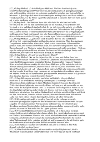 [123,07] Sagt Mathael: „O du holdseligstes Mädchen! Wer hätte denn in dir je eine
solche Weisheitstiefe gesucht!? Wahrlich wahr, da könnte ja ich noch ganz gut dein Jünger
sein, und ich schäme mich nicht im geringsten, solches hier vor allen ganz laut und offen zu
bekennen! Ja, jetzt begreife ich erst deine unbesiegbare Anhänglichkeit zum Herrn und vice
versa (umgekehrt), wie die Römer sagen! Du scheinst auch in kürzester Zeit vom Herrn gleich
mir erweckt worden zu sein?!“
[123,08] Sagt Jarah: „Wer Gott den Herrn über alles liebt, der wird bald und leicht
erweckt; wer Ihn aber mit dem Verstande sucht, um Ihn zu lieben, wenn er Ihn mit dem
Verstande erst so recht kernfest gefunden hat, der hat sich eine große und sehr vergebliche
Arbeit vorgenommen, mit der er nimmer zum erwünschten Ziele auf dieser Welt gelangen
wird. Also bist auch du so schnell zum intensivsten Lichte der Gnade aus Gott gelangt; denn
im Herzen deiner Seele muß es doch stets sehr flammend hergegangen sein, obschon du
deinem Leibe nach auf eine Zeitlang ganz von den argen Geistern der Hölle belagert warst!“
[123,09] Sagt Mathael: „Ja, göttliches Kind, da dürftest du wohl sehr recht haben!
Ich liebte Gott von meiner Kindheit an über alles, darum mich meine Alten denn auch dem
Tempeldienste weihen ließen, allwo mein Fleisch erst zu einer wahren Höllenmaschine
gemacht ward, aber meine Seele trotzdem blieb, was sie vom Uranbeginn ihres Seins war.
Davon aber auch kein Wort mehr weiter; denn ich erinnere mich nicht gerne daran. – Und nun
sage du, meine geliebteste Helena, wie denn dir dies weise Mädchen behagt! Ist das nicht
staunenswert, in welch hoher Weisheit sich dieses Kind befindet!?“
[123,10] Sagt Helena: „Wo und wer sind denn ihre Eltern?“
[123,11] Sagt Mathael: „Na, na, das ist ja schon alles bekannt, und du hast ihren hier
eben auch anwesenden Vater Ebahl, Gastwirt aus Genezareth, auch schon abends unten in
euren drei Hütten gesehen und gesprochen! Hast du denn das schon vergessen? Sage mir
lieber, wie dir die überaus markige Weisheit dieses Mädchens gefällt, und ob du nicht den
Wunsch lebendig fühlst samt mir, ebenso weise zu sein wie sie, diese allerliebste, holde
Kleine! Wahrlich, ich weiß viel, – aber dies Kind weiß mehr! Ich sehe sie in meinem Gemüte,
wie ihre keusche Brust Dinge birgt, von denen wir noch gar keinen leisen Dunst haben. Aber
der Raphael scheint bei ihr nicht in einem ganz besonderen Ansehen zu stehen! Wie gefällt dir
denn das alles, du meine holdeste Gemahlin Helena?“
[123,12] Sagt Helena ganz wehmütig, statt heiter und fröhlich: „O mein Mathael,
dahin wird es die arme Helena wohl ewig nicht bringen! Es scheint ja, als ob des
Allmächtigen Herz geradewegs in dieses Mägdleins Herzen stecke; denn das ist ja eine
Erfahrenheit in der Sphäre des innersten Gottlebens im Menschen, wie man solche nur aus
dem Munde des Schöpfers erfahren kann! Da ist es dann freilich begreiflich, warum sie auf
den Engel eben nicht gar zu große Stücke hält; denn sie muß ihm an der wahren Weisheit so
ähnlich sein wie ein Auge dem andern. Daß der Engel wohl eine unendliche Macht und Kraft
aus dem Herrn besitzt, daran ist nicht zu zweifeln; ob er aber in der wahren Weisheit aus
Liebe zum Herrn stärker ist denn dies Mägdlein, möchte ich schier bezweifeln.
[123,13] Ich möchte mich wohl in irgendein Gespräch mit ihr einlassen, wenn ich
nicht einen gar so großen Respekt vor ihrer Weisheit hätte! Denn unsereins dürfte vor dem
Mägdlein etwa nur ein dummes Wort auslassen, und man würde etwa leichtlich eine
Korrektion aus ihrem Munde erhalten, daß man sein ganzes Leben hindurch sich nicht mehr
getraute, auch nur ein Wort mehr über die Lippen gehen zu lassen.
[123,14] Wenn das Mädchen eine Arme wäre, so möchte ich es beschenken mit allen
meinen Schätzen, die ich bei mir habe; aber es scheint dem ziemlich kostbaren Anzuge nach
ein Kind von wohlhabenden Eltern zu sein, und es würde ein Geschenk von mir bei ihr sicher
keine gute Aufnahme finden, besonders bei ihrer ungeheuren Weisheitstiefe, die ohnehin
jeden Weltprunk noch tiefer verachten wird als wir und besonders ich, die ich ihr nicht auch
nur den kleinsten Wassertropfen einer Weisheit zu reichen imstande wäre!
[123,15] Ich habe das Mädchen unbeschreiblich lieb; aber es wird mir in ihrer Nähe
dennoch ordentlich angst und bange.
[123,16] Aber für die Bescheidung, wie man zu Gott wohlgefällig beten soll, bin ich
ihr dennoch zu einem großen Danke verpflichtet; aber wie werde ich diesem Kinde den
 