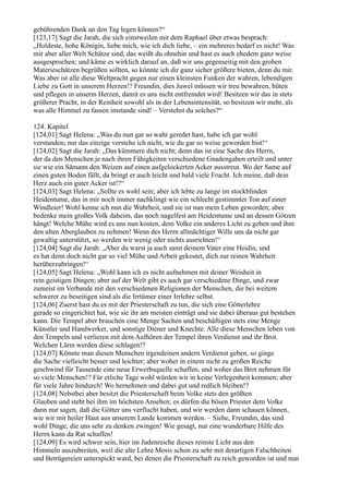 gebührenden Dank an den Tag legen können?“
[123,17] Sagt die Jarah, die sich einstweilen mit dem Raphael über etwas besprach:
„Holdeste, hohe Königin, liebe mich, wie ich dich liebe, – ein mehreres bedarf es nicht! Was
mir aber aller Welt Schätze sind, das weißt du ohnehin und hast es auch ehedem ganz weise
ausgesprochen; und käme es wirklich darauf an, daß wir uns gegenseitig mit den groben
Materieschätzen begrüßen sollten, so könnte ich dir ganz sicher größere bieten, denn du mir.
Was aber ist alle diese Weltpracht gegen nur einen kleinsten Funken der wahren, lebendigen
Liebe zu Gott in unserem Herzen!? Freundin, dies Juwel müssen wir treu bewahren, hüten
und pflegen in unserm Herzen, damit es uns nicht entfremdet wird! Besitzen wir das in stets
größerer Pracht, in der Reinheit sowohl als in der Lebensintensität, so besitzen wir mehr, als
was alle Himmel zu fassen imstande sind! – Verstehst du solches?“

124. Kapitel
[124,01] Sagt Helena: „Was du nun gar so wahr geredet hast, habe ich gar wohl
verstanden; nur das einzige verstehe ich nicht, wie du gar so weise geworden bist!“
[124,02] Sagt die Jarah: „Das kümmere dich nicht; denn das ist eine Sache des Herrn,
der da den Menschen je nach ihren Fähigkeiten verschiedene Gnadengaben erteilt und unter
sie wie ein Sämann den Weizen auf einen aufgelockerten Acker ausstreut. Wo der Same auf
einen guten Boden fällt, da bringt er auch leicht und bald viele Frucht. Ich meine, daß dein
Herz auch ein guter Acker ist!?“
[124,03] Sagt Helena: „Sollte es wohl sein; aber ich lebte zu lange im stockblinden
Heidentume, das in mir noch immer nachklingt wie ein schlecht gestimmter Ton auf einer
Windleier! Wohl kenne ich nun die Wahrheit, und sie ist nun mein Leben geworden; aber
bedenke mein großes Volk daheim, das noch nagelfest am Heidentume und an dessen Götzen
hängt! Welche Mühe wird es uns nun kosten, dem Volke ein anderes Licht zu geben und ihm
den alten Aberglauben zu nehmen! Wenn des Herrn allmächtiger Wille uns da nicht gar
gewaltig unterstützt, so werden wir wenig oder nichts ausrichten!“
[124,04] Sagt die Jarah: „Aber du warst ja auch samt deinem Vater eine Heidin, und
es hat denn doch nicht gar so viel Mühe und Arbeit gekostet, dich zur reinen Wahrheit
herüberzubringen!“
[124,05] Sagt Helena: „Wohl kann ich es nicht aufnehmen mit deiner Weisheit in
rein geistigen Dingen; aber auf der Welt gibt es auch gar verschiedene Dinge, und zwar
zumeist im Verbande mit den verschiedenen Religionen der Menschen, die bei weitem
schwerer zu beseitigen sind als die Irrtümer einer Irrlehre selbst.
[124,06] Zuerst hast du es mit der Priesterschaft zu tun, die sich eine Götterlehre
gerade so eingerichtet hat, wie sie ihr am meisten einträgt und sie dabei überaus gut bestehen
kann. Die Tempel aber brauchen eine Menge Sachen und beschäftigen stets eine Menge
Künstler und Handwerker, und sonstige Diener und Knechte. Alle diese Menschen leben von
den Tempeln und verlieren mit dem Aufhören der Tempel ihren Verdienst und ihr Brot.
Welchen Lärm werden diese schlagen!?
[124,07] Könnte man diesen Menschen irgendeinen andern Verdienst geben, so ginge
die Sache vielleicht besser und leichter; aber woher in einem nicht zu großen Reiche
geschwind für Tausende eine neue Erwerbsquelle schaffen, und woher das Brot nehmen für
so viele Menschen!? Für etliche Tage wohl würden wir in keine Verlegenheit kommen; aber
für viele Jahre hindurch! Wo hernehmen und dabei gut und redlich bleiben!?
[124,08] Nebstbei aber besitzt die Priesterschaft beim Volke stets den größten
Glauben und steht bei ihm im höchsten Ansehen; es dürfen die bösen Priester dem Volke
dann nur sagen, daß die Götter uns verflucht haben, und wir werden dann schauen können,
wie wir mit heiler Haut aus unserem Lande kommen werden. – Siehe, Freundin, das sind
wohl Dinge, die uns sehr zu denken zwingen! Wie gesagt, nur eine wunderbare Hilfe des
Herrn kann da Rat schaffen!
[124,09] Es wird schwer sein, hier im Judenreiche dieses reinste Licht aus den
Himmeln auszubreiten, weil die alte Lehre Mosis schon zu sehr mit derartigen Falschheiten
und Betrügereien unterspickt ward, bei denen die Priesterschaft zu reich geworden ist und nun
 