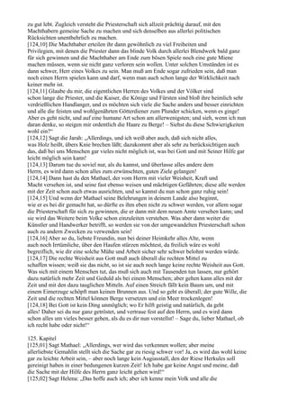 zu gut lebt. Zugleich versteht die Priesterschaft sich allzeit prächtig darauf, mit den
Machthabern gemeine Sache zu machen und sich denselben aus allerlei politischen
Rücksichten unentbehrlich zu machen.
[124,10] Die Machthaber erteilen ihr dann gewöhnlich zu viel Freiheiten und
Privilegien, mit denen die Priester dann das blinde Volk durch allerlei Blendwerk bald ganz
für sich gewinnen und die Machthaber am Ende zum bösen Spiele noch eine gute Miene
machen müssen, wenn sie nicht ganz verloren sein wollen. Unter solchen Umständen ist es
dann schwer, Herr eines Volkes zu sein. Man muß am Ende sogar zufrieden sein, daß man
noch einen Herrn spielen kann und darf, wenn man auch schon lange der Wirklichkeit nach
keiner mehr ist.
[124,11] Glaube du mir, die eigentlichen Herren des Volkes und der Völker sind
schon lange die Priester, und die Kaiser, die Könige und Fürsten sind bloß ihre heimlich sehr
verdrießlichen Handlanger, und es möchten sich viele die Sache anders und besser einrichten
und alle die feisten und wohlgenährten Götterdiener zum Plunder schicken, wenn es ginge!
Aber es geht nicht, und auf eine humane Art schon am allerwenigsten; und sieh, wenn ich nun
daran denke, so steigen mir ordentlich die Haare zu Berge! – Siehst du diese Schwierigkeiten
wohl ein?“
[124,12] Sagt die Jarah: „Allerdings, und ich weiß aber auch, daß sich nicht alles,
was Holz heißt, übers Knie brechen läßt; dazukommt aber als sehr zu berücksichtigen auch
das, daß bei uns Menschen gar vieles nicht möglich ist, was bei Gott und mit Seiner Hilfe gar
leicht möglich sein kann!
[124,13] Darum tue du soviel nur, als du kannst, und überlasse alles andere dem
Herrn, es wird dann schon alles zum erwünschten, guten Ziele gelangen!
[124,14] Dann hast du den Mathael, der vom Herrn mit vieler Weisheit, Kraft und
Macht versehen ist, und seine fast ebenso weisen und mächtigen Gefährten; diese alle werden
mit der Zeit schon auch etwas ausrichten, und so kannst du nun schon ganz ruhig sein!
[124,15] Und wenn der Mathael seine Belehrungen in deinem Lande also beginnt,
wie er es bei dir gemacht hat, so dürfte es ihm eben nicht zu schwer werden, vor allem sogar
die Priesterschaft für sich zu gewinnen, die er dann mit dem neuen Amte versehen kann; und
sie wird das Weitere beim Volke schon einzuleiten verstehen. Was aber dann weiter die
Künstler und Handwerker betrifft, so werden sie von der umgewandelten Priesterschaft schon
auch zu andern Zwecken zu verwenden sein!
[124,16] Aber so du, liebste Freundin, nun bei deiner Heimkehr alles Alte, wenn
auch noch Irrtümliche, über den Haufen stürzen möchtest, da freilich wäre es wohl
begreiflich, wie dir eine solche Mühe und Arbeit sicher sehr schwer belohnt werden würde.
[124,17] Die rechte Weisheit aus Gott muß auch überall die rechten Mittel zu
schaffen wissen; weiß sie das nicht, so ist sie auch noch lange keine rechte Weisheit aus Gott.
Was sich mit einem Menschen tut, das muß sich auch mit Tausenden tun lassen, nur gehört
dazu natürlich mehr Zeit und Geduld als bei einem Menschen; aber gehen kann alles mit der
Zeit und mit den dazu tauglichen Mitteln. Auf einen Streich fällt kein Baum um, und mit
einem Eimerzuge schöpft man keinen Brunnen aus. Und so geht es überall; der gute Wille, die
Zeit und die rechten Mittel können Berge versetzen und ein Meer trockenlegen!
[124,18] Bei Gott ist kein Ding unmöglich; wo Er hilft geistig und natürlich, da geht
alles! Daher sei du nur ganz getröstet, und vertraue fest auf den Herrn, und es wird dann
schon alles um vieles besser gehen, als du es dir nun vorstellst! – Sage du, lieber Mathael, ob
ich recht habe oder nicht!“

125. Kapitel
[125,01] Sagt Mathael: „Allerdings, wer wird das verkennen wollen; aber meine
allerliebste Gemahlin stellt sich die Sache gar zu riesig schwer vor! Ja, es wird das wohl keine
gar zu leichte Arbeit sein, – aber noch lange kein Augiasstall, den der Riese Herkules soll
gereinigt haben in einer bedungenen kurzen Zeit! Ich habe gar keine Angst und meine, daß
die Sache mit der Hilfe des Herrn ganz leicht gehen wird!“
[125,02] Sagt Helena: „Das hoffe auch ich; aber ich kenne mein Volk und alle die
 