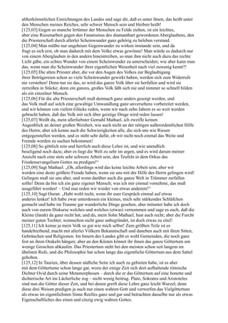 altherkömmlichen Einrichtungen des Landes und sage dir, daß es unter ihnen, das heißt unter
den Menschen meines Reiches, sehr schwer Mensch sein und bleiben heißt!
[125,03] Gegen so manche Irrtümer der Menschen zu Felde ziehen, ist ein leichtes,
aber eine Riesenarbeit gegen den Fanatismus des diamanthart gewordenen Aberglaubens, den
die Priesterschaft durch allerlei Scheinwunder ganz gehörig zu beleben verstand.
[125,04] Man müßte nur ungeheure Gegenwunder zu wirken imstande sein, und da
fragt es sich erst, ob man dadurch mit dem Volke etwas gewönne! Man würde es dadurch nur
von einem Aberglauben in den andern hineintreiben, so man ihm nicht auch dazu das rechte
Licht gäbe, ein echtes Wunder von einem Scheinwunder zu unterscheiden; wie aber kann man
das, wenn man die Scheinwunder ihrer eigentlichen Wesenheit nach viel zuwenig kennt?!
[125,05] Die alten Priester aber, die vor den Augen des Volkes zur Beglaubigung
ihrer Betrügereien schon so viele Scheinwunder gewirkt haben, werden sich zum Widerrufe
nie verstehen! Denn tun sie das, so wird das ganze Volk über sie herfallen und wird sie
zerreißen in Stücke; denn ein ganzes, großes Volk läßt sich nie und nimmer so schnell bilden
als ein einzelner Mensch.
[125,06] Für die alte Priesterschaft muß demnach ganz anders gesorgt werden, und
das Volk muß auf solch eine gewaltige Umwandlung ganz unversehens vorbereitet werden,
und wir können von vielem Glücke reden, wenn wir nach zehn Jahren es so weit werden
gebracht haben, daß das Volk mit sich über geistige Dinge wird reden lassen!
[125,07] Weißt du, mein allerliebster Gemahl Mathael, ich zweifle keinen
Augenblick an deiner großen Weisheit, wie auch nicht an der nötigen außerordentlichen Hilfe
des Herrn; aber ich kenne auch die Schwierigkeiten alle, die sich uns wie Riesen
entgegenstellen werden, und es steht sehr dafür, ob wir nicht noch einmal das Weite und
Fremde werden zu suchen bekommen!
[125,08] So göttlich rein und herrlich auch diese Lehre ist, und wie unendlich
beseligend noch dazu; aber es liegt die Welt zu sehr im argen, und es wird darum meiner
Ansicht nach eine stets sehr schwere Arbeit sein, den Teufeln in dem Orkus das
Friedensevangelium Gottes zu predigen!“
[125,09] Sagt Mathael: „Oh, allerdings wird das keine leichte Arbeit sein; aber wir
werden eine desto größere Freude haben, wenn sie uns mit der Hilfe des Herrn gelingen wird!
Gelingen muß sie uns aber, und wenn darüber auch die ganze Welt in Trümmer zerfallen
sollte! Denn da bin ich ein ganz eigener Mensch; was ich mir einmal vornehme, das muß
ausgeführt werden! – Und nun reden wir wieder von etwas anderem!“
[125,10] Sagt Ouran: „Habt wohl recht, wenn ihr euer Gespräch einmal auf etwas
anderes lenket! Ich habe zwar unterdessen ein kleines, mich sehr stärkendes Schläfchen
gemacht und habe im Traume gar wunderliche Dinge gesehen, aber mitunter habe ich doch
auch von eurem Diskurse welches und welches (etwas) vernommen und sage es euch, daß die
Kleine (Jarah) da ganz recht hat, und du, mein Sohn Mathael, hast auch recht; aber die Furcht
meiner guten Tochter, wennschon nicht ganz unbegründet, ist doch etwas zu eitel!
[125,11] Ich kenne ja mein Volk so gut wie mich selbst! Zum größten Teile ist es
handeltreibend, macht mit allerlei Völkern Bekanntschaft und daneben auch mit ihren Sitten,
Gebräuchen und Religionen. Im Innern des Landes gibt es wohl Gemeinden, die noch ganz
fest an ihren Orakeln hängen; aber an den Küsten könnet ihr ihnen das ganze Göttertum um
wenige Groschen abkaufen. Das Priestertum steht bei den meisten schon seit langem im
übelsten Rufe, und die Philosophie hat schon lange das eigentliche Göttertum aus dem Sattel
gehoben.
[125,12] In Taurien, über dessen südliche Seite ich auch zu gebieten habe, ist es aber
mit dem Göttertume schon lange gar, wozu der einige Zeit sich dort aufhaltende römische
Dichter Ovid durch seine Metamorphosen – durch die er das Göttertum auf eine honette und
dichterische Art ins Lächerliche zog – nicht wenig beitrug. Plato, Sokrates und Aristoteles
sind nun die Götter dieser Zeit, und bei denen greift diese Lehre ganz leicht Wurzel; denn
diese drei Weisen predigen ja auch nur einen wahren Gott und verwerfen das Vielgöttertum
als etwas im eigentlichsten Sinne Reelles ganz und gar und betrachten dasselbe nur als etwas
Eigenschaftliches des einen und einzig ewig wahren Gottes.
 