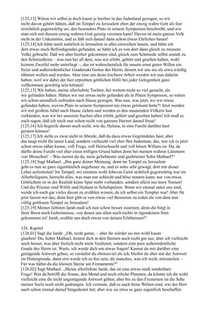 [125,13] Wären wir selbst ja doch kaum je hierher in das Judenland gezogen, so wir
nicht davon gehört hätten, daß im Tempel zu Jerusalem eben der einzig wahre Gott als fast
ersichtlich gegenwärtig sei, den besonders Plato in seinem Symposion beschreibt, und wie
man sich mit diesem einzig wahren Gott geistig vereinen kann! Davon ist mein ganzes Volk
nicht in der Unkenntnis, und es läßt sich darauf dann schon etwas Ehrliches bauen!
[125,14] Ich hätte mich natürlich in Jerusalem in alles einweihen lassen, und hätte ich
dort etwas mich Befriedigendes gefunden, so hätte ich es von dort dann gleich zu meinem
Volke gebracht. Daß wir aber hierher gekommen sind, gleich zum Schmiede selbst anstatt zu
den Schmiedleins – was nun bei all dem, was wir erlebt, gehört und gesehen haben, wohl
keinem Zweifel mehr unterliegt –, das ist wahrscheinlich für unsern ernst guten Willen ein
freier und außerordentlicher Gnadenakt Gottes des Herrn, dessen wir uns nie als etwa würdig
rühmen wollen und werden. Aber eine um desto leichtere Arbeit werden wir nun daheim
haben, weil wir dabei der hier erprobten göttlichen Hilfe bei jeder Gelegenheit ganz
vollkommen gewärtig sein können!
[125,15] Wir haben, meine allerliebste Tochter, bei weitem nicht so viel gesucht, als
wir gefunden haben. Hätten wir nur etwas mehr gefunden als in Platos Symposion, so wären
wir schon unendlich zufrieden nach Hause gezogen. Was nun, was jetzt, wo wir etwas
gefunden haben, wovon Plato in seinem Symposion nie etwas geträumt hatte?! Jetzt werden
wir mit großem Jubel nach Hause ziehen und werden es den staunenden Völkern laut
verkünden, was wir bei unserem Suchen alles erlebt, gehört und gesehen haben! Ich muß es
euch sagen, daß ich mich nun schon recht von ganzem Herzen darauf freue!
[125,16] Ich begreife darum noch nicht, wie du, Helena, in eine Furcht darüber hast
geraten können!
[125,17] Ich stelle es zwar nicht in Abrede, daß du dazu etwas Gegründetes hast; aber
das taugt nicht für unser Land, sondern vielleicht viel eher fürs Judentum, das, wie ich es jetzt
schon etwas näher kenne, voll Trugs, voll Herrschsucht und voll bösen Willens ist. Da, da
dürfte deine Furcht viel eher einen triftigen Grund haben denn bei meinen wahren Lämmern
von Menschen! – Was meinst du da, mein geliebtester und geehrtester Sohn Mathael?“
[125,18] Sagt Mathael: „Bin ganz deiner Meinung; denn im Tempel zu Jerusalem
geht es nun so ganz eigentümlich ungeheuer zu, und es wäre sehr gewagt, dort mit dieser
Lehre aufzutreten! Im Tempel, wo einstens wohl Jehovas Geist sichtlich gegenwärtig war im
Allerheiligsten, herrscht alles, was man nur schlecht und böse nennen kann; nur von etwas
Göttlichem ist in der Realität keine Spur mehr vorhanden, sondern allein nur leere Namen!
Und die Priester sind Wölfe und Hyänen in Schafspelzen. Wenn wir einmal unter uns sind,
werde ich euch gar vieles davon zu erzählen wissen, da ich selbst ein Templer war! Aber für
jetzt lassen wir das; denn hier gibt es von etwas viel Besserem zu reden als von dem nun
völlig gottlosen Tempel zu Jerusalem!
[125,19] Meiner liebsten Jarah muß ich nun schon besser zusetzen; denn die birgt in
ihrer Brust noch Geheimnisse, von denen uns allen noch nichts in irgendeinen Sinn
gekommen ist! Jarah, erzähle uns doch etwas von deinen Erlebnissen!“

126. Kapitel
[126,01] Sagt die Jarah: „Oh, recht gerne, – aber ihr würdet sie mir wohl kaum
glauben! Du, lieber Mathael, kennst dich in den Sternen auch recht gut aus; aber ich vielleicht
noch besser, was aber freilich nicht mein Verdienst, sondern eine pure außerordentliche
Gnade des Herrn ist. Warte, ich werde dich um etwas fragen! Kannst du mir darüber eine
genügende Antwort geben, so verstehst du ebensoviel als ich; bleibst du aber mit der Antwort
im Hintergrunde, dann erst werde ich so frei sein, dir manches, was ich weiß, mitzuteilen. –
Für was hältst du die kleinen Sterne am Firmamente?“
[126,02] Sagt Mathael: „Meine allerliebste Jarah, das ist eine etwas stark sonderbare
Frage! Was da betrifft die Sonne, den Mond und noch etliche Planeten, da könnte ich dir wohl
vielleicht eine dir nicht ungenügende Antwort geben; aber bis zu den Fixsternen ist die Sehe
meiner Seele noch nicht gedrungen. Ich vermute, daß es auch ferne Welten sind, wie der Herr
auch schon einmal darauf hingedeutet hat; aber wie sie etwa so ganz eigentlich beschaffen
 
