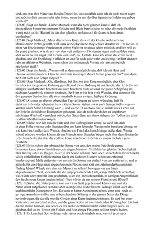 sind, und was ihre Natur und Beschaffenheit ist, das natürlich kann ich dir wohl nicht sagen
und möchte dich darum recht sehr bitten, wenn du mir darüber irgendeine Belehrung geben
wolltest!“
[126,03] Sagt die Jarah: „Lieber Mathael, wenn du nicht glauben kannst, daß ich
einige dieser Sterne mit meinem Fleische und Blute bereist habe, so nützt dir mein Erzählen
wenig oder nichts! Kannst du das aber glauben, so kann ich dir davon schon etwas
kundgeben!“
[126,04] Sagt Mathael: „Mein allerliebstes Kind, da wird der Glaube wohl auf eine
überaus harte Probe gestellt, weil dazu keine physische Möglichkeit denkbar ist. Im Geiste, in
einer Art Entzückung (Verzückung) deiner Seele ist so etwas schon möglich, und ich will es
dir gerne glauben, was du mir von den weit entfernten Fixsternen sagen und erzählen wirst;
aber wenn du mir sagst ,mit Fleisch und Blut‘, da, Liebste, kann ich schon das erste nicht
glauben, und die Erzählung, vielleicht an und für sich ganz wahr und richtig, verliert dadurch
sehr an effektiver Wahrheit, wenn schon der bedingende Vorsatz als rein unmöglich
erscheinen muß.“
[126,05] Sagt die Jarah: „Warum soll es denn unmöglich sein, daß ich mit Haut und
Haaren und mit meinem Fleische und Blute in einigen dieser Sterne gewesen bin? Sind denn
bei Gott nicht alle Dinge möglich?“
[126,06] Sagt Mathael: „Oh, allerdings, bei Gott ist kein Ding unmöglich; aber Gott
hat alles in eine gewisse Ordnung gestellt, und diese Ordnung ist ein Gesetz, das Er Selbst am
allergewissenhaftesten beachtet und auch beachten muß, ansonst die ganze Schöpfung im
nächsten Augenblick nimmer bestände. Der Herr wirkt hier viele Wunder, aber dennoch für
den genauen Beobachter alle stets innerhalb Seiner ewigen, heiligen Ordnung.
[126,07] Als man an diesem Abend den Tag verlängert zu haben wünschte, ließ Er
nicht die Erde oder scheinbar die wirkliche Sonne stehen – was nach Seinen höchst eigenen
Worten wider Seine Ordnung wäre –, und würde Er so etwas tun, so würde alles Leben auf
der Erde in die höchste Todesgefahr gelangen. Was da nicht durch den zu ungeheuer
mächtigen Wurfstoß vernichtet würde, das fände dann um desto sicherer den Tod in den alles
Festland überflutenden Wogen.
[126,08] Siehe, wie ich nun die Erde und ihre Luftregionen kenne, so weiß ich, daß
in einer Höhe von nur zehn Stunden über uns kein lebendes Wesen mehr bestehen könnte, so
wie kein Fisch außer dem Wasser, obschon ein Fisch doch noch länger außer dem Wasser
lebend erhalten werden könnte als ein Mensch zehn Stunden Weges hoch über dem Boden der
Erde. Nun denke dir aber die endlose Ferne von dieser Erde bis zu einem nächsten jener
Fixsterne!
[126,09] Es ist schon der Abstand der Sonne von uns, den meine freie Seele genau
bemessen kann, etwas Furchtbares; ein abgeschossener Pfeil hätte bei gleicher Schnelligkeit
über fünfzig Jahre zu fliegen, bis er in der Sonne ankäme. Nun aber ist nach dem freilich nicht
völlig verläßlichen Gefühle meiner Seele ein nächster Fixstern schon um zehnmal
hunderttausend Male entfernter von uns als die Sonne nur einfach von uns entfernt ist, und es
gäbe da für den Flug eines abgeschossenen Pfeiles eine Zeit von zehnhunderttausend mal
fünfzig Jahren! Würde sich aber ein Mensch so schnell bewegen wie ein frisch
abgeschossener Pfeil, so würde ihn die entgegenstrebende Luft ja augenblicklich zerreißen;
was würde aber erst mit ihm geschehen, so er, ein Mensch nämlich, in wenigen Augenblicken
den furchtbaren Raum durchschnitte?! Was würde da aus seinem Fleische und Blute?!
[126,10] Siehe, die Naturgesetze sind auch von Gott gegeben und können nur mit der
Natur selbst aufgehoben werden; aber solange eine Natur besteht, solange währt auch das
unabänderliche Naturgesetz fort. Da kann es keine Ausnahmen geben; denn eine noch so
geringe Ausnahme müßte eine unberechenbare Störung in der ganzen Natur der Dinge
hervorbringen, die da alle wie die Glieder einer Kette ineinanderhängen. Es darf bei einer
Kette aber nur ein Glied reißen, und die ganze Kette ist ihrer bindenden Wirkung bar! Da hast
du nun meine Gründe, aus denen es mir wohl vorderhand nicht leicht möglich wird, zu
glauben, daß du im Ernste mit Fleisch und Blut einige Fixsterne solltest bereist haben.
[126,11] Es kann bei Gott wohl gar sehr vieles noch möglich sein, was ich jetzt trotz
 