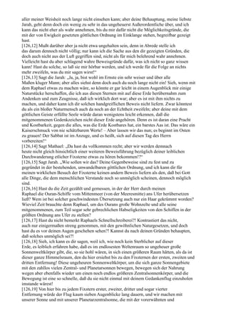 aller meiner Weisheit noch lange nicht einsehen kann; aber deine Behauptung, meine liebste
Jarah, geht denn doch ein wenig zu sehr in das ungeheuerst Außerordentliche über, und ich
kann das nicht eher als wahr annehmen, bis du mir dafür nicht die Möglichkeitsgründe, die
mit der von Ewigkeit gesetzten göttlichen Ordnung im Einklange stehen, begreifbar gezeigt
hast.
[126,12] Mußt darüber aber ja nicht etwa ungehalten sein, denn in Abrede stelle ich
das darum dennoch nicht völlig; nur kann ich die Sache aus den dir gezeigten Gründen, die
doch auch nicht aus der Luft gegriffen sind, nicht als für mich belehrend wahr annehmen.
Vielleicht hast du aber schlagend wahre Beweisgründe dafür, was ich nicht so ganz wissen
kann! Hast du solche, so laß sie mir hörbar werden, und ich werde für die Folge an nichts
mehr zweifeln, was du mir sagen wirst!“
[126,13] Sagt die Jarah: „Ja, ja, bist wohl im Ernste ein sehr weiser und über alle
Maßen kluger Mann; aber alles siehst denn doch auch du noch lange nicht ein! Sieh, wenn mit
dem Raphael etwas zu machen wäre, so könnte er gar leicht in einem Augenblick mir einige
Naturstücke herschaffen, die ich aus diesen Sternen mit auf diese Erde herübernahm zum
Andenken und zum Zeugnisse, daß ich wirklich dort war; aber es ist mit ihm nichts zu
machen, und daher kann ich dir solchen handgreiflichen Beweis nicht liefern. Zwar könntest
du als ein bloßer Naturmensch auch da noch an der Echtheit zweifeln; aber deine mit dem
göttlichen Geiste erfüllte Seele würde daran wenigstens leicht erkennen, daß die
mitgenommenen Gedenkzeichen nicht dieser Erde angehören. Denn es ist daran eine Pracht
und Kostbarkeit, gegen die alles, was die Erde Kostbares hat, ein barstes Aas ist. Das wäre ein
Kaiserschmuck von nie schätzbarem Werte! – Aber lassen wir das nun; es beginnt im Osten
zu grauen! Der Sabbat ist im Anzuge, und es heißt, sich auf diesen Tag des Herrn
vorbereiten!“
[126,14] Sagt Mathael: „Da hast du vollkommen recht; aber wir werden demnach
heute nicht gleich hinsichtlich einer weiteren Beweisführung bezüglich deiner leiblichen
Durchwanderung etlicher Fixsterne etwas zu hören bekommen!?“
[126,15] Sagt Jarah. „Wie sollen wir das? Deine Gegenbeweise sind zu fest und zu
gegründet in der bestehenden, unwandelbaren göttlichen Ordnung, und ich kann dir für
meinen wirklichen Besuch der Fixsterne keinen andern Beweis liefern als den, daß bei Gott
alle Dinge, die dem menschlichen Verstande noch so unmöglich scheinen, dennoch möglich
sind.
[126,16] Hast du die Zeit gezählt und gemessen, in der der Herr durch meinen
Raphael die Ouran-Schiffe vom Mittenmeer (von der Meeresmitte) ans Ufer herübersetzen
ließ? Wem ist bei solcher geschwindesten Übersetzung auch nur ein Haar gekrümmt worden?
Wieviel Zeit brauchte denn Raphael, um des Ourans große Wohnzelte und alle seine
mitgenommenen, zum Teil sogar sehr gebrechlichen Habseligkeiten von den Schiffen in der
größten Ordnung ans Ufer zu stellen?
[126,17] Hast du nicht bemerkt Raphaels Schnellschreiberei?! Kontrastiert das nicht,
auch nur einigermaßen streng genommen, mit den gewöhnlichen Naturgesetzen, und doch
hast du es vor deinen Augen geschehen sehen?! Kannst du nach deinen Gründen behaupten,
daß solches unmöglich sei?!
[126,18] Sieh, ich kann es dir sagen, weil ich, wie noch kein Sterblicher auf dieser
Erde, es leiblich erfahren habe, daß es im endlosesten Weltenraum so ungeheuer große
Sonnenweltkörper gibt, die, so sie hohl wären, in sich einen größeren Raum hätten, als da ist
dieser ganze Himmelsraum, den du hier ersiehst bis zu den Fixsternen der ersten, zweiten und
dritten Entfernung! Diese ungeheuren Sonnenweltkörper, um die sich ganze Sonnengebiete
mit den zahllos vielen Zentral- und Planetarsonnen bewegen, bewegen sich der Nahrung
wegen aber ebenfalls wieder um einen noch endlos größeren Zentralsonnenkörper, und die
Bewegung ist eine so schnelle, daß du sie nicht einmal mit deinem Gedankenflug einzuholen
imstande wärest!
[126,19] Von hier bis zu jedem Fixstern erster, zweiter, dritter und sogar vierter
Entfernung würde der Flug kaum sieben Augenblicke lang dauern, und wir machen mit
unserer Sonne und mit unserer Planetarzentralsonne, die mit der vorerwähnten und
 