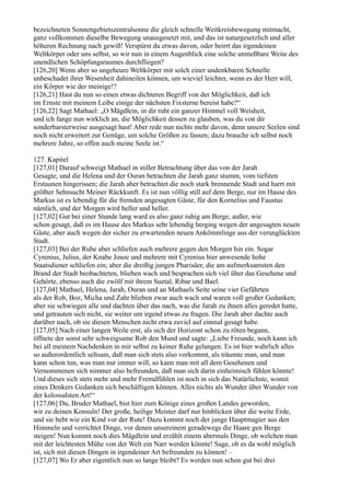 bezeichneten Sonnengebietszentralsonne die gleich schnelle Weitkreisbewegung mitmacht,
ganz vollkommen dieselbe Bewegung unausgesetzt mit, und das ist naturgesetzlich und aller
höheren Rechnung nach gewiß! Verspürst du etwas davon, oder beirrt das irgendeinen
Weltkörper oder uns selbst, so wir nun in einem Augenblick eine solche unmeßbare Weite des
unendlichen Schöpfungsraumes durchfliegen?
[126,20] Wenn aber so ungeheure Weltkörper mit solch einer undenkbaren Schnelle
unbeschadet ihrer Wesenheit dahineilen können, um wieviel leichter, wenn es der Herr will,
ein Körper wie der meinige!?
[126,21] Hast du nun so einen etwas dichteren Begriff von der Möglichkeit, daß ich
im Ernste mit meinem Leibe einige der nächsten Fixsterne bereist habe?“
[126,22] Sagt Mathael: „O Mägdlein, in dir ruht ein ganzer Himmel voll Weisheit,
und ich fange nun wirklich an, die Möglichkeit dessen zu glauben, was du von dir
sonderbarsterweise ausgesagt hast! Aber rede nun nichts mehr davon, denn unsere Seelen sind
noch nicht erweitert zur Genüge, um solche Größen zu fassen; dazu brauche ich selbst noch
mehrere Jahre, so offen auch meine Seele ist.“

127. Kapitel
[127,01] Darauf schweigt Mathael in stiller Betrachtung über das von der Jarah
Gesagte, und die Helena und der Ouran betrachten die Jarah ganz stumm, vom tiefsten
Erstaunen hingerissen; die Jarah aber betrachtet die noch stark brennende Stadt und harrt mit
größter Sehnsucht Meiner Rückkunft. Es ist nun völlig still auf dem Berge, nur im Hause des
Markus ist es lebendig für die fremden angesagten Gäste, für den Kornelius und Faustus
nämlich, und der Morgen wird heller und heller.
[127,02] Gut bei einer Stunde lang ward es also ganz ruhig am Berge, außer, wie
schon gesagt, daß es im Hause des Markus sehr lebendig herging wegen der angesagten neuen
Gäste, aber auch wegen der sicher zu erwartenden neuen Ankömmlinge aus der verunglückten
Stadt.
[127,03] Bei der Ruhe aber schliefen auch mehrere gegen den Morgen hin ein. Sogar
Cyrenius, Julius, der Knabe Josoe und mehrere mit Cyrenius hier anwesende hohe
Staatsdiener schliefen ein; aber die dreißig jungen Pharisäer, die am aufmerksamsten den
Brand der Stadt beobachteten, blieben wach und besprachen sich viel über das Gesehene und
Gehörte, ebenso auch die zwölf mit ihrem Suetal, Ribar und Bael.
[127,04] Mathael, Helena, Jarah, Ouran und an Mathaels Seite seine vier Gefährten
als der Rob, Boz, Micha und Zahr blieben zwar auch wach und waren voll großer Gedanken;
aber sie schwiegen alle und dachten über das nach, was die Jarah zu ihnen alles geredet hatte,
und getrauten sich nicht, sie weiter um irgend etwas zu fragen. Die Jarah aber dachte auch
darüber nach, ob sie diesen Menschen nicht etwa zuviel auf einmal gesagt habe.
[127,05] Nach einer langen Weile erst, als sich der Horizont schon zu röten begann,
öffnete der sonst sehr schweigsame Rob den Mund und sagte: „Liebe Freunde, noch kann ich
bei all meinem Nachdenken in mir selbst zu keiner Ruhe gelangen. Es ist hier wahrlich alles
so außerordentlich seltsam, daß man sich stets also vorkommt, als träumte man, und man
kann schon tun, was man nur immer will, so kann man mit all dem Gesehenen und
Vernommenen sich nimmer also befreunden, daß man sich darin einheimisch fühlen könnte!
Und dieses sich stets mehr und mehr Fremdfühlen ist noch in sich das Natürlichste, womit
eines Denkers Gedanken sich beschäftigen können. Alles nichts als Wunder über Wunder von
der kolossalsten Art!“
[127,06] Du, Bruder Mathael, bist hier zum Könige eines großen Landes geworden,
wir zu deinen Konsuln! Der große, heilige Meister darf nur hinblicken über die weite Erde,
und sie bebt wie ein Kind vor der Rute! Dazu kommt noch der junge Hauptmagier aus den
Himmeln und verrichtet Dinge, vor denen unsereinem geradewegs die Haare gen Berge
steigen! Nun kommt noch dies Mägdlein und erzählt einem abermals Dinge, ob welchen man
mit der leichtesten Mühe von der Welt ein Narr werden könnte! Sage, ob es da wohl möglich
ist, sich mit diesen Dingen in irgendeiner Art befreunden zu können! –
[127,07] Wo Er aber eigentlich nun so lange bleibt? Es werden nun schon gut bei drei
 