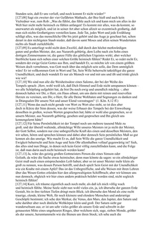 Stunden sein, daß Er uns verließ, und noch kommt Er nicht wieder!“
[127,08] Sagt ein zweiter der vier Gefährten Mathaels, der Boz hieß und auch kein
Vielredner war, zum Rob: „Was du fühlst, das fühle auch ich und kann mich um alles in der
Welt hier nicht mehr heimisch zu fühlen anfangen! Es kommt mir alles, was da kommt, so
unerwartet als möglich, und ist in seiner Art aber schon allzeit so exzentrisch großartig, daß
man sich nichts Großartigeres vorstellen kann. Jede Tat, jedes Wort und jede Erzählung
schlägt alles, was das menschliche Ohr bis jetzt gehört und das Auge je geschaut hat, schon
derart in den nichtigsten Staub nieder, daß davon samt Moses und allen seinen Wundertaten
nichts als Staub zurückbleibt.
[127,09] Es unterliegt wohl nicht dem Zweifel, daß durch den höchst merkwürdigen
guten und großen Meister, der, aus Nazareth gebürtig, dem Leibe nach ein Sohn eines
dortigen Zimmermanns ist, die ganze Fülle des göttlichen Urgeistes wirkt; aber welcher
Sterbliche kann sich neben einer solchen Größe heimisch fühlen? Redet Er, so redet nicht Er,
sondern der ewige Geist Gottes aus Ihm, und handelt Er, so möchte ich von einem größten
Weisen doch vernehmen, was Gott noch über das möglich sein solle, das Dem unmöglich
wäre! Er ist vollkommen Gott in Wort und Tat, Sein Wille beherrscht tatkräftigst die ganze
Unendlichkeit, und doch wandelt Er nur als Mensch vor und mit uns und ißt und trinkt gleich
wie wir!
[127,10] Wo sind nun alle die Weisheitssätze eines Salomo, der bei der Weihe des
Tempels sprach: ,Herr, wohl weiß ich, daß Dich Himmel und Erde nicht umspannen können –
wo alle Schöpfung aufgehört hat, da bist Du noch ewig und unendlich mächtig –; aber
dennoch haben wir Dir, o Herr, ein Haus erbaut, um uns darin mit reinen und reuevollen
Herzen zu vereinen, um Dir, o Herr, für alle Deine Wohltaten und Segnungen zu danken und
in Drangsalen Dir unsere Not und unser Elend vorzutragen!‘ (1. Kön. 8,12 ff.)
[127,11] Wenn das auch nicht gerade von Wort zu Wort also steht, so ist dies aber
doch in Kürze der Sinn dessen, was der weise Erbauer des Tempels bei der Einweihung
desselben in großen, weisen Worten gesprochen hat; hätte er wohl also gesprochen, so er
unsern Meister, aus Nazareth gebürtig, gesehen und gesprochen und Ihn gleich uns
kennengelernt hätte?
[127,12] Für Seine Persönlichkeit ist der Tempel noch um mehrere tausend Male zu
groß, und der überall waltende, allmächtige Wille unseres Meisters ist ja nicht der Meister,
der Gott Selbst, sondern nur eine unbegreifliche Kraft des einen und desselben Meisters, den
wir sehen, hören und sprechen können und dabei aber dennoch Sein persönliches Maß so gut
kennen als das unsrige. Wie macht Er es, daß Sein Wille die ganze Unendlichkeit und
Ewigkeit beherrscht und Sein Auge und Sein Ohr allenthalben vollauf gegenwärtig ist? Sieh,
das alles sind nun Dinge, in denen sich kein Geist völlig zurechtfinden kann, und die Folge
ist, daß man darin auch nicht heimisch werden kann!
[127,13] Ja, wäre des geistig großen Gottmeisters Person die eines Simson oder
Goliath, da wäre die Sache etwas heimischer, denn man könnte da sagen: so ein allmächtiger
Geist muß auch einen entsprechenden Leib haben; aber so ist unser Meister mehr klein als
groß zu nennen, was dessen Person betrifft, und doch spielt Sein Geist mit der Unendlichkeit
wie ein Knabe mit einem Apfel! Das ist das Unbegreifliche, und alle Weisen mit ihren Lehren
über das Wesen Gottes erleiden hier den allergewaltigsten Schiffbruch; aber wir können uns
nun dennoch, obgleich wir hier eines andern praktisch belehrt worden sind, nicht sogleich
heimisch fühlen!
[127,14] Kurz, ich träume eigentlich auch noch mehr, als daß ich mich völlig wach
und heimisch fühlte. Meine Seele sieht nun wohl vieles ein, ja, ich übersehe der ganzen Erde
Gestalt, bis in ihre tiefsten Tiefen dringt mein Blick; ich übersehe den Mond als eine recht
traurige, elende, kleine Welt, für noch kleinere und elendere Menschen und anderartige
Geschöpfe bestimmt; ich sehe den Merkur, die Venus, den Mars, den Jupiter, den Saturn und
sehe darüber aber noch ähnliche Weltkörper klein und groß. Der Saturn sieht gar
wunderseltsam aus; er ist um sehr vieles größer als unsere Erde und schwebt in der
genauesten Mitte eines ungeheuren Ringes, über welchem sich, sage, sieben Monde, größer
als der unsere, herumtummeln wie die Bienen um ihren Stock; ich sehe auch die
 