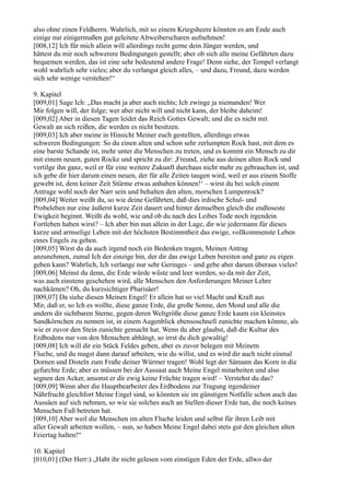 also ohne einen Feldherrn. Wahrlich, mit so einem Kriegsheere könnten es am Ende auch
einige nur einigermaßen gut geleitete Altweiberscharen aufnehmen!
[008,12] Ich für mich allein will allerdings recht gerne dein Jünger werden, und
hättest du mir noch schwerere Bedingungen gestellt; aber ob sich alle meine Gefährten dazu
bequemen werden, das ist eine sehr bedeutend andere Frage! Denn siehe, der Tempel verlangt
wohl wahrlich sehr vieles; aber du verlangst gleich alles, – und dazu, Freund, dazu werden
sich sehr wenige verstehen!“

9. Kapitel
[009,01] Sage Ich: „Das macht ja aber auch nichts; Ich zwinge ja niemanden! Wer
Mir folgen will, der folge; wer aber nicht will und nicht kann, der bleibe daheim!
[009,02] Aber in diesen Tagen leidet das Reich Gottes Gewalt; und die es nicht mit
Gewalt an sich reißen, die werden es nicht besitzen.
[009,03] Ich aber meine in Hinsicht Meiner euch gestellten, allerdings etwas
schweren Bedingungen: So du einen alten und schon sehr zerlumpten Rock hast, mit dem es
eine barste Schande ist, mehr unter die Menschen zu treten, und es kommt ein Mensch zu dir
mit einem neuen, guten Rocke und spricht zu dir: ,Freund, ziehe aus deinen alten Rock und
vertilge ihn ganz, weil er für eine weitere Zukunft durchaus nicht mehr zu gebrauchen ist, und
ich gebe dir hier darum einen neuen, der für alle Zeiten taugen wird, weil er aus einem Stoffe
gewebt ist, dem keiner Zeit Stürme etwas anhaben können!‘ – wirst du bei solch einem
Antrage wohl noch der Narr sein und behalten den alten, morschen Lumpenrock?
[009,04] Weiter weißt du, so wie deine Gefährten, daß dies irdische Schul- und
Probeleben nur eine äußerst kurze Zeit dauert und hinter demselben gleich die endloseste
Ewigkeit beginnt. Weißt du wohl, wie und ob du nach des Leibes Tode noch irgendein
Fortleben haben wirst? – Ich aber bin nun allein in der Lage, dir wie jedermann für dieses
kurze und armselige Leben mit der höchsten Bestimmtheit das ewige, vollkommenste Leben
eines Engels zu geben.
[009,05] Wirst du da auch irgend noch ein Bedenken tragen, Meinen Antrag
anzunehmen, zumal Ich der einzige bin, der dir das ewige Leben bereiten und ganz zu eigen
geben kann? Wahrlich, Ich verlange nur sehr Geringes – und gebe aber darum überaus vieles!
[009,06] Meinst du denn, die Erde würde wüste und leer werden, so da mit der Zeit,
was auch einstens geschehen wird, alle Menschen den Anforderungen Meiner Lehre
nachkämen? Oh, du kurzsichtiger Pharisäer!
[009,07] Da siehe diesen Meinen Engel! Er allein hat so viel Macht und Kraft aus
Mir, daß er, so Ich es wollte, diese ganze Erde, die große Sonne, den Mond und alle die
andern dir sichtbaren Sterne, gegen deren Weltgröße diese ganze Erde kaum ein kleinstes
Sandkörnchen zu nennen ist, in einem Augenblick ebensoschnell zunichte machen könnte, als
wie er zuvor den Stein zunichte gemacht hat. Wenn du aber glaubst, daß die Kultur des
Erdbodens nur von den Menschen abhängt, so irrst du dich gewaltig!
[009,08] Ich will dir ein Stück Feldes geben, aber es zuvor belegen mit Meinem
Fluche, und du magst dann darauf arbeiten, wie du willst, und es wird dir auch nicht einmal
Dornen und Disteln zum Fraße deiner Würmer tragen! Wohl legt der Sämann das Korn in die
gefurchte Erde; aber es müssen bei der Aussaat auch Meine Engel mitarbeiten und also
segnen den Acker, ansonst er dir ewig keine Früchte tragen wird! – Verstehst du das?
[009,09] Wenn aber die Hauptbearbeiter des Erdbodens zur Tragung irgendeiner
Nährfrucht gleichfort Meine Engel sind, so könnten sie im günstigen Notfalle schon auch das
Aussäen auf sich nehmen, so wie sie solches auch an Stellen dieser Erde tun, die noch keines
Menschen Fuß betreten hat.
[009,10] Aber weil die Menschen im alten Fluche leiden und selbst für ihren Leib mit
aller Gewalt arbeiten wollen, – nun, so haben Meine Engel dabei stets gut den gleichen alten
Feiertag halten!“

10. Kapitel
[010,01] (Der Herr:) „Habt ihr nicht gelesen vom einstigen Eden der Erde, allwo der
 