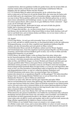 wunderherrlichen, überweit gedehnten Gefilde der großen Sonne; aber bei all dem fühle ich
mich bei weitem nicht so fremd als hier in der merkwürdigst sonderbarsten Nähe des
Schöpfers aller der zahllosen Welten und ihrer Wunder!
[127,15] Vielleicht fühlet ihr andern euch heimischer, da ihr vielleicht diese Sache
nicht so ruhig und so tief fasset als ich und der Bruder Rob; aber wenn man die Sache recht
mit aller Ruhe und in der möglichsten Tiefe zu betrachten anfängt, vergleichend mit allem,
was man in dieser Welt je gesehen, gehört und in den alten Büchern gelesen hat, so wird es
einem immer unheimlicher und fremdartiger zumute. Ja, man verliert sich am Ende so ganz
mit seinem eigenen Dasein, daß es einem als ein ganz fühlbarstes Nichts vorkommt! – Saget
es mir, ob ich recht habe oder nicht!“
[127,16] Sagt darauf Micha: „Recht habt ihr beide, und auch ich habe das gleiche
Gefühl; aber es beseligt mich dennoch gar sehr.“
[127,17] Sagen Rob und Boz: „Ja, von dem ist keine Rede! Uns beseligt es auch sehr
und überaus; aber das hebt das Sich-völlig-fremd-Fühlen in dieser Sache durchaus nicht auf!
Gott ist und bleibt Gott, und wir können denken und fühlen, wie wir nur immer wollen, so
werden wir die Kluft nie ausfüllen!“

128. Kapitel
[128,01] Sagt Micha: „Ist auch gar nicht notwendig! Seien wir froh, daß wir das sind,
was wir sind, und daß wir endlich einmal das vor uns körperlich haben in aller der endlosesten
Wirkungsumfassung, wovon die Alten vergeblich nach irgendeinem haltbaren Begriffe
strebten, sich aber mit demselben auch stets gleich ins Blaue verloren!
[128,02] Betrachtet Moses und alle die Propheten, nehmet noch die Weisen Ägyptens
und Griechenlands dazu, fasset ihre ungeheuer mystisch geistigen Begriffe vom Wesen Gottes
zusammen, und ihr habt noch kein Sandkorn groß von dem, was wir hier in Hülle und Fülle
handgreiflich körperlich vor uns haben!
[128,03] Moses, der größte Prophet, wollte am Berge Sinai Gott sehen, bekam aber
aus der feuerschwangersten Wolke mit einer Donnerstimme, daß darob der Erdkreis erbebte,
zur Antwort: ,Gott kann niemand sehen und leben!‘ Wir aber schauen nun denselben Gott,
reden mit Ihm, sind fröhliche Zeugen von Seiner Weisheit und Allmacht und leben ganz gut
und ganz gemütlich dabei! Wenn es dem guten Moses auf dem Berge manchmal etwas
unheimlich zumute geworden ist, besonders wenn um sein Haupt in einem fort tausendmal
tausend allergewaltigst krachende Blitze ihr Spiel trieben, so ist das gar wohl begreiflich; aber
wenn wir hier von einer besonderen Unheimlichkeit reden in Gegenwart des so überaus guten
und allergemütlichsten Gottes, so sind wir vollauf des derbsten Auslachens wert!
[128,04] Schwärmten nicht unsere Alten von einem heiligen Vater im Himmel,
konnten aber dennoch nie zu irgendeinem Begriffe von Ihm gelangen!? Wir haben denselben
heiligen Vater in aller handgreiflichster Wahrheit nun vor uns auf dieser Erde, die nun der
Himmel aller Himmel ist, und wir fühlen uns unheimisch!
[128,05] Es ist schon wahr, daß man sich hier ganz ungewohnt und anders fühlen
muß als ein Kind daheim bei seinem eitlen Spielzeuge; aber dafür befinden wir uns nun auch
in einer ganz kuriosen Schule des Lebens! Wenn ein Kind das erstemal in eine Schule kommt,
wird es sich auch sicher nicht so heimisch fühlen als bei seinem Spielzeug daheim im Hause
seiner Alten; aber wenn es die Schule einmal ein Jahr lang besucht, dann wird es sich auch
darin so heimisch fühlen als daheim beim Spielzeug.
[128,06] Wie aber Er, unser Gott, Meister, Herr und Vater mit Seinem allmächtigen
Willen dennoch in der ganzen Unendlichkeit vom Größten bis zum Kleinsten alles wirksamst
durchdringt und Sich gleich aller Seiner end- und zahllos vielen Geschöpfe vom Größten bis
zum Kleinsten als klarst gegenwärtig bewußt ist, das, Brüder, geht uns gar nichts an und
weiter sicher nicht, als daß wir wissen und einsehen, daß es also ist und sein muß, ansonst alle
Dinge offenbar augenblicklich ihr objektives Dasein verlieren müßten.
[128,07] Haben wir nur Geduld! Heute wissen wir einmal so viel, morgen werden
wir offenbar wieder mehr wissen, und in einem Jahre dürften wir schon viel mehr wissen als
eben jetzt im Anfange unserer geistigen Entwicklung, in der wir aber dennoch schon jetzt bei
 