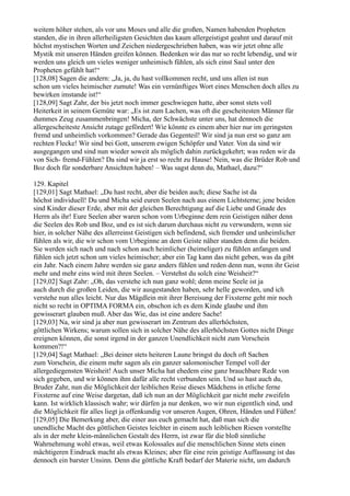weitem höher stehen, als vor uns Moses und alle die großen, Namen habenden Propheten
standen, die in ihren allerheiligsten Gesichten das kaum allergeistigst geahnt und darauf mit
höchst mystischen Worten und Zeichen niedergeschrieben haben, was wir jetzt ohne alle
Mystik mit unseren Händen greifen können. Bedenken wir das nur so recht lebendig, und wir
werden uns gleich um vieles weniger unheimisch fühlen, als sich einst Saul unter den
Propheten gefühlt hat!“
[128,08] Sagen die andern: „Ja, ja, du hast vollkommen recht, und uns allen ist nun
schon um vieles heimischer zumute! Was ein vernünftiges Wort eines Menschen doch alles zu
bewirken imstande ist!“
[128,09] Sagt Zahr, der bis jetzt noch immer geschwiegen hatte, aber sonst stets voll
Heiterkeit in seinem Gemüte war: „Es ist zum Lachen, was oft die gescheitesten Männer für
dummes Zeug zusammenbringen! Micha, der Schwächste unter uns, hat dennoch die
allergescheiteste Ansicht zutage gefördert! Wie könnte es einem aber hier nur im geringsten
fremd und unheimlich vorkommen? Gerade das Gegenteil! Wir sind ja nun erst so ganz am
rechten Flecke! Wir sind bei Gott, unserem ewigen Schöpfer und Vater. Von da sind wir
ausgegangen und sind nun wieder soweit als möglich dahin zurückgekehrt; was reden wir da
von Sich- fremd-Fühlen? Da sind wir ja erst so recht zu Hause! Nein, was die Brüder Rob und
Boz doch für sonderbare Ansichten haben! – Was sagst denn du, Mathael, dazu?“

129. Kapitel
[129,01] Sagt Mathael: „Du hast recht, aber die beiden auch; diese Sache ist da
höchst individuell! Du und Micha seid euren Seelen nach aus einem Lichtsterne; jene beiden
sind Kinder dieser Erde, aber mit der gleichen Berechtigung auf die Liebe und Gnade des
Herrn als ihr! Eure Seelen aber waren schon vom Urbeginne dem rein Geistigen näher denn
die Seelen des Rob und Boz, und es ist sich darum durchaus nicht zu verwundern, wenn sie
hier, in solcher Nähe des allerreinst Geistigen sich befindend, sich fremder und unheimlicher
fühlen als wir, die wir schon vom Urbeginne an dem Geiste näher standen denn die beiden.
Sie werden sich nach und nach schon auch heimlicher (heimeliger) zu fühlen anfangen und
fühlen sich jetzt schon um vieles heimischer; aber ein Tag kann das nicht geben, was da gibt
ein Jahr. Nach einem Jahre werden sie ganz anders fühlen und reden denn nun, wenn ihr Geist
mehr und mehr eins wird mit ihren Seelen. – Verstehst du solch eine Weisheit?“
[129,02] Sagt Zahr: „Oh, das verstehe ich nun ganz wohl; denn meine Seele ist ja
auch durch die großen Leiden, die wir ausgestanden haben, sehr helle geworden, und ich
verstehe nun alles leicht. Nur das Mägdlein mit ihrer Bereisung der Fixsterne geht mir noch
nicht so recht in OPTIMA FORMA ein, obschon ich es dem Kinde glaube und ihm
gewisserart glauben muß. Aber das Wie, das ist eine andere Sache!
[129,03] Na, wir sind ja aber nun gewisserart im Zentrum des allerhöchsten,
göttlichen Wirkens; warum sollen sich in solcher Nähe des allerhöchsten Gottes nicht Dinge
ereignen können, die sonst irgend in der ganzen Unendlichkeit nicht zum Vorschein
kommen?!“
[129,04] Sagt Mathael: „Bei deiner stets heiteren Laune bringst du doch oft Sachen
zum Vorschein, die einem mehr sagen als ein ganzer salomonischer Tempel voll der
allergediegensten Weisheit! Auch unser Micha hat ehedem eine ganz brauchbare Rede von
sich gegeben, und wir können ihm dafür alle recht verbunden sein. Und so hast auch du,
Bruder Zahr, nun die Möglichkeit der leiblichen Reise dieses Mädchens in etliche ferne
Fixsterne auf eine Weise dargetan, daß ich nun an der Möglichkeit gar nicht mehr zweifeln
kann. Ist wirklich klassisch wahr; wir dürfen ja nur denken, wo wir nun eigentlich sind, und
die Möglichkeit für alles liegt ja offenkundig vor unseren Augen, Ohren, Händen und Füßen!
[129,05] Die Bemerkung aber, die einer aus euch gemacht hat, daß man sich die
unendliche Macht des göttlichen Geistes leichter in einem auch leiblichen Riesen vorstellte
als in der mehr klein-männlichen Gestalt des Herrn, ist zwar für die bloß sinnliche
Wahrnehmung wohl etwas, weil etwas Kolossales auf die menschlichen Sinne stets einen
mächtigeren Eindruck macht als etwas Kleines; aber für eine rein geistige Auffassung ist das
dennoch ein barster Unsinn. Denn die göttliche Kraft bedarf der Materie nicht, um dadurch
 