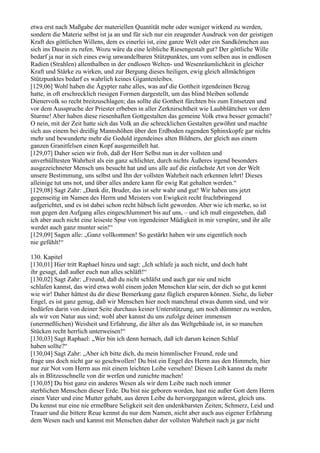 etwa erst nach Maßgabe der materiellen Quantität mehr oder weniger wirkend zu werden,
sondern die Materie selbst ist ja an und für sich nur ein zeugender Ausdruck von der geistigen
Kraft des göttlichen Willens, dem es einerlei ist, eine ganze Welt oder ein Sandkörnchen aus
sich ins Dasein zu rufen. Wozu wäre da eine leibliche Riesengestalt gut? Der göttliche Wille
bedarf ja nur in sich eines ewig unwandelbaren Stützpunktes, um vom selben aus in endlosen
Radien (Strahlen) allenthalben in der endlosen Welten- und Wesenräumlichkeit in gleicher
Kraft und Stärke zu wirken, und zur Bergung dieses heiligen, ewig gleich allmächtigen
Stützpunktes bedarf es wahrlich keines Gigantenleibes.
[129,06] Wohl haben die Ägypter nahe alles, was auf die Gottheit irgendeinen Bezug
hatte, in oft erschrecklich riesigen Formen dargestellt, um das blind bleiben sollende
Dienervolk so recht breitzuschlagen; das sollte die Gottheit fürchten bis zum Entsetzen und
vor dem Ausspruche der Priester erbeben in aller Zerknirschtheit wie Laubblättchen vor dem
Sturme! Aber haben diese riesenhaften Gottgestalten das gemeine Volk etwa besser gemacht?
O nein, mit der Zeit hatte sich das Volk an die schrecklichen Gestalten gewöhnt und machte
sich aus einem bei dreißig Mannshöhen über den Erdboden ragenden Sphinxkopfe gar nichts
mehr und bewunderte mehr die Geduld irgendeines alten Bildners, der gleich aus einem
ganzen Granitfelsen einen Kopf ausgemeißelt hat.
[129,07] Daher seien wir froh, daß der Herr Selbst nun in der vollsten und
unverhülltesten Wahrheit als ein ganz schlichter, durch nichts Äußeres irgend besonders
ausgezeichneter Mensch uns besucht hat und uns alle auf die einfachste Art von der Welt
unsere Bestimmung, uns selbst und Ihn der vollsten Wahrheit nach erkennen lehrt! Dieses
alleinige tut uns not, und über alles andere kann für ewig Rat gehalten werden.“
[129,08] Sagt Zahr: „Dank dir, Bruder, das ist sehr wahr und gut! Wir haben uns jetzt
gegenseitig im Namen des Herrn und Meisters von Ewigkeit recht fruchtbringend
aufgerichtet, und es ist dabei schon recht hübsch licht geworden. Aber wie ich merke, so ist
nun gegen den Aufgang alles eingeschlummert bis auf uns, – und ich muß eingestehen, daß
ich aber auch nicht eine leiseste Spur von irgendeiner Müdigkeit in mir verspüre, und ihr alle
werdet auch ganz munter sein!“
[129,09] Sagen alle: „Ganz vollkommen! So gestärkt haben wir uns eigentlich noch
nie gefühlt!“

130. Kapitel
[130,01] Hier tritt Raphael hinzu und sagt: „Ich schlafe ja auch nicht, und doch habt
ihr gesagt, daß außer euch nun alles schläft!“
[130,02] Sagt Zahr: „Freund, daß du nicht schläfst und auch gar nie und nicht
schlafen kannst, das wird etwa wohl einem jeden Menschen klar sein, der dich so gut kennt
wie wir! Daher hättest du dir diese Bemerkung ganz füglich ersparen können. Siehe, du lieber
Engel, es ist ganz genug, daß wir Menschen hier noch manchmal etwas dumm sind, und wir
bedürfen darin von deiner Seite durchaus keiner Unterstützung, um noch dümmer zu werden,
als wir von Natur aus sind; wohl aber kannst du uns zufolge deiner immensen
(unermeßlichen) Weisheit und Erfahrung, die älter als das Weltgebäude ist, in so manchen
Stücken recht herrlich unterweisen!“
[130,03] Sagt Raphael: „Wer bin ich denn hernach, daß ich darum keinen Schlaf
haben sollte?“
[130,04] Sagt Zahr: „Aber ich bitte dich, du mein himmlischer Freund, rede und
frage uns doch nicht gar so geschwollen! Du bist ein Engel des Herrn aus den Himmeln, hier
nur zur Not vom Herrn aus mit einem leichten Leibe versehen! Diesen Leib kannst du mehr
als in Blitzesschnelle von dir werfen und zunichte machen!
[130,05] Du bist ganz ein anderes Wesen als wir dem Leibe nach noch immer
sterblichen Menschen dieser Erde. Du bist nie geboren worden, hast nie außer Gott dem Herrn
einen Vater und eine Mutter gehabt, aus deren Leibe du hervorgegangen wärest, gleich uns.
Du kennst nur eine nie ermeßbare Seligkeit seit den undenkbarsten Zeiten; Schmerz, Leid und
Trauer und die bittere Reue kennst du nur dem Namen, nicht aber auch aus eigener Erfahrung
dem Wesen nach und kannst mit Menschen daher der vollsten Wahrheit nach ja gar nicht
 