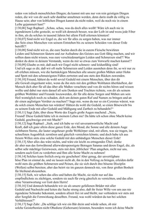 reden von irdisch menschlichen Dingen; du kannst mit uns nur von rein geistigen Dingen
reden, die wir von dir auch sehr dankbar annehmen werden, denn darin mußt du völlig zu
Hause sein; aber von leiblichen Dingen kannst du nicht reden, weil du noch nie in einem
Leibe gejammert hast!“
[130,06] Sagt Raphael: „Schau, schau, was du doch alles weißt! Wäre ich auch nie in
irgendeinem Leibe gesteckt, so weiß ich dennoch besser, was der Leib ist und wozu jede Fiber
in ihm, als du solches in tausend Jahren bei allem Fleiß erlernen könntest!
[130,07] Sind nicht wir Engel es, die wir für alles zu sorgen haben, was nur immer
das Sein eines Menschen von seinem Entstehen bis zu seinem Scheiden von dieser Erde
betrifft?!
[130,08] Sind nicht wir es, die eure Seelen durch die in eurem Fleische bewirkten
Leiden und Schmerzen läutern und zur Aufnahme des Geistes aus Gott fähig machen, und wir
sollten dann nicht wissen, was eure verschiedenartigen Leiden und Schmerzen sind?! Was
denkst du denn in deinem Verstande, wenn du mir so etwas zum Vorwurfe machen kannst!?
[130,09] Glaube es mir, daß auch wir Engel nicht schmerz- und leidunfähig sind!
Und ich sage es dir, daß wir oft mehr Schmerzen und Leiden ausstehen denn ihr, so wir nur zu
oft erleben müssen, wie die hartnäckigen Menschen alle unsere großen Mühen unter Hohn
und Spott mit den schmutzigsten Füßen zertreten und uns stets den Rücken zuwenden.
[130,10] Freund, hättest du wohl soviel Geduld mit einem Menschen, über den dir
alle Gewalt eingeräumt wäre, wenn du ihn stets mit den größten Wohltaten überhäuftest, der
Mensch dich aber für all das über alle Maßen verachtete und von dir nichts hören und wissen
wollte und dabei nur stets darauf all sein Denken und Trachten richtete, von dir als seinem
größten Wohltäter und Freunde loszuwerden, dir für alle deine Sorgen und Mühen um sein
Heil womöglich noch zu schaden, dich um deinen guten Ruf und Namen zu bringen und an
dir einen arglistigen Verräter zu machen!? Sage mir, wenn du nur so ein Cyrenius wärest, was
du solch einem Menschen tun würdest! Hättest du wohl die Geduld, so einen Bösewicht bis
zu seinem Ende mit aller Geduld und Mäßigung und Zartheit zu behandeln?“
[130,11] Sagt Zahr, über diese Worte des Engels große Augen machend: „Nein,
Freund! Diese Geduld hätte ich in meinem Leben nie! Da hätte ich schon ohne Macht keine
Geduld, geschweige erst mit Macht!“
[130,12] Sagt Raphael: „Sieh, und ich habe so viel unverantwortliche Macht und
Kraft, daß ich ganz allein diese ganze Erde, den Mond, die Sonne und alle deinem Auge
sichtbaren Sterne, die lauter ungeheuer große Weltkörper sind, mit allem, was sie tragen, im
schnellsten Augenblick zerstören und gänzlich vernichten könnte; und doch habe ich aus
freiem Willen stets eine solche Geduld mit den unbändigen Menschen dieser Erde!
[130,13] Aber alles das wäre nichts, und wäre ein leicht zu ertragendes Übel; denke
dir aber nun das fortwährend allerwiderspenstigste Betragen Satanas und deren Engel, die, als
selbst sehr mächtige Geistwesen, stets mit dem ,löblichen‘ Plan umgehen, nicht nur uns,
sondern auch Gott zu verderben und Ihm alle Seine Macht zu nehmen!
[130,14] Solches kann freilich ewig nie geschehen! Aber genug, der unvertilgbare
böse Plan ist einmal da, und sie lassen nicht ab, ihn in den Vollzug zu bringen, erleiden dafür
wohl stets die größten Schmerzen und Peinen, die sie sich durch ihre böseste Disziplin
(Wollen) selbst bereiten; aber das beirrt sie im ganzen dennoch nie, von ihrer großen Bosheit
für bleibend abzustehen.
[130,15] Sieh, wir sehen das alles und haben die Macht, sie nicht nur auf das
empfindlichste zu züchtigen, sondern sie auch für ewig gänzlich zu vernichten, und das alles
ohne Verantwortung vor Gott dem Herrn!
[130,16] Und dennoch behandeln wir sie als unsere gefallenen Brüder mit aller
Geduld und Nachsicht und leiten die Sache streng also, daß ihr freier Wille von uns aus nie
irgendeine Schranke bekommt, sondern allzeit frei ist und bleibt; nur verhindern wir stets mit
aller Sorgfalt die Fernwirkung desselben. Freund, was wohl würdest du tun bei solchen
Verhältnissen?“
[130,17] Sagt Zahr: „Da schlüge ich wie ein Bär drein und würde sehen, ob mir
solche Geisterbestien nicht Obedienz (Gehorsam) leisteten, besonders wenn ich deine Macht
 