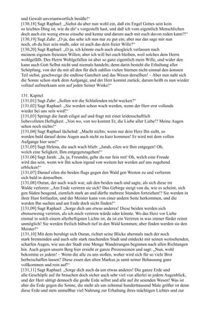 und Gewalt unverantwortlich besäße!“
[130,18] Sagt Raphael: „Siehst du aber nun wohl ein, daß ein Engel Gottes sein kein
so leichtes Ding ist, wie du dir' s vorgestellt hast, und daß ich vom eigentlich Menschlichen
doch auch ein wenig etwas einsehe und kenne und darum auch mit euch davon reden kann?!“
[130,19] Sagt Zahr: „O ja, das sehe ich nun nur zu gut ein; aber nur das sage mir nun
noch, ob du hier sein mußt, oder ist auch das dein freier Wille?“
[130,20] Sagt Raphael: „O ja, ich könnte euch auch alsogleich verlassen nach
meinem eigenen freiesten Willen; aber ich will bei euch bleiben, weil solches dem Herrn
wohlgefällt. Des Herrn Wohlgefallen ist aber so ganz eigentlich mein Wille, und wider den
kann auch Gott Selbst nicht und niemals handeln; denn darin besteht die Erhaltung aller
Schöpfung, von der du mit all den für dich zahllos vielen Sternen nicht einmal den äonsten
Teil siehst, geschweige die endlose Ganzheit und das Wesen derselben! – Aber nun naht sich
die Sonne schon stark dem Aufgange, und der Herr kommt zurück; darum heißt es nun wieder
vollauf aufmerksam sein auf jeden Seiner Winke!“

131. Kapitel
[131,01] Sagt Zahr: „Sollen wir die Schlafenden nicht wecken?“
[131,02] Sagt Raphael: „Sie werden schon wach werden, wenn der Herr erst vollends
wieder bei uns sein wird!“
[131,03] Springt die Jarah eiligst auf und fragt mit einer leidenschaftlich
liebevollsten Heftigkeit: „Von wo, von wo kommt Er, die Liebe aller Liebe!? Meine Augen
sehen noch nichts!“
[131,04] Sagt Raphael lächelnd: „Macht nichts; wenn nur dein Herz Ihn sieht, so
werden bald darauf deine Augen auch nicht zu kurz kommen! Er wird mit dem vollen
Aufgange hier sein!“
[131,05] Sagt Helena, die auch wach blieb: „Jarah, eilen wir Ihm entgegen! Oh,
welch eine Seligkeit, Ihm entgegenzugehen!“
[131,06] Sagt Jarah: „Ja, ja, Freundin, gehe du nur fein mit! Oh, welch eine Freude
wird das sein, wenn wir Ihn schon irgend von weitem her werden auf uns zugehend
erblicken!“
[131,07] Darauf eilen die beiden flugs gegen den Wald gen Westen zu und verlieren
sich bald in demselben.
[131,08] Ouran, der auch wach war, sah den beiden nach und sagte, als sich diese im
Walde verloren: „Am Ende verirren sie sich? Das Gebirge steigt von da, wie es scheint, sich
gen Süden beugend, ziemlich stark an und dürfte mehrere Stunden fortziehen!? Sie werden in
ihrer Hast fortlaufen, und der Meister kann von einer andern Seite herkommen, und die
werden Ihn suchen und am Ende doch nicht finden!“
[131,09] Sagt Raphael: „Sorge dich um etwas anderes! Diese beiden werden sich
ebensowenig verirren, als ich mich verirren würde oder könnte. Wo das Herz vor Liebe
einmal in solch einem allerheftigsten Lichte ist, da ist ein Verirren in was immer fürder reinst
unmöglich! Sie werden freilich hübsch tief in den Wald kommen; aber finden werden sie den
Meister!“
[131,10] Mit dem beruhigt sich Ouran, richtet seine Blicke abermals nach der noch
stark brennenden und auch sehr stark rauchenden Stadt und entdeckt mit seinen weitsehenden,
scharfen Augen, wie aus der Stadt eine Menge Wanderungen beginnen nach allen Richtungen
hin. Auch gegen unsern Berg hier ersieht er ganze Prozessionen und sagt: „Nun, wohl
bekomme es jedem! – Wenn die alle zu uns stoßen, woher wird sich für so viele Brot
herbeischaffen lassen? Diese essen den alten Markus ja samt seiner Behausung ganz
vollkommen und rein auf!“
[131,11] Sagt Raphael: „Sorge dich auch da um etwas anderes! Die ganze Erde und
alle Geschöpfe auf ihr brauchen doch sicher auch sehr viel von allerlei in jedem Augenblick,
und der Herr sättigt dennoch die große Erde selbst und alle auf ihr seienden Wesen! Was ist
aber die Erde gegen die Sonne, die mehr als um zehnmal hunderttausend Male größer ist denn
diese Erde und stets unmeßbar viel Nahrung zur Erhaltung ihres mächtigen Lichtes und zur
 
