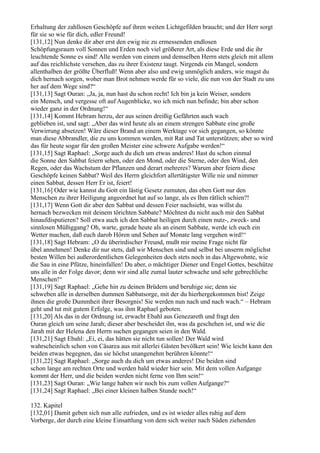 Erhaltung der zahllosen Geschöpfe auf ihren weiten Lichtgefilden braucht; und der Herr sorgt
für sie so wie für dich, edler Freund!
[131,12] Nun denke dir aber erst den ewig nie zu ermessenden endlosen
Schöpfungsraum voll Sonnen und Erden noch viel größerer Art, als diese Erde und die ihr
leuchtende Sonne es sind! Alle werden von einem und demselben Herrn stets gleich mit allem
auf das reichlichste versehen, das zu ihrer Existenz taugt. Nirgends ein Mangel, sondern
allenthalben der größte Überfluß! Wenn aber also und ewig unmöglich anders, wie magst du
dich hernach sorgen, woher man Brot nehmen werde für so viele, die nun von der Stadt zu uns
her auf dem Wege sind?“
[131,13] Sagt Ouran: „Ja, ja, nun hast du schon recht! Ich bin ja kein Weiser, sondern
ein Mensch, und vergesse oft auf Augenblicke, wo ich mich nun befinde; bin aber schon
wieder ganz in der Ordnung!“
[131,14] Kommt Hebram herzu, der aus seinen dreißig Gefährten auch wach
geblieben ist, und sagt: „Aber das wird heute als an einem strengen Sabbate eine große
Verwirrung absetzen! Wäre dieser Brand an einem Werktage vor sich gegangen, so könnte
man diese Abbrandler, die zu uns kommen werden, mit Rat und Tat unterstützen; aber so wird
das für heute sogar für den großen Meister eine schwere Aufgabe werden!“
[131,15] Sagt Raphael: „Sorge auch du dich um etwas anderes! Hast du schon einmal
die Sonne den Sabbat feiern sehen, oder den Mond, oder die Sterne, oder den Wind, den
Regen, oder das Wachstum der Pflanzen und derart mehreres? Warum aber feiern diese
Geschöpfe keinen Sabbat? Weil des Herrn gleichfort allertätigster Wille nie und nimmer
einen Sabbat, dessen Herr Er ist, feiert!
[131,16] Oder wie kannst du Gott ein lästig Gesetz zumuten, das eben Gott nur den
Menschen zu ihrer Heiligung angeordnet hat auf so lange, als es Ihm rätlich schien?!
[131,17] Wenn Gott dir aber den Sabbat und dessen Feier nachsieht, was willst du
hernach bezwecken mit deinem törichten Sabbate? Möchtest du nicht auch mir den Sabbat
hinaufdisputieren? Soll etwa auch ich den Sabbat heiligen durch einen nutz-, zweck- und
sinnlosen Müßiggang? Oh, warte, gerade heute als an einem Sabbate, werde ich euch ein
Wetter machen, daß euch darob Hören und Sehen auf Monate lang vergehen wird!“
[131,18] Sagt Hebram: „O du überirdischer Freund, mußt mir meine Frage nicht für
übel annehmen! Denke dir nur stets, daß wir Menschen sind und selbst bei unserm möglichst
besten Willen bei außerordentlichen Gelegenheiten doch stets noch in das Altgewohnte, wie
die Sau in eine Pfütze, hineinfallen! Du aber, o mächtiger Diener und Engel Gottes, beschütze
uns alle in der Folge davor; denn wir sind alle zumal lauter schwache und sehr gebrechliche
Menschen!“
[131,19] Sagt Raphael: „Gehe hin zu deinen Brüdern und beruhige sie; denn sie
schweben alle in derselben dummen Sabbatsorge, mit der du hierhergekommen bist! Zeige
ihnen die große Dummheit ihrer Besorgnis! Sie werden nun nach und nach wach.“ – Hebram
geht und tut mit gutem Erfolge, was ihm Raphael geboten.
[131,20] Als das in der Ordnung ist, erwacht Ebahl aus Genezareth und fragt den
Ouran gleich um seine Jarah; dieser aber bescheidet ihn, was da geschehen ist, und wie die
Jarah mit der Helena den Herrn suchen gegangen seien in den Wald.
[131,21] Sagt Ebahl: „Ei, ei, das hätten sie nicht tun sollen! Der Wald wird
wahrscheinlich schon von Cäsarea aus mit allerlei Gästen bevölkert sein! Wie leicht kann den
beiden etwas begegnen, das sie höchst unangenehm berühren könnte!“
[131,22] Sagt Raphael: „Sorge auch du dich um etwas anderes! Die beiden sind
schon lange am rechten Orte und werden bald wieder hier sein. Mit dem vollen Aufgange
kommt der Herr, und die beiden werden nicht ferne von Ihm sein!“
[131,23] Sagt Ouran: „Wie lange haben wir noch bis zum vollen Aufgange?“
[131,24] Sagt Raphael: „Bei einer kleinen halben Stunde noch!“

132. Kapitel
[132,01] Damit geben sich nun alle zufrieden, und es ist wieder alles ruhig auf dem
Vorberge, der durch eine kleine Einsattlung von dem sich weiter nach Süden ziehenden
 