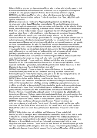 höheren Gebirge getrennt ist; aber unten am Meere wird es schon sehr lebendig, denn es sind
schon mehrere Gesellschaften aus der Stadt beim alten Markus eingetroffen und klagen da
natürlich mit sehr grellen Farben ihre Not und ihr unverschuldet erlittenes Unglück.
[132,02] In der Küche des Markus geht es schon sehr tätig zu, und die beiden Söhne
mit dem alten Markus bereiten mehrere Feldherde, um für so viele Gäste erklecklich viele
Speisen zu bereiten.
[132,03] Einige von den von Cäsarea Angelangten begeben sich auf den Berg, weil
sie schon von weitem darauf Menschen ersehen haben. Als sie aber Römer erblicken, da
ziehen sie sich gleich wieder zurück; denn sie meinen, daß diese hier auf der scharfen Wache
stehen, um die Flüchtigen in Empfang zu nehmen und sie wieder nach der noch brennenden
Stadt zum Löschen zu bescheiden, was den Erzjuden an diesem Sabbate ganz besonders
ungelegen käme. Denn es lebten in Cäsarea einige Erzjuden, die es mit den Satzungen Mosis,
ohne gerade Pharisäer zu sein, ganz entsetzlich strenge nahmen. Und das war ein
Neumondssabbat, der allzeit strenger gehandhabt ward als ein gewöhnlicher! Daher waren sie,
auf die verhängnisvollen Erscheinungen des Vorabends, wie neu aufgefrischt mit Asche auf
dem geschorenen Haupte und mit zerrissenen Gewändern noch um vieles strenger als sonst je
an einem Neumondssabbate. Es wäre für diese höchst strengen Sabbatisten sonach höchst
fatal gewesen, so sie von den unsabbatischen Römern wären zum Löschen zurückbeschieden
worden; daher hielten sie sich auf dem Berge ob dem Anblicke der Römer, obgleich diese
noch schlummerten, gar nicht lange auf und empfahlen sich, wie gesagt, gleich wieder.
[132,04] Raphael schmunzelte und sagte zum Mathael: „Hast sie bemerkt, die
Scharfsabbater? Die haben sich schnell aus dem Staube gemacht beim Anblicke der Römer!
Aber freue dich, die werden uns heute noch sehr vieles zu schaffen geben!“
[132,05] Sagt Mathael: „Freund, mit Liebe, Weisheit und Geduld wird sich etwa und
besonders mit der Hilfe des Herrn schon alles machen! Mich dauern sie! Blind im Herzen,
nackt am Verstande, – gleich alten, verrosteten Nägeln in einem Balken stecken sie in ihrer
Dummheit, die Armen! Na, vielleicht heilen wir sie alle!“
[132,06] Sagt Raphael: „Freund, solange der Mensch bloß dumm ist, da macht sich
die Sache leichter; aber wenn mit der Dummheit werktätig Hochmut, Herrsch- und
Genußsucht in einen festen Verband treten, dann geht es mit der Besserung schwer und am
schwersten beim Priesterstande hochstehender Art und Gattung!
[132,07] Nimm du her, welche Stellung eines Menschen du willst, zum Beispiel die
eines Feldherrn oder sonst eines hohen kaiserlichen Dieners! Solange er in seiner Würde
steht, wird er auch auf die ihm schuldige Achtung und Ehrung Anspruch machen, und sie
wird ihm gezollt; aber er kann mit der Zeit dienstuntüchtig werden und man setzt ihn in den
Ruhestand, und er ist de facto (tatsächlich) nichts mehr und kümmert sich auch um sein
ganzes früheres, beschwerliches Amt nicht mehr! Der hohe Priester aber behält seinen
Nimbus (Ansehen) bis zum Grabe, und nach seinem Tode lassen ihm die lebenden Priester
ihrer eigenen Ehre und Erhöhung wegen ein tempelartiges Grabmal setzen und erweisen ihm
eine göttliche Verehrung! Das Priestertum weiß sich demnach die Würde für lange Zeiten als
unantastbar zu erhalten und zu wahren in allen denkbaren Lebensstellungen.
[132,08] Tritt du nun hin zu solch einem eingefleischten Priester, bei dem du gar
wohl merken kannst, wie sehr er im Falschen und Lügenhaften steckt, und du wirst nichts
ausrichten mit ihm! Seine Würde hält er weit über die eines Kaisers, weil er sich als einen
Stellvertreter Gottes auf Erden dünkt; er vertauscht darum seine Würde mit keiner in der
Welt.
[132,09] Willst du ihm etwa mit viel Gold und Silber seine Würde veräußerlich
machen, so wird er dir sagen: ,Gold und Silber habe ich ohnehin; meine Würde aber ist mehr
wert denn alle Schätze der Welt, denn ich bin ein Beamter Gottes und kein Beamter eines
Weltfürsten, und mein Amt bleibt in Ewigkeit!‘ Nach solcher Entgegnung hast du dann kein
Heft mehr in deinen Händen und mußt am Ende noch tanzen nach der Pfeife so eines
eingefleischten hohen Priesters! Darum meine ich hier, daß sich mit diesen Erzjuden gar nicht
viel wird machen lassen! Im übrigen ist dein Sinn ein ganz vollkommen gotteswürdiger; Gott
dem Herrn ist aber gar vieles möglich, was uns Engeln und euch Menschen oft für unmöglich
 