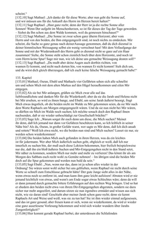 scheint.“
[132,10] Sagt Mathael: „Ich danke dir für diese Worte; aber nun geht die Sonne auf,
und wir müssen uns für die Ankunft des Herrn im Herzen bereit halten!“
[132,11] Sagt Raphael. „Hast ganz recht; denn der Herr ist ja die rechte Sonne aller
Sonnen! Wenn Der aufgeht im Menschenherzen, so ist für dieses der Tag der Tage geworden.
– Siehst du Ihn schon aus dem Walde kommen, weil du gemessen hinschaust?“
[132,12] Sagt Mathael: „Die Sonne ist zwar schon ganz überm Horizont; aber vom
Herrn und von den beiden, die Ihm entgegengeeilt sind, ist noch nichts zu entdecken. Mir
scheint, die Sache so ganz genau nach deinerAussage genommen, daß du dich diesmal in
deiner himmlischen Weissagung selbst ein wenig verrechnet hast! Mit dem Vollaufgange der
Sonne und mit der Wiederankunft des Herrn geht es diesmal nicht so ganz auf ein Haar
zusammen! Siehe, die Sonne steht schon ziemlich hoch über dem Horizonte, und noch ist
vom Herrn keine Spur! Sage mir nun, wie ich deine uns gemachte Weissagung deuten soll!“
[132,13] Sagt Raphael: „Du mußt aber deine Augen auch dorthin richten, von
wannen Er kommt, und nicht nach dorten hin, von wannen Er nicht kommt! Sieh dich um,
und du wirst dich gleich überzeugen, daß ich euch keine falsche Weissagung gemacht habe!“

133. Kapitel
[133,01] Mathael, Ouran, Ebahl und Mathaels vier Gefährten sehen sich alle schnellst
um und sehen Mich mit dem alten Markus auf den Hügel heraufkommen und eilen Mir
entgegen.
[133,02] Als sie bei Mir anlangen, grüßen sie Mich zwar alle auf das
liebfreundlichste und danken Mir für die Wiederkunft; aber da sie die Jarah und Helena nicht
bei Mir ersehen, so wird es ihnen bange, und Ebahl, um seine Jarah äußerst besorgt, fragt
Mich etwas ängstlich, ob die beiden nicht im Walde zu Mir gekommen seien, da sie Mir nach
dem Worte Raphaels am Morgen entgegengeeilt wären. Und da sie nun nicht bei Mir wären,
so dürften sie Mich im Walde noch suchen; Ich möchte sonach doch den Raphael ihnen
nachsenden, daß er sie wieder unbeschädigt zur Gesellschaft brächte!“
[133,03] Sage Ich: „Warum sorget ihr euch denn um diese, die Mich suchen? Meinet
ihr denn, daß Ich jemand nur dann vor Gefahren beschützen kann, so Ich leiblich in seiner
Nähe bin? Als du, Ouran, in großer Gefahr warst, wer sagte es Mir denn, daß Ich dich ansah
und rettete? Weiß Ich etwa nicht, wo die beiden nun sind und Mich suchen? Lasset sie nur, sie
werden schon wiederkommen!
[133,04] Die beiden haben Mich auch gefunden in ihren Herzen, was da ein leichtes
ist für jedermann. Wer aber Mich äußerlich suchen geht, obgleich er weiß, daß Ich nur
innerlich zu suchen bin, der muß auch diese Lektion bekommen, hier freilich beispielsweise
nur die, daß ihn ein bloß äußeres Suchen und Mir-Entgegengehen nicht in den Stand setzt,
Mir näher zu kommen, sondern Mich nur mehr und mehr zu verlieren! Das könnt ihr als am
Morgen des Sabbats euch recht wohl zu Gemüte nehmen! – Im übrigen sind die beiden Mir
doch auf die Spur gekommen und werden nun bald da sein.“
[133,05] Sagt Ebahl: „Nun, wenn nur das, dann ist ja schon alles wieder in der
Ordnung! Sie wären sonst wohl sicher bei uns geblieben, wenn Raphael sie nicht durch seine
Worte so schnell zum Entschlusse gebracht hätte! Der gute Junge sieht alles in der Nähe,
wenn etwas noch so entfernt ist, und man kann ihm ganz leicht aufsitzen! Abraten wird er nie
jemand leichtlich von etwas, und wenn's am Ende sogar etwas Schlechtes wäre; denn da will
er dann jemand durch gemachte bittere Erfahrungen auf den rechten Weg bringen. Und so hat
er ehedem den beiden nicht etwa von ihrem Dir-Entgegengehen abgeraten, sondern sie dazu
sicher nur mehr angeeifert, und darum sitzen sie nun irgendwo ermüdet und wissen aus sich
nicht, wie sie daran sind! Geschieht aber meiner Jarah schon ganz recht; denn sie kennt
Raphaels Art und Weise und weiß, was sie zu tun hat! Sie ist ihm wieder einmal aufgesessen,
und das ist ganz gesund; aber freuen kann er sich, wenn sie wiederkommt, da wird er wieder
eine ganz auserlesene Vorlesung bekommen und wird sich wieder wundern über Jarahs
Zungenfertigkeit!“
[133,06] Hier kommt gerade Raphael herbei, der unterdessen die Schlafenden
 