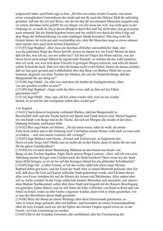 aufgeweckt hatte, und Ebahl sagt zu ihm: „Du bist nun schon wieder Ursache von einem
etwas verunglückten Unternehmen der Jarah und mit ihr auch der Helena! Muß dir aufrichtig
gestehen, daß mir die Art und Weise, wie du mit den dir anvertrauten Menschen umgehst und
sie leitest, durchaus nicht gefällt! So ein Jünger von dir etwas tun will, was nicht ganz in der
Ordnung ist, so mußt du ihn ja davon ablenken durch Rat und Tat, nicht aber, ihm gewisserart
noch anratend, ihn die Sünde begehen lassen und ihn endlich erst durch die böse Folge auf
dem Wege der Selbsterfahrung vor einer künftigen Sünde bewahren! Das mag wohl für
Geister deiner Art recht gut und zweckmäßig sein; aber für Menschen taugt so etwas nimmer
nach meiner eben auch nicht letzten Erkenntnis!“
[133,07] Sagt Raphael: „Bist zwar ein durchaus ehrlicher und rechtlicher Jude; aber
was die geheimen Wege des Herrn betrifft, da bist du dumm wie ein Fisch! Meinst du denn,
daß ich das, was ich tue, aus mir selbst tue?! Ich bin ein Finger des Herrn und tue, wie des
Herrn Geist mich nötigt! Hättest du irgend mehr Einsicht, so würdest du das wohl einsehen;
aber ich weiß, wie weit sich deine Einsicht in geistigen Dingen erstreckt, und sehe dir darum
solche Schwäche nach. Daß sich aber die beiden nicht verirrt haben, kannst du daraus ersehen,
daß sie nun ganz gesund und wohlbehalten über den Berg von Markus' Hütte her zu uns
kommen, begleitet von einer Tochter des Markus, die uns die Nachricht bringt, daß das
Morgenmahl für uns fertig ist!“
[133,08] Sagt Ebahl: „Ja, aber wie sind denn die beiden da hinabgekommen, ohne
von uns gesehen worden zu sein!?“
[133,09] Sagt Raphael: „Sagte nicht der Herr zuvor, daß sie Ihm auf die Fährte
gekommen sind?“
[133,10] Sagt Ebahl: „Nun, nun, ich bin schon wieder still; weil sie nur wieder
dasind, so ist nun bei mir wenigstens schon alles wieder gut!“

134. Kapitel
[134,01] Nach diesem Gespräche verkündet Markus, daß das Morgenmahl in
Bereitschaft steht und alle Tische bereits mit Speise und Trank besetzt sind. Darauf begeben
wir uns hinab vom Berge und an die Tische, die sich am Morgen alle wieder in der alten
Ordnung befinden, und keiner fehlt.
[134,02] Hier sagt Ouran zur Helena: „Als du unten warst, sahst du wohl, ob unsere
Zelte noch stehen und in der Ordnung sind? Und haben unsere Diener wohl auch zu essen und
zu trinken, – und sind unsere Lasttiere alle versorgt?“
[134,03] Sagt Mathael zum Ouran: „Freund und Tochtervater, in Gegenwart des
Herrn ist jede Sorge eitel! Denke nun an nichts als an den Herrn; denn Er denkt für uns und
für die ganze Unendlichkeit!“
[134,04] Als wir nach dieser Bemerkung Mathaels an den Ouran uns hinab vom
Berge zu den Tischen begaben, fragte Mich unterm Wege Cyrenius: „Herr, soll ich etwa eine
Abteilung meiner Krieger zum Löschen nach der Stadt beordern? Denn wenn wir der Stadt
keine Hilfe bringen, so ist sie bis auf den heutigen Abend hin ein glühender Schutthaufen!“
[134,05] Sage Ich: „Lieber Freund, so Ich das wollte, hätte Ich schon lange Meinen
Raphael dahin gewiesen, und das Feuer der Stadt wäre in einem Momente gelöscht; aber Ich
will, daß diese für Gott und Kaiser schlechte Stadt gedemütigt werde, und Ich lasse darum
alles vom Feuer zerstören bis auf die Häuser der Armen und Nüchternen. Alles andere aber
soll zu Asche werden! In der Folge sollen hier bessere Menschen sich ansiedeln, und unseres
alten Markus Nachkommen sollen über diese Stadt und Gegend mit des Kaisers Bewilligung
ein gerechtes Zepter führen, und sie soll ihnen als Erbe verbleiben von Kind zu Kind und von
Enkel zu Enkel; wenn sie aber Gottes vergessen werden, dann wird es ihnen geschehen, wie
es nun den Bewohnern dieser Stadt geschieht.
[134,06] Wäre der Brand an einem Werktage über diese Hurereistadt gekommen, so
wäre er schon lange gelöscht; aber am Sabbate, und besonders an einem Neumondssabbate
rührt dir kein Erzjude auch nur mit der Spitze des kleinen Fingers irgend etwas an, in der
Furcht, vor Gott verunreinigt zu werden.
[134,07] Da ist der Erzjuden Gewissen sehr zartfühlend; aber die Unterlassung der
 