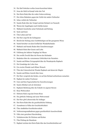 34. Die fünf Geheilten wollen Jesum bezeichnet haben
35. Jesus der Held im Kampf wider den Tod
36. Des Herrn Rede über die wahre Gottesverehrung
37. Des Julius Bedenken gegen das Verhör der andern Verbrecher
38. Julius verhört die Verbrecher
39. Suetals Rede über den Tempel und den Heiland von Nazareth
40. Warum die Angeklagten nach Galiläa kamen
41. Mathaels Geschichte seiner Schicksale und Heilung
42. Seele und Geist
43. Über Leben und Tod
44. Der Herr sorgt für die Gefangenen
45. Bericht der Heilung eines Gichtbrüchigen auf der gesegneten Wiese
46. Suetal berichtet von dem Einfluß des Wunderheilandes
47. Mathaels und Suetals Reden über Zurechtweisungen
48. Mathaels Rede über Gesetz und Liebe
49. Erklärung der äußeren Vorgänge bei Moses
50. Der zwölfe Zweifel über die Person des Heilandes
51. Bedenken über die vernommene Göttlichkeit des Nazaräers
52. Suetals und Ribars Zwiegespräch über die Wunderprobe Raphaels
53. Die Grundzüge der Lehre Jesu
54. Ein zweites Wunder nach Ribars Wunsch
55. Über den Unterschied der Wunder Raphaels und denen der Magier
56. Suetals und Ribars Ansicht über Jesus
57. Der Herr verspricht den beiden, sie auf den Heiland aufmerksam zumachen
58. Raphael als starker Fischesser
59. Gute und böse Eigenschaften bei Zurechtweisungen
60. Suetal offenbart sich als Schwätzer
61. Raphaels Belehrung über die Einkehr im eigenen Herzen
62. Risas Weltweisheit
63. Hebrams Rede zeigt den Irrtum Risas
64. Die göttliche Ordnung und unser Weltverstand
65. Der Herr gibt Lebenswinke für Anfänger
66. Des Herrn Rede über die geschlechtliche Ordnung
67. Ausnahmen in Fällen der Geschlechtlichkeit
68. Über sündhaften Geschlechtsverkehr
69. Verbesserungsmaßnahmen gegen geschlechtlich Ausschweifende
70. Fälle einer gerechten Ehescheidung
71. Verhaltenswinke für Eheleute und Richter
72. Über Prüfung der Brautleute
73. Raphael zeichnet des Herrn Rede über das Geschlechtsleben auf
 