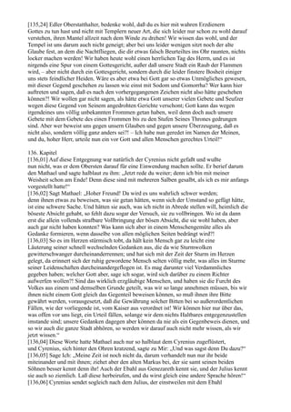 [135,24] Edler Oberstatthalter, bedenke wohl, daß du es hier mit wahren Erzdienern
Gottes zu tun hast und nicht mit Templern neuer Art, die sich leider nur schon zu wohl darauf
verstehen, ihren Mantel allzeit nach dem Winde zu drehen! Wir wissen das wohl, und der
Tempel ist uns darum auch nicht geneigt; aber bei uns leider wenigen sitzt noch der alte
Glaube fest, an dem die Nachtfliegen, die dir etwas falsch Beurteiltes ins Ohr raunten, nichts
locker machen werden! Wir haben heute wohl einen herrlichen Tag des Herrn, und es ist
nirgends eine Spur von einem Gottesgericht, außer daß unsere Stadt ein Raub der Flammen
wird, – aber nicht durch ein Gottesgericht, sondern durch die leider finstere Bosheit einiger
uns stets feindlicher Heiden. Wäre es aber etwa bei Gott gar so etwas Unmögliches gewesen,
mit dieser Gegend geschehen zu lassen wie einst mit Sodom und Gomorrha? Wer kann hier
auftreten und sagen, daß es nach den vorhergegangenen Zeichen nicht also hätte geschehen
können?! Wir wollen gar nicht sagen, als hätte etwa Gott unserer vielen Gebete und Seufzer
wegen diese Gegend von Seinem angedrohten Gerichte verschont; Gott kann das wegen
irgendeines uns völlig unbekannten Frommen getan haben, weil denn doch auch unsere
Gebete mit dem Gebete des einen Frommen bis zu den Stufen Seines Thrones gedrungen
sind. Aber wer beweist uns gegen unsern Glauben und gegen unsere Überzeugung, daß es
nicht also, sondern völlig ganz anders sei?! – Ich habe nun geredet im Namen der Meinen,
und du, hoher Herr, urteile nun ein vor Gott und allen Menschen gerechtes Urteil!“

136. Kapitel
[136,01] Auf diese Entgegnung war natürlich der Cyrenius nicht gefaßt und wußte
nun nicht, was er dem Obersten darauf für eine Einwendung machen sollte. Er berief darum
den Mathael und sagte halblaut zu ihm: „Jetzt rede du weiter; denn ich bin mit meiner
Weisheit schon am Ende! Denn diese sind mit mehreren Salben gesalbt, als ich es mir anfangs
vorgestellt hatte!“
[136,02] Sagt Mathael: „Hoher Freund! Da wird es uns wahrlich schwer werden;
denn ihnen etwas zu beweisen, was sie getan hätten, wenn sich der Umstand so gefügt hätte,
ist eine schwere Sache. Und hätten sie auch, was ich nicht in Abrede stellen will, heimlich die
böseste Absicht gehabt, so fehlt dazu sogar der Versuch, sie zu vollbringen. Wo ist da dann
erst die allein vollends strafbare Vollbringung der bösen Absicht, die sie wohl haben, aber
auch gar nicht haben konnten? Was kann sich aber in einem Menschengemüte alles als
Gedanke formieren, wenn dasselbe von allen möglichen Seiten bedrängt wird?!
[136,03] So es im Herzen stürmisch tobt, da hält kein Mensch gar zu leicht eine
Läuterung seiner schnell wechselnden Gedanken aus, die da wie Sturmwolken
gewitterschwanger durcheinanderrennen; und hat sich mit der Zeit der Sturm im Herzen
gelegt, da erinnert sich der ruhig gewordene Mensch selten völlig mehr, was alles im Sturme
seiner Leidenschaften durcheinandergeflogen ist. Es mag darunter viel Verdammliches
gegeben haben; welcher Gott aber, sage ich sogar, wird sich darüber zu einem Richter
aufwerfen wollen?! Sind das wirklich erzgläubige Menschen, und haben sie die Furcht des
Volkes aus einem und demselben Grunde geteilt, was wir so lange annehmen müssen, bis wir
ihnen nicht einem Gott gleich das Gegenteil beweisen können, so muß ihnen ihre Bitte
gewährt werden, vorausgesetzt, daß die Gewährung solcher Bitten bei so außerordentlichen
Fällen, wie der vorliegende ist, vom Kaiser aus verordnet ist! Wir können hier nur über das,
was offen vor uns liegt, ein Urteil fällen, solange wir dem nichts Haltbares entgegenzustellen
imstande sind; unsere Gedanken dagegen aber können da nie als ein Gegenbeweis dienen, und
so wir auch die ganze Stadt abhören, so werden wir darauf auch nicht mehr wissen, als wir
jetzt wissen.“
[136,04] Diese Worte hatte Mathael auch nur so halblaut dem Cyrenius zugeflüstert,
und Cyrenius, sich hinter den Ohren kratzend, sagte zu Mir: „Und was sagst denn Du dazu?“
[136,05] Sage Ich: „Meine Zeit ist noch nicht da, darum verhandelt nun nur ihr beide
miteinander und mit ihnen; ziehet aber den alten Markus bei, der sie samt seinen beiden
Söhnen besser kennt denn ihr! Auch der Ebahl aus Genezareth kennt sie, und der Julius kennt
sie auch so ziemlich. Laß diese herbeirufen, und du wirst gleich eine andere Sprache hören!“
[136,06] Cyrenius sendet sogleich nach dem Julius, der einstweilen mit dem Ebahl
 
