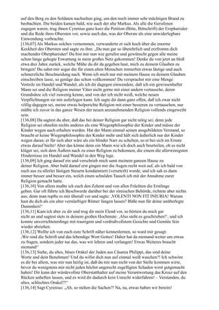 auf den Berg zu den Soldaten nachsehen ging, um den noch immer sehr mächtigen Brand zu
beobachten. Die beiden kamen bald, wie auch der alte Markus. Als alle die Gerufenen
zugegen waren, trug ihnen Cyrenius ganz kurz die Petition (Bitte, Bittschrift) der Erzpharisäer
und die Rede ihres Obersten vor, sowie auch das, was der Oberste als eine unwiderlegbare
Einwendung vorbrachte.
[136,07] Als Markus solches vernommen, verwunderte er sich hoch über die enorme
Keckheit des Obersten und sagte zu ihm: „Du nun gar so überehrlich und erzfromm dich
machender Oberpharisäer! Du bist mir nun wie gerufen und gewünscht gegen alle meine
schon lange gehegte Erwartung in mein großes Netz gekommen! Denke du von jetzt an bloß
etwa drei Jahre zurück, welche Mühe du dir da gegeben hast, mich zu deinem Glauben zu
bringen! Du sahst mir sogar die für einen alten Menschen immerhin etwas lästige und auch
schmerzliche Beschneidung nach. Wenn ich mich nur mit meinem Hause zu deinem Glauben
einschreiben lasse, so genüge das schon vollkommen! Du versprachst mir eine Menge
Vorteile im Handel und Wandel, als ich dir dagegen einwendete, daß ich ein gewissenhafter
Mann sei und die Religion meiner Väter nicht gerne mit einer andern vertausche, deren
Grundsätze ich viel zuwenig kenne, und von der ich nicht weiß, welche neuen
Verpflichtungen sie mir auferlegen kann. Ich sagte dir dann ganz offen, daß ich zwar nicht
völlig dagegen sei, meine etwas holperichte Religion mit einer besseren zu vertauschen, nur
müßte ich zuvor in das ganze Wesen der neuen anzunehmenden Religion vollends eingeweiht
sein.
[136,08] Da sagtest du aber, daß das bei deiner Religion gar nicht nötig sei; denn jede
Religion sei ohnehin nichts anderes als eine Wiegenphilosophie der Kinder und müsse der
Kinder wegen auch erhalten werden. Hat der Mann einmal seinen ausgebildeten Verstand, so
braucht er keine Wiegenphilosophie der Kinder mehr und hält sich äußerlich nur der Kinder
wegen daran; er für sich aber wäre als ein blinder Narr zu schelten, so er bei sich im Ernste
etwas darauf hielte! Aber das könne denn ein Mann wie ich doch auch beurteilen, ob es nicht
klüger sei, sich dem Äußern nach zu einer Religion zu bekennen, die einem die allerwenigsten
Hindernisse im Handel und Wandel in den Weg lege.
[136,09] Ich ging darauf ein und verschrieb mich samt meinem ganzen Hause zu
deiner Religion. Aber bald darauf erst gingen mir die Augen recht weit auf, als ich bald von
euch aus zu allerlei lästigen Steuern kondamniert (verurteilt) wurde, und ich sah es dann
immer besser und besser ein, welch einen schnöden Tausch ich mit der Annahme eurer
Religion gemacht hatte.
[136,10] Von allem mußte ich euch den Zehent und von allen Früchten die Erstlinge
geben. Gar oft führte ich Beschwerde darüber bei der römischen Behörde, richtete aber nichts
aus; denn man rupfte es mir überall vor und sagte: ,VOLENTI NON FIT INIURIA! Warum
hast du dich als ein alter vernünftiger Römer fangen lassen? Büße nun für deine unüberlegte
Dummheit!‘
[136,11] Kam ich aber zu dir und trug dir mein Elend vor, so hörtest du mich gar
nicht an und sagtest stets in deinem großen Hochmute: ,Also steht es geschrieben!‘, und ich
konnte unverrichteterdinge mit traurigem und verdrußvollstem Gesichte und Gemüte fein
wieder abziehen.
[136,12] Wollte ich von euch eure Schrift näher kennenlernen, so ward mir gesagt:
,Wir sind die Schrift und das lebendige Wort Gottes! Daher hat da niemand weiter um etwas
zu fragen, sondern jeder tue das, was wir lehren und verlangen! Etwas Weiteres braucht
niemand!‘
[136,13] Siehe, du altes, böses Orakel der Juden aus Cäsarea Philippi, das sind deine
Worte und dein Benehmen! Und du willst dich nun auf einmal weiß waschen?! Ich schwöre
es dir bei allem, was mir nun heilig ist, daß du mir nun nicht von der Stelle kommen wirst,
bevor du wenigstens mir nicht jeden höchst ungerecht zugefügten Schaden wirst gutgemacht
haben! Dir kann der würdevollste Oberstatthalter auf meine Verantwortung das Kreuz auf den
Rücken anheften lassen, und es wird dir dadurch kein Unrecht widerfahren! – Verstanden, du
altes, schlechtes Orakel?!“
[136,14] Sagt Cyrenius: „Ah, so stehen die Sachen?! Na, na, etwas haben wir bereits!
 