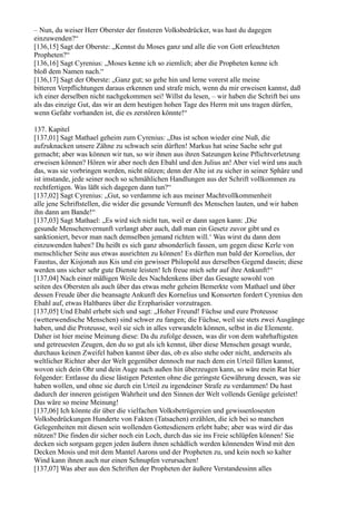 – Nun, du weiser Herr Oberster der finsteren Volksbedrücker, was hast du dagegen
einzuwenden?“
[136,15] Sagt der Oberste: „Kennst du Moses ganz und alle die von Gott erleuchteten
Propheten?“
[136,16] Sagt Cyrenius: „Moses kenne ich so ziemlich; aber die Propheten kenne ich
bloß dem Namen nach.“
[136,17] Sagt der Oberste: „Ganz gut; so gehe hin und lerne vorerst alle meine
bitteren Verpflichtungen daraus erkennen und strafe mich, wenn du mir erweisen kannst, daß
ich einer derselben nicht nachgekommen sei! Willst du lesen, – wir haben die Schrift bei uns
als das einzige Gut, das wir an dem heutigen hohen Tage des Herrn mit uns tragen dürfen,
wenn Gefahr vorhanden ist, die es zerstören könnte!“

137. Kapitel
[137,01] Sagt Mathael geheim zum Cyrenius: „Das ist schon wieder eine Nuß, die
aufzuknacken unsere Zähne zu schwach sein dürften! Markus hat seine Sache sehr gut
gemacht; aber was können wir tun, so wir ihnen aus ihren Satzungen keine Pflichtverletzung
erweisen können? Hören wir aber noch den Ebahl und den Julius an! Aber viel wird uns auch
das, was sie vorbringen werden, nicht nützen; denn der Alte ist zu sicher in seiner Sphäre und
ist imstande, jede seiner noch so schmählichen Handlungen aus der Schrift vollkommen zu
rechtfertigen. Was läßt sich dagegen dann tun?“
[137,02] Sagt Cyrenius: „Gut, so verdamme ich aus meiner Machtvollkommenheit
alle jene Schriftstellen, die wider die gesunde Vernunft des Menschen lauten, und wir haben
ihn dann am Bande!“
[137,03] Sagt Mathael: „Es wird sich nicht tun, weil er dann sagen kann: ,Die
gesunde Menschenvernunft verlangt aber auch, daß man ein Gesetz zuvor gibt und es
sanktioniert, bevor man nach demselben jemand richten will.‘ Was wirst du dann dem
einzuwenden haben? Da heißt es sich ganz absonderlich fassen, um gegen diese Kerle von
menschlicher Seite aus etwas ausrichten zu können! Es dürften nun bald der Kornelius, der
Faustus, der Kisjonah aus Kis und ein gewisser Philopold aus derselben Gegend dasein; diese
werden uns sicher sehr gute Dienste leisten! Ich freue mich sehr auf ihre Ankunft!“
[137,04] Nach einer mäßigen Weile des Nachdenkens über das Gesagte sowohl von
seiten des Obersten als auch über das etwas mehr geheim Bemerkte vom Mathael und über
dessen Freude über die beansagte Ankunft des Kornelius und Konsorten fordert Cyrenius den
Ebahl auf, etwas Haltbares über die Erzpharisäer vorzutragen.
[137,05] Und Ebahl erhebt sich und sagt: „Hoher Freund! Füchse und eure Proteusse
(wetterwendische Menschen) sind schwer zu fangen; die Füchse, weil sie stets zwei Ausgänge
haben, und die Proteusse, weil sie sich in alles verwandeln können, selbst in die Elemente.
Daher ist hier meine Meinung diese: Da du zufolge dessen, was dir von dem wahrhaftigsten
und getreuesten Zeugen, den du so gut als ich kennst, über diese Menschen gesagt wurde,
durchaus keinen Zweifel haben kannst über das, ob es also stehe oder nicht, anderseits als
weltlicher Richter aber der Welt gegenüber dennoch nur nach dem ein Urteil fällen kannst,
wovon sich dein Ohr und dein Auge nach außen hin überzeugen kann, so wäre mein Rat hier
folgender: Entlasse du diese lästigen Petenten ohne die geringste Gewährung dessen, was sie
haben wollen, und ohne sie durch ein Urteil zu irgendeiner Strafe zu verdammen! Du hast
dadurch der inneren geistigen Wahrheit und den Sinnen der Welt vollends Genüge geleistet!
Das wäre so meine Meinung!
[137,06] Ich könnte dir über die vielfachen Volksbetrügereien und gewissenlosesten
Volksbedrückungen Hunderte von Fakten (Tatsachen) erzählen, die ich bei so manchen
Gelegenheiten mit diesen sein wollenden Gottesdienern erlebt habe; aber was wird dir das
nützen? Die finden dir sicher noch ein Loch, durch das sie ins Freie schlüpfen können! Sie
decken sich sorgsam gegen jeden äußern ihnen schädlich werden könnenden Wind mit den
Decken Mosis und mit dem Mantel Aarons und der Propheten zu, und kein noch so kalter
Wind kann ihnen auch nur einen Schnupfen verursachen!
[137,07] Was aber aus den Schriften der Propheten der äußere Verstandessinn alles
 