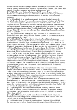 machen kann, das wissen wir ganz gut; denn die taugen für gar alles, solange man ihren
inneren, geistigen Sinn nicht kennt, und das ist ein Haupversteck für diese Leute. Darum wird
da nicht viel anderes zu machen sein, als was ich dir angeraten habe.“
[137,08] Sagt Cyrenius: „Ja, ja, du hast ganz recht, ich erkenne das ganz aus dem
Fundamente; aber dennoch meine ich, daß man diesen Menschen vielleicht gar mit etwas
erweislich Kriminellen entgegenkommen könnte, wo sie mir dann sicher nicht mehr
auskämen!“
[137,09] Sagt Ebahl: „O je, mit allem eher als mit dem; denn diese Kerle kennen dir
ein jedes Jota des römischen Gesetzes und verstehen sich darauf mehr denn jeder Advokat,
das Gesetz so zu umgehen, daß ihnen kein Satan an den Leib kann. Sie werden derlei
Vergehen entweder persönlich oder teilhabend in Menge begangen haben. Vor Gott werden
sie sich freilich nicht verbergen können; aber wir kommen ihnen nicht an den Leib, so wir
gesetzlich mit ihnen vorgehen wollen! Vielleicht der Kisjonah, Kornelius, Faustus oder der
Grieche Philopold? – aber von uns, außer dem Herrn und dem Engel Raphael, kommt ihnen
keiner an den Leib!“
[137,10] Cyrenius schüttelt den Kopf und sagt: „Ich könnte sie als verdächtige Leute
dennoch bewachen lassen; vielleicht würde solch ein Ernst auf ihr Gewissen denn doch ein
wenig erschütternd einwirken!?“
[137,11] Sagt Ebahl: „Versuche es; aber ich stehe dir dafür, daß du nach den ersten
Protestationen des Obersten die Wächter nicht schnell genug wirst können abziehen lassen!
Wir haben für die Außenwelt ja gar keinen Dunst von irgendeiner CAUSA CRIMINIS. Da
gibt es keinen Kläger, und es kann daher auch keinen Richter geben! Des Herrn stille Aussage
können wir aus doppelter Hinsicht nicht als Klage ansehen. Fürs erste ermangelt sie jedes
weltlichen Überführungscharakters, und fürs zweite wäre der Herr Selbst vor der Welt nur als
ein halber Zeuge anzusehen; denn wenigstens für jetzt könnte man sich nicht auf Seine
Göttlichkeit, ja nicht einmal vollgültig auf Seine Weissagungsgabe gesetzlich beziehen,
ANTE FORUM ROMANUM! Wir freilich wissen es genau, wie wir mit ihnen daran sind;
aber das trockene römische Gesetz kennt unsern Herrn und Meister noch lange nicht und
somit auch Seine Aussage aus Seiner Weisheit nicht, und doch kannst du nun trotz aller
deiner innersten Überzeugung über diese Menschen nur nach dem urteilen, was du von
Menschen äußerlich als Beschuldigungsbeweis aufbringen kannst. Und dazu gehört doch vor
allem einmal ein Kläger, und dann kommen erst die eidlichen Zeugen! Oder gilt bei euch der
Ausspruch eines Propheten oder eines Orakels irgend etwas, wenn beide nicht zu eurer
Religion gehören?“
[137,12] Sagt Cyrenius: „In außerordentlichen Fällen wohl, besonders wenn der
Prophet sich vorerst vor einem ordentlichen Gerichte als jedes Glaubens würdig erwiesen hat!
So das Gericht gegen ihn kein Bedenken trägt, kann er für sich, sowie ein Ausspruch eines
erprobten Orakels als ein vollgültiger, ganzer Beweis dienen! Denn nur der Richter hat allein
das Recht, die Gültigkeit des Zeugen anzunehmen oder nicht anzunehmen, oder anzuerkennen
und zu bestimmen, ob er zulässig oder nicht zulässig ist!“
[137,13] Sagt Ebahl: „Gut, wie aber dann, wenn ein Prophet sich weder als Kläger
und ebensowenig als Zeuge gebrauchen läßt? Durch was wirst du ihn dazu zwingen können?!
Zum Zeugen meinetwegen noch eher; aber zum Kläger schon gar nie! Hier haben wir freilich
einen; aber womit wirst du diesen großen Einen zwingen und womit den Engel Raphael, daß
sie entweder als Kläger oder als Zeugen auftreten?“
[137,14] Sagt Cyrenius: „Da läßt sich freilich nirgends ein Zwang anbringen! Warten
wir somit ab; denn die Angemeldeten werden ja etwa doch nicht zu lange mehr auf sich
warten lassen! – Mir kommt es vor, als sähe ich in einer noch ziemlichen Ferne auf dem
Meere Ruder spielen!“
[137,15] Sagt Mathael: „Das bemerkte ich auch seit einer halben Stunde Zeit; aber es
bleibt die Geschichte nahe gleichfort auf demselben Flecke! – Nun, wie steht es mit dem
Verhöre? Seid ihr noch auf demselben Flecke?“
[137,16] Sagt Cyrenius: „Nicht um ein Haarbreit weiter! Du hattest recht, und Ebahl
hat auch recht, und ich sehe es ein, daß wir mit aller unserer Machtvollkommenheit in
 