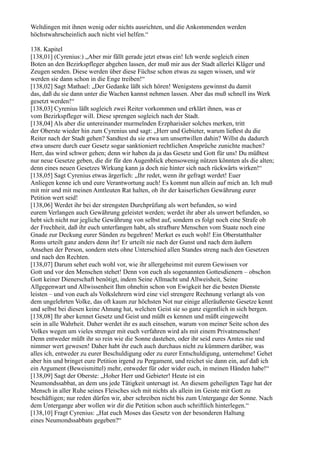 Weltdingen mit ihnen wenig oder nichts ausrichten, und die Ankommenden werden
höchstwahrscheinlich auch nicht viel helfen.“

138. Kapitel
[138,01] (Cyrenius:) „Aber mir fällt gerade jetzt etwas ein! Ich werde sogleich einen
Boten an den Bezirkspfleger abgehen lassen, der muß mir aus der Stadt allerlei Kläger und
Zeugen senden. Diese werden über diese Füchse schon etwas zu sagen wissen, und wir
werden sie dann schon in die Enge treiben!“
[138,02] Sagt Mathael: „Der Gedanke läßt sich hören! Wenigstens gewinnst du damit
das, daß du sie dann unter die Wachen kannst nehmen lassen. Aber das muß schnell ins Werk
gesetzt werden!“
[138,03] Cyrenius läßt sogleich zwei Reiter vorkommen und erklärt ihnen, was er
vom Bezirkspfleger will. Diese sprengen sogleich nach der Stadt.
[138,04] Als aber die untereinander murmelnden Erzpharisäer solches merken, tritt
der Oberste wieder hin zum Cyrenius und sagt: „Herr und Gebieter, warum ließest du die
Reiter nach der Stadt gehen? Sandtest du sie etwa um unsertwillen dahin? Willst du dadurch
etwa unsere durch euer Gesetz sogar sanktioniert rechtlichen Ansprüche zunichte machen?
Herr, das wird schwer gehen; denn wir haben da ja das Gesetz und Gott für uns! Du müßtest
nur neue Gesetze geben, die dir für den Augenblick ebensowenig nützen könnten als die alten;
denn eines neuen Gesetzes Wirkung kann ja doch nie hinter sich nach rückwärts wirken!“
[138,05] Sagt Cyrenius etwas ärgerlich: „Ihr redet, wenn ihr gefragt werdet! Euer
Anliegen kenne ich und eure Verantwortung auch! Es kommt nun allein auf mich an. Ich muß
mit mir und mit meinen Amtleuten Rat halten, ob ihr der kaiserlichen Gewährung eurer
Petition wert seid!
[138,06] Werdet ihr bei der strengsten Durchprüfung als wert befunden, so wird
eurem Verlangen auch Gewährung geleistet werden; werdet ihr aber als unwert befunden, so
hebt sich nicht nur jegliche Gewährung von selbst auf, sondern es folgt noch eine Strafe ob
der Frechheit, daß ihr euch unterfangen habt, als strafbare Menschen vom Staate noch eine
Gnade zur Deckung eurer Sünden zu begehren! Merket es euch wohl! Ein Oberstatthalter
Roms urteilt ganz anders denn ihr! Er urteilt nie nach der Gunst und nach dem äußern
Ansehen der Person, sondern stets ohne Unterschied allen Standes streng nach den Gesetzen
und nach den Rechten.
[138,07] Darum sehet euch wohl vor, wie ihr allergeheimst mit eurem Gewissen vor
Gott und vor den Menschen stehet! Denn von euch als sogenannten Gottesdienern – obschon
Gott keiner Dienerschaft benötigt, indem Seine Allmacht und Allweisheit, Seine
Allgegenwart und Allwissenheit Ihm ohnehin schon von Ewigkeit her die besten Dienste
leisten – und von euch als Volkslehrern wird eine viel strengere Rechnung verlangt als von
dem ungelehrten Volke, das oft kaum zur höchsten Not nur einige alleräußerste Gesetze kennt
und selbst bei diesen keine Ahnung hat, welchen Geist sie so ganz eigentlich in sich bergen.
[138,08] Ihr aber kennet Gesetz und Geist und müßt es kennen und müßt eingeweiht
sein in alle Wahrheit. Daher werdet ihr es auch einsehen, warum von meiner Seite schon des
Volkes wegen um vieles strenger mit euch verfahren wird als mit einem Privatmenschen!
Denn entweder müßt ihr so rein wie die Sonne dastehen, oder ihr seid eures Amtes nie und
nimmer wert gewesen! Daher habt ihr euch auch durchaus nicht zu kümmern darüber, was
alles ich, entweder zu eurer Beschuldigung oder zu eurer Entschuldigung, unternehme! Gehet
aber hin und bringet eure Petition irgend zu Pergament, und reichet sie dann ein, auf daß ich
ein Argument (Beweismittel) mehr, entweder für oder wider euch, in meinen Händen habe!“
[138,09] Sagt der Oberste: „Hoher Herr und Gebieter! Heute ist ein
Neumondssabbat, an dem uns jede Tätigkeit untersagt ist. An diesem geheiligten Tage hat der
Mensch in aller Ruhe seines Fleisches sich mit nichts als allein im Geiste mit Gott zu
beschäftigen; nur reden dürfen wir, aber schreiben nicht bis zum Untergange der Sonne. Nach
dem Untergange aber wollen wir dir die Petition schon auch schriftlich hinterlegen.“
[138,10] Fragt Cyrenius: „Hat euch Moses das Gesetz von der besonderen Haltung
eines Neumondssabbats gegeben?“
 