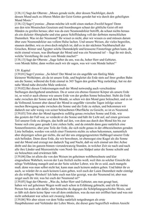 [138,11] Sagt der Oberste: „Moses gerade nicht, aber dessen Nachfolger, durch
dessen Mund auch zu öfteren Malen der Geist Gottes geredet hat wie durch den geheiligten
Mund Mosis.“
[138,12] Sagt Cyrenius: „Daran möchte ich wohl einen starken Zweifel hegen! Denn
aus den rein Mosaischen Gesetzen und Anordnungen schaut der göttliche Geist oft mit
Händen zu greifen heraus; aber was da eure Neumondsfeier betrifft, da schaut nichts heraus
als ein dickster Aberglaube und eine ganze Schiffsladung voll der derbsten menschlichen
Dummheit. Was ist der Neumond? Ihr wisset es nicht, aber wir wissen es und müssen darum
über eure Neumondsfeier aus vollem Halse lachen. Und unsere Weisen, die vieles begreifen,
staunen darüber, wie es etwa doch möglich ist, daß es in der nächsten Nachbarschaft der
Griechen, Römer und Ägypter solche Dummköpfe und krasseste Finsterlinge geben kann, die
nicht einmal wissen, was überhaupt der Mond und was ein Neumond ist! – Sagt ihr mir doch,
welche Vorstellung ihr euch vom Monde machet!“
[138,13] Sagt der Oberste: „Sage lieber du uns, was du, hoher Herr und Gebieter,
vom Monde hältst, dann wollen auch wir dir sagen, was wir vom Monde halten!“

139. Kapitel
[139,01] Sagt Cyrenius: „So höret! Der Mond ist ein ungefähr um fünfzig Male
kleinerer Weltkörper, als da ist unsere Erde, und begleitet die Erde stets auf ihrer großen Bahn
um die Sonne; während die Erde einmal in 365 Tagen den großen Weg zurücklegt, hat sie der
nahe Mond nahe dreizehn Male umkreist.
[139,02] Bei diesen Umkreisungen muß der Mond notwendig auch verschiedene
Stellungen durchgehend annehmen. Da er sonst ein ebenso finsterer Körper als unsere Erde
ist, so wird er auch ebenso wie unsere Erde von der großen Sonne beleuchtet. Steht die Erde
nahe zwischen der Sonne und dem Monde, so sehen wir den Mond ganz beleuchtet, und es ist
da Vollmond; kommt aber darauf der Mond in ungefähr vierzehn Tagen infolge seiner
raschen Bewegung nahe zwischen die Sonne und die Erde zu stehen, und bekommen wir
dadurch nur sehr wenig von seiner beleuchteten Oberfläche zu Gesicht, so ist es Neumond.
[139,03] Tritt aber der Mond irgendwie zufällig genau zwischen Sonne und Erde, wie
das gestern der Fall war, so verdeckt er die Sonne und hält ihr Licht auf, auf einen gewissen
Teil unserer Erde zu dringen, das heißt auf den, von dem aus durch den Mond hin bis zur
Sonne sich eine ganz gerade Linie ziehen ließe, und da entsteht dann ganz natürlich eine
Sonnenfinsternis; aber jene Teile der Erde, die sich nicht genau in der obbezeichneten geraden
Linie befinden, werden von solch einer Finsternis nichts zu sehen bekommen, namentlich
aber diejenigen schon gar nichts, die auf der uns entgegengesetzten Halbkugel unserer Erde
sich befinden. Denn diese Erde, die wir bewohnen, ist ebensogut eine Kugel als die Sonne
und der Mond und erzeugt nur dadurch Tag und Nacht, daß sie sich einmal um ihre Achse
dreht und das im ganzen binnen vierundzwanzig Stunden, in welcher Zeit sie nach und nach
alle ihre Länder und Meeresstriche vom Nord- bis zum Südpol unter die Sonne schiebt und
sie beleuchten und erwärmen läßt.
[139,04] Das ist allein die von den Weisen im geheimen wohlberechnete und klar
eingesehene Wahrheit, wovon der Laie freilich nichts weiß, weil ihm zu solcher Einsicht die
nötige Vorbildung mangelt und an der Seite solcher Lehrer, wie ihr es seid, auch mangeln
muß; denn was man selbst nicht hat, kann man auch keinem andern geben. Und hättet ihr es
auch, so würdet ihr es auch keinem Laien geben, weil euch der Laien Dummheit mehr einträgt
als die triftigste Weisheit! Ich habe euch nun klar gezeigt, was der Neumond ist; aber nun
zeiget auch ihr mir, was bei euch der Neumond ist!“
[139,05] Sagt der Oberste: „Was du, hoher Herr und Gebieter, uns nun gesagt hast,
haben wir auf geheimen Wegen wohl auch schon in Erfahrung gebracht, und ich für meine
Person bin auch sehr dafür; aber betrachte du dagegen die Schöpfungsgeschichte Mosis, und
es läßt sich darin keine Spur von all dem entdecken, was du nun mir eröffnet hast und was mir
nicht unbekannt war schon seit zwanzig Jahren.
[139,06] Wir aber sitzen vor dem Volke natürlich notgedrungen als erste
Hauptbekenner und Verkünder der Lehre Mosis, die dieser ganz begreiflich wahren Ansicht
 